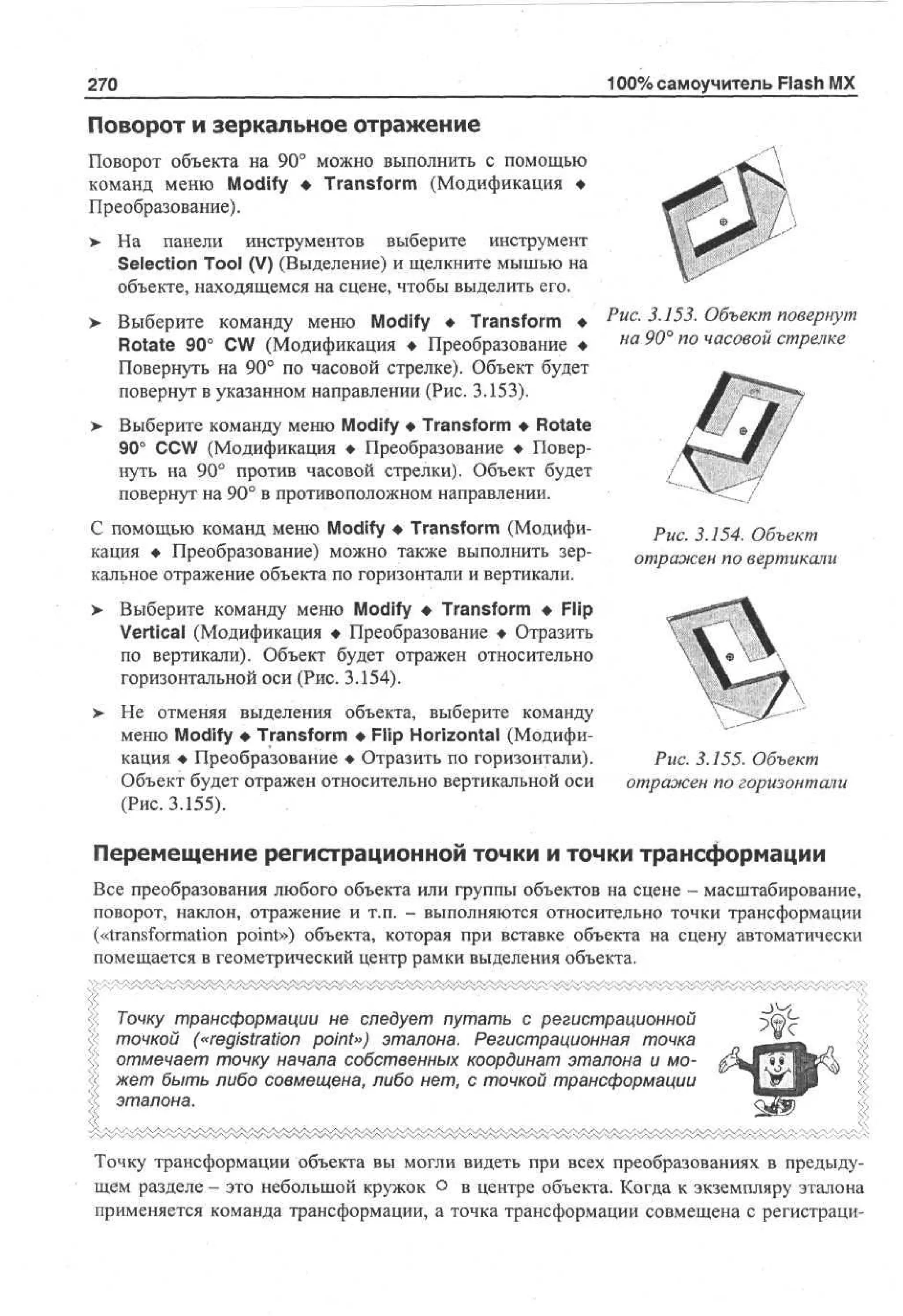 100% самоучитель Flash MX

270

Поворот и зеркальное отражение
Поворот объекта на 90° можно выполнить с помощью
команд меню Modify • Transform (Модификация •
Преобразование).
> На панели инструментов выберите инструмент
Selection Tool (V) (Выделение) и щелкните мышью на
объекте, находящемся на сцене, чтобы выделить его.
>

Выберите команду меню Modify • Transform • Рис. 3.153. Объект повернут
на 90° по часовой стрелке
Rotate 90° CW (Модификация • Преобразование •
Повернуть на 90° по часовой стрелке). Объект будет
повернут в указанном направлении (Рис. 3.153).

> Выберите команду меню Modify • Transform • Rotate
•
90° CCW (Модификация • Преобразование • Повернуть на 90° против часовой стрелки). Объект будет
повернут на 90° в противоположном направлении.
С помощью команд меню Modify • Transform (Модификация • Преобразование) можно также выполнить зеркальное отражение объекта по горизонтали и вертикали.
>

W
Рис. 3.154. Объект
отражен по вертикали

Выберите команду меню Modify • Transform • Flip
Vertical (Модификация • Преобразование • Отразить
по вертикали). Объект будет отражен относительно
горизонтальной оси (Рис. 3.154).

>- Не отменяя выделения объекта, выберите команду
меню Modify • Transform • Flip Horizontal (Модификация • Преобразование • Отразить по горизонтали).
Объект будет отражен относительно вертикальной оси
(Рис. 3.155).

Рис. 3.155. Объект
отражен по горизонтали

Перемещение регистрационной точки и точки трансформации
Все преобразования любого объекта или группы объектов на сцене - масштабирование,
поворот, наклон, отражение и т.п. - выполняются относительно точки трансформации
(«transformation point») объекта, которая при вставке объекта на сцену автоматически
помещается в геометрический центр рамки выделения объекта.
Точку трансформации не следует путать с регистрационной
точкой («registration point») эталона. Регистрационная точка
отмечает точку начала собственных координат эталона и может быть либо совмещена, либо нет, с точкой трансформации
эталона.
Точку трансформации объекта вы могли видеть при всех преобразованиях в предыдущем разделе - это небольшой кружок о в центре объекта. Когда к экземпляру эталона
применяется команда трансформации, а точка трансформации совмещена с регистраци-

 