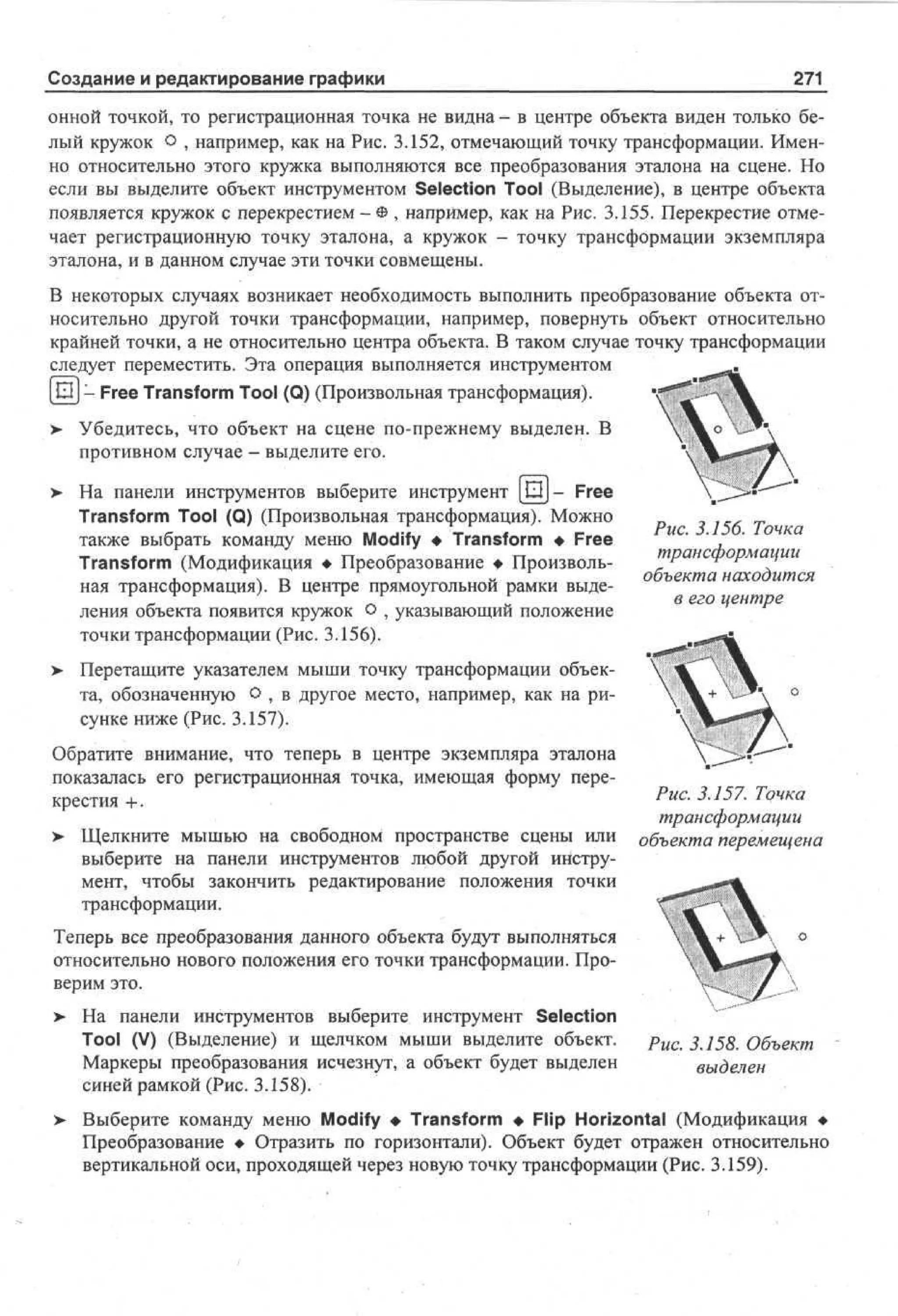 Создание и редактирование графики

271

онной точкой, то регистрационная точка не видна - в центре объекта виден только белый кружок о , например, как на Рис. 3.152, отмечающий точку трансформации. Именно относительно этого кружка выполняются все преобразования эталона на сцене. Но
если вы выделите объект инструментом Selection Tool (Выделение), в центре объекта
появляется кружок с перекрестием - Ф , например, как на Рис. 3.155. Перекрестие отмечает регистрационную точку эталона, а кружок - точку трансформации экземпляра
эталона, и в данном случае эти точки совмещены.
В некоторых случаях возникает необходимость выполнить преобразование объекта относительно другой точки трансформации, например, повернуть объект относительно
крайней точки, а не относительно центра объекта. В таком случае точку трансформации
следует переместить. Эта операция выполняется инструментом
[Ш]- Free Transform Tool (Q) (Произвольная трансформация).
>

Убедитесь, что объект на сцене по-прежнему выделен. В
противном случае - выделите его.

>

На панели инструментов выберите инструмент [Ш]- Free
Transform Tool (Q) (Произвольная трансформация). Можно
также выбрать команду меню Modify • Transform • Free
Transform (Модификация • Преобразование • Произвольная трансформация). В центре прямоугольной рамки выделения объекта появится кружок о , указывающий положение
точки трансформации (Рис. 3.156).

Рис. 3.156. Точка
трансформации
объекта находится
в его центре

> Перетащите указателем мыши точку трансформации объек•
та, обозначенную О , в другое место, например, как на рисунке ниже (Рис. 3.157).
Обратите внимание, что теперь в центре экземпляра эталона
показалась его регистрационная точка, имеющая форму перекрестия + .
> Щелкните мышью на свободном пространстве сцены или
•
выберите на панели инструментов любой другой инструмент, чтобы закончить редактирование положения точки
трансформации.

Рис. 3.157. Точка
трансформации
объекта перемещена

Теперь все преобразования данного объекта будут выполняться
относительно нового положения его точки трансформации. Проверим это.
>

>

На панели инструментов выберите инструмент Selection
Tool (V) (Выделение) и щелчком мыши выделите объект.
Маркеры преобразования исчезнут, а объект будет выделен
синей рамкой (Рис. 3.158).

Рис. 3.158. Объект
выделен

Выберите команду меню Modify • Transform • Flip Horizontal (Модификация •
Преобразование • Отразить по горизонтали). Объект будет отражен относительно
вертикальной оси, проходящей через новую точку трансформации (Рис. 3.159).

 