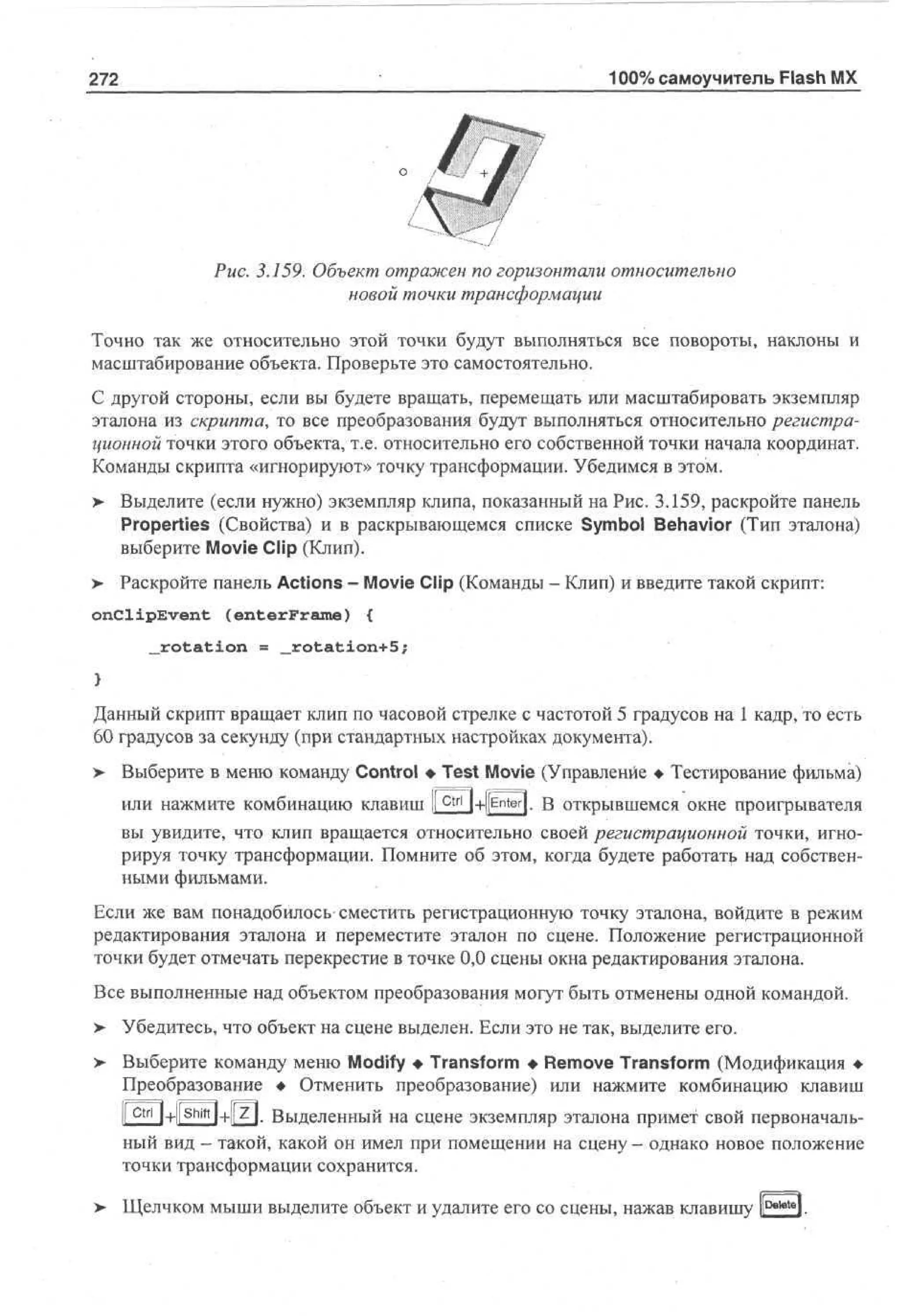 272

100% самоучитель Flash MX

Рис. 3.159. Объект отражен по горизонтали относительно
новой точки трансформации
Точно так же относительно этой точки будут выполняться все повороты, наклоны и
масштабирование объекта. Проверьте это самостоятельно.
С другой стороны, если вы будете вращать, перемещать или масштабировать экземпляр
эталона из скрипта, то все преобразования будут выполняться относительно регистрационной точки этого объекта, т.е. относительно его собственной точки начала координат.
Команды скрипта «игнорируют» точку трансформации. Убедимся в этом.
> Выделите (если нужно) экземпляр клипа, показанный на Рис. 3.159, раскройте панель
•
Properties (Свойства) и в раскрывающемся списке Symbol Behavior (Тип эталона)
выберите Movie Clip (Клип).
> Раскройте панель Actions - Movie Clip (Команды - Клип) и введите такой скрипт:
onClipEvent

(enterFrame)

{

„rotation = _rotation+5;

Данный скрипт вращает клип по часовой стрелке с частотой 5 градусов на 1 кадр, то есть
60 градусов за секунду (при стандартных настройках документа).
>

Выберите в меню команду Control • Test Movie (Управление • Тестирование фильма)
или нажмите комбинацию клавиш ifctrl J+|[ Enter |- В открывшемся окне проигрывателя
вы увидите, что клип вращается относительно своей регистрационной точки, игнорируя точку трансформации. Помните об этом, когда будете работать над собственными фильмами.

Если же вам понадобилось сместить регистрационную точку эталона, войдите в режим
редактирования эталона и переместите эталон по сцене. Положение регистрационной
точки будет отмечать перекрестие в точке 0,0 сцены окна редактирования эталона.
Все выполненные над объектом преобразования могут быть отменены одной командой.
>- Убедитесь, что объект на сцене выделен. Если это не так, выделите его.
> Выберите команду меню Modify • Transform • Remove Transform (Модификация •
Преобразование • Отменить преобразование) или нажмите комбинацию клавиш
|[ Ctrl | + |[ shift |+|[z]. Выделенный на сцене экземпляр эталона примет свой первоначальный вид - такой, какой он имел при помещении на сцену - однако новое положение
точки трансформации сохранится.
>

Щелчком мыши выделите объект и удалите его со сцены, нажав клавишу lDekltel.

 