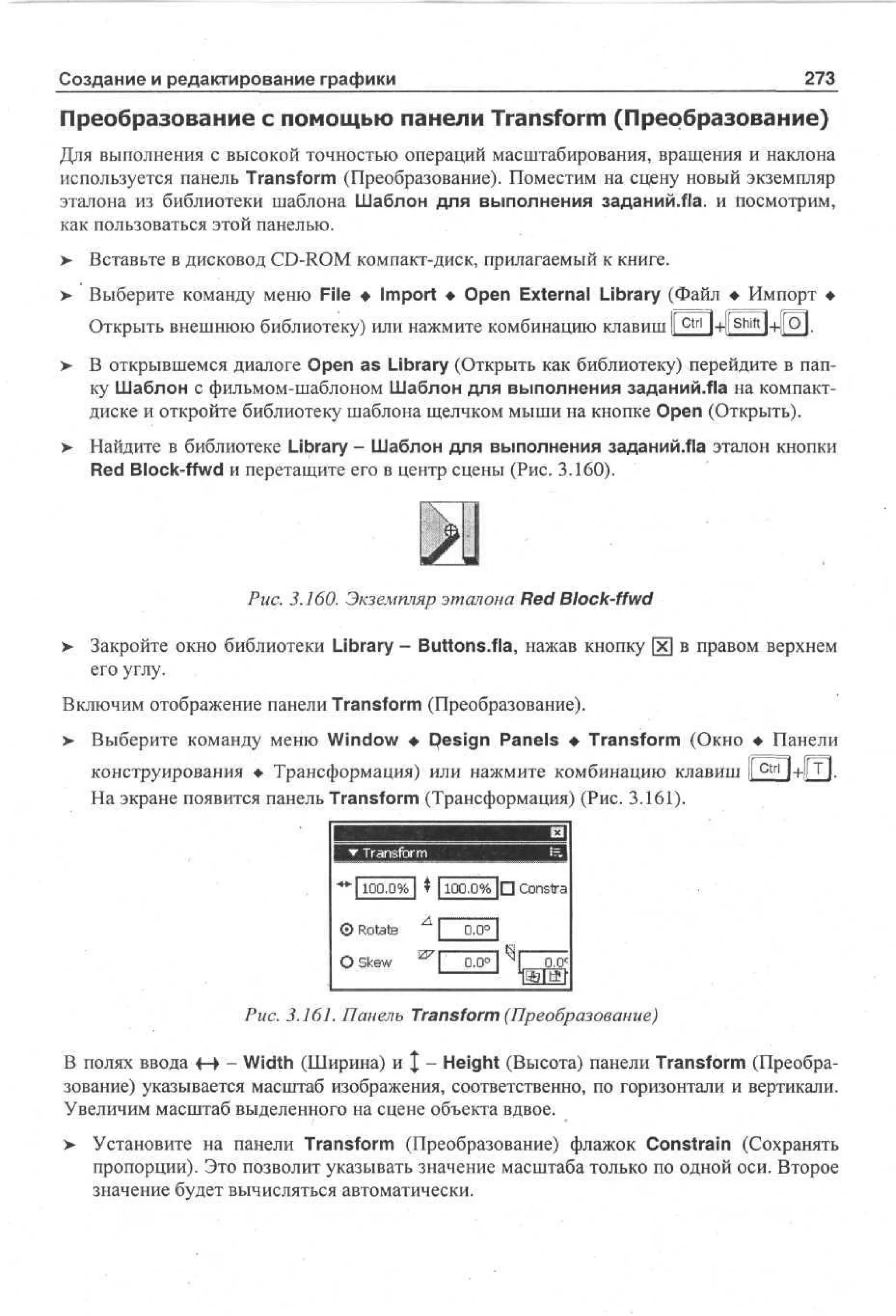 273

Создание и редактирование графики

Преобразование с помощью панели Transform (Преобразование)
Для выполнения с высокой точностью операций масштабирования, вращения и наклона
используется панель Transform (Преобразование). Поместим на сцену новый экземпляр
эталона из библиотеки шаблона Шаблон для выполнения заданийЛа. и Посмотрим,
как пользоваться этой панелью.
>- Вставьте в дисковод CD-ROM компакт-диск, прилагаемый к книге.
> Выберите команду меню File • Import • Open External Library (Файл • Импорт •
•
1 ir——i 1
Открыть внешнюю библиотеку) или нажмите комбинацию клавиш i c t r l l+llShift 1 1 Q l .
+
В открывшемся диалоге Open as Library (Открыть как библиотеку) перейдите в папку Шаблон с фильмом-шаблоном Шаблон для выполнения заданий.Ла на компактдиске и откройте библиотеку шаблона щелчком мыши на кнопке Open (Открыть).
Найдите в библиотеке Library - Шаблон для выполнения заданий/fla эталон кнопки
Red Block-ffwd и перетащите его в центр сцены (Рис. 3.160).

J
Рис. 3.160. Экземпляр эталона Red Block-ffwd
>

Закройте окно библиотеки Library - Buttons.fla, нажав кнопку х в правом верхнем
его углу.

Включим отображение панели Transform (Преобразование).
>

Выберите команду меню Window • Design Panels • Transform (Окно • Панели
конструирования • Трансформация) или нажмите комбинацию клавиш [ ctri| + [[T|.
[
На экране появится панель Transform (Трансформация) (Рис. 3.161).

"•Ч 100.0% I t 1100.0% |П Constra
©Rotate
О Skew

Рис. 3.161. Панель Transform (Преобразование)
В полях ввода f-> - Width (Ширина) и | - Height (Высота) панели Transform (Преобразование) указывается масштаб изображения, соответственно, по горизонтали и вертикали.
Увеличим масштаб выделенного на сцене объекта вдвое.
>

Установите на панели Transform (Преобразование) флажок Constrain (Сохранять
пропорции). Это позволит указывать значение масштаба только по одной оси. Второе
значение будет вычисляться автоматически.

 