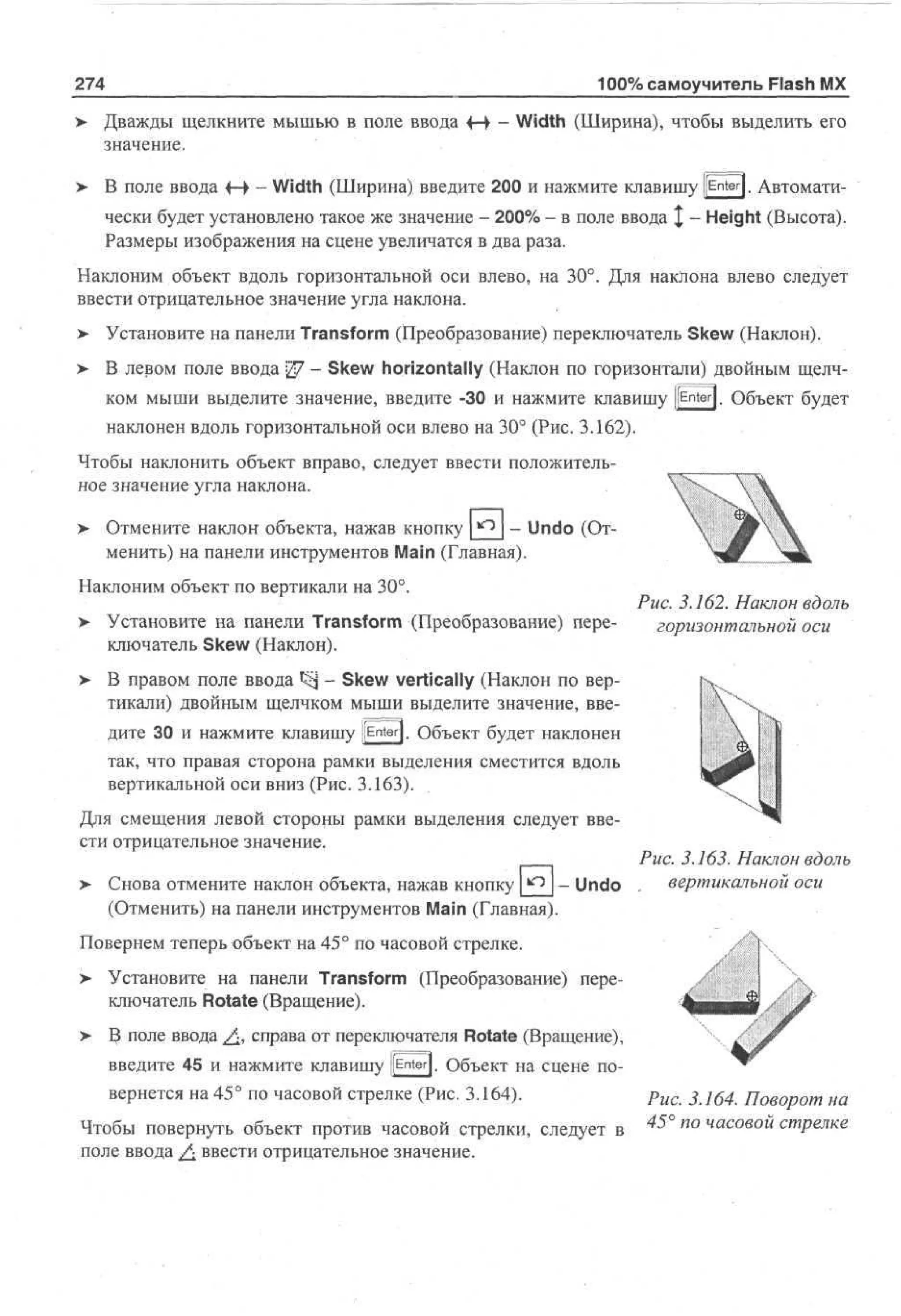 274

100% самоучитель Flash MX

> Дважды щелкните мышью в поле ввода f-> - Width (Ширина), чтобы выделить его
•
значение.
>

В поле ввода +-• - Width (Ширина) введите 200 и нажмите клавишу [[Enter]. Автоматически будет установлено такое же значение - 200% - в поле ввода | - Height (Высота).
Размеры изображения на сцене увеличатся в два раза.

Наклоним объект вдоль горизонтальной оси влево, на 30°. Для наклона влево следует
ввести отрицательное значение угла наклона.
> Установите на панели Transform (Преобразование) переключатель Skew (Наклон).
>

В левом поле ввода 27 - Skew horizontally (Наклон по горизонтали) двойным щелчком мыши выделите значение, введите -30 и нажмите клавишу [[Enter]. Объект будет
наклонен вдоль горизонтальной оси влево на 30° (Рис. 3.162).

Чтобы наклонить объект вправо, следует ввести положительное значение угла наклона.
> Отмените наклон объекта, нажав кнопку *2J ~ Undo (От•
менить) на панели инструментов Main (Главная).
Наклоним объект по вертикали на 30°.
>

Установите на панели Transform (Преобразование) переключатель Skew (Наклон).

>

Рис. 3.162. Наклон вдоль
горизонтальной оси

В правом поле ввода S*j - Skew vertically (Наклон по вертикали) двойным щелчком мыши выделите значение, введите 30 и нажмите клавишу [[Enter]. Объект будет наклонен
так, что правая сторона рамки выделения сместится вдоль
вертикальной оси вниз (Рис. 3.163).

Для смещения левой стороны рамки выделения следует ввести отрицательное значение.
>

- Undo
Снова отмените наклон объекта, нажав кнопку
(Отменить) на панели инструментов Main (Главная).

Рис. 3.163. Наклон вдоль
вертикальной оси

Повернем теперь объект на 45° по часовой стрелке.
> Установите на панели Transform (Преобразование) переключатель Rotate (Вращение).
>

В поле ввода £, справа от переключателя Rotate (Вращение),
введите 45 и нажмите клавишу [[Enter]. Объект на сцене повернется на 45° по часовой стрелке (Рис. 3.164).

Чтобы повернуть объект против часовой стрелки, следует в
поле ввода £. ввести отрицательное значение.

Рис. 3.164. Поворот на
^

п о ч а с о в о и

стрелке

 