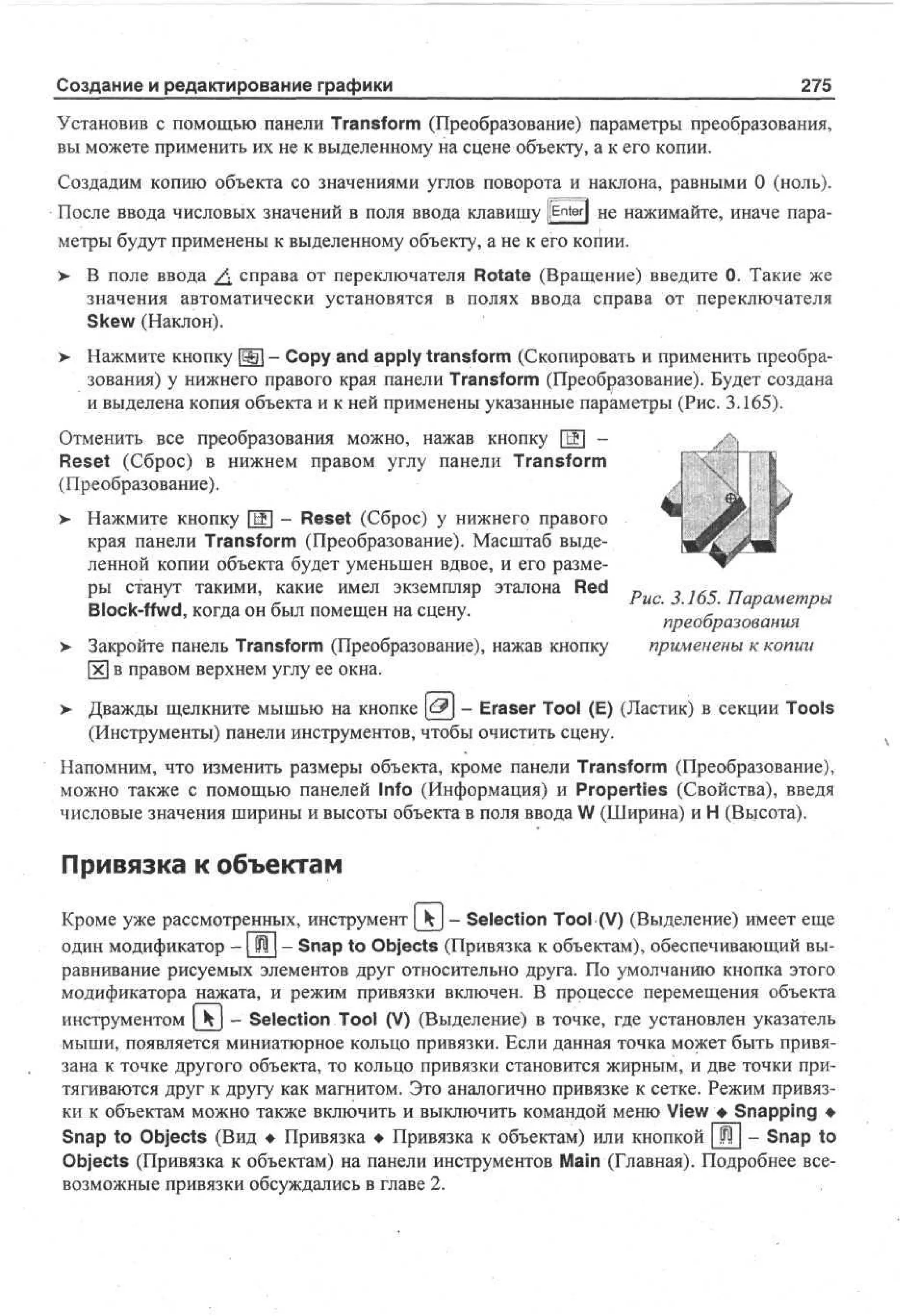 Создание и редактирование графики

275

Установив с помощью панели Transform (Преобразование) параметры преобразования,
вы можете применить их не к выделенному на сцене объекту, а к его копии.
Создадим копию объекта со значениями углов поворота и наклона, равными 0 (ноль).
После ввода числовых значений в поля ввода клавишу [[Enter] н е нажимайте, иначе параметры будут применены к выделенному объекту, а не к его копии.
>

В поле ввода ^ справа от переключателя Rotate (Вращение) введите 0. Такие же
значения автоматически установятся в полях ввода справа от переключателя
Skew (Наклон).

> Нажмите кнопку SO - Copy and apply transform (Скопировать и применить преобра•
зования) у нижнего правого края панели Transform (Преобразование). Будет создана
и выделена копия объекта и к ней применены указанные параметры (Рис. 3.165).
Отменить все преобразования можно, нажав кнопку [Щ] Reset (Сброс) в нижнем правом углу панели Transform
(Преобразование).
Нажмите кнопку [Ж] - Reset (Сброс) у нижнего правого
края панели Transform (Преобразование). Масштаб выделенной копии объекта будет уменьшен вдвое, и его размеры станут такими, какие имел экземпляр эталона Red „
-, ,*с п
г
1,, . „ J .
'
Рис. 3.165. Параметры
Block-ffwd, когда он был помещен на сцену.
*
J
преобразования
> Закройте панель Transform (Преобразование), нажав кнопку
применены к копии
[х] в правом верхнем углу ее окна.

>

>

Дважды щелкните мышью на кнопке £$] - Eraser Tool (E) (Ластик) в секции Tools
(Инструменты) панели инструментов, чтобы очистить сцену.

Напомним, что изменить размеры объекта, кроме панели Transform (Преобразование),
можно также с помощью панелей Info (Информация) и Properties (Свойства), введя
числовые значения ширины и высоты объекта в поля ввода W (Ширина) и Н (Высота).

Привязка к объектам
Кроме уже рассмотренных, инструмент[ - Selection Tool (V) (Выделение) имеет еще
один модификатор -1 Щ | - Snap to Objects (Привязка к объектам), обеспечивающий выравнивание рисуемых элементов друг относительно друга. По умолчанию кнопка этого
модификатора нажата, и режим привязки включен. В процессе перемещения объекта
инструментом [ Ч | - Selection Tool (V) (Выделение) в точке, где установлен указатель
мыши, появляется миниатюрное кольцо привязки. Если данная точка может быть привязана к точке другого объекта, то кольцо привязки становится жирным, и две точки притягиваются друг к другу как магнитом. Это аналогично привязке к сетке. Режим привязки к объектам можно также включить и выключить командой меню View • Snapping •
Snap to Objects (Вид • Привязка • Привязка к объектам) или кнопкой [ Щ | - Snap to
Objects (Привязка к объектам) на панели инструментов Main (Главная). Подробнее всевозможные привязки обсуждались в главе 2.

 