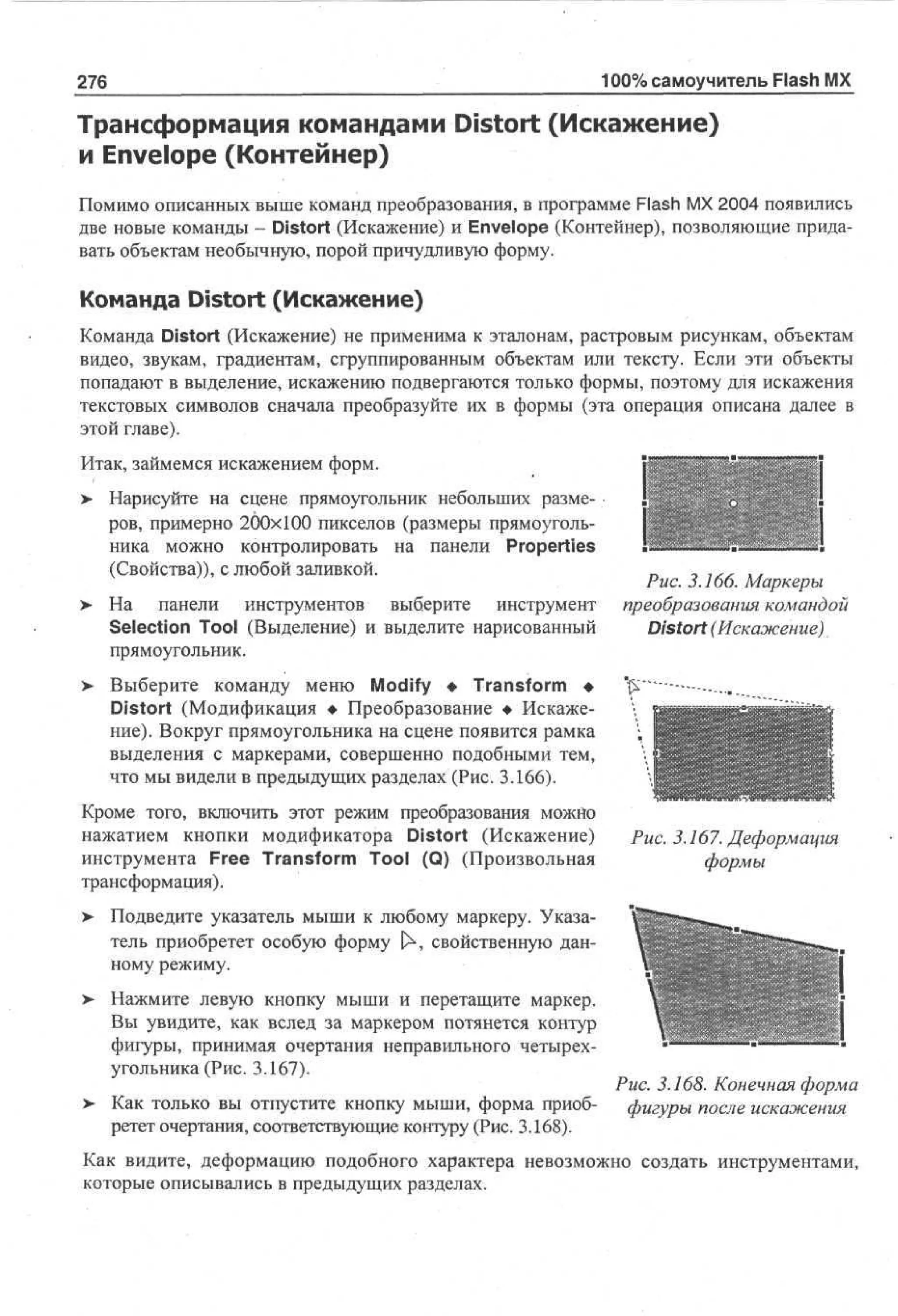 100% самоучитель Flash MX

276

Трансформация командами Distort (Искажение)
и Envelope (Контейнер)
Помимо описанных выше команд преобразования, в программе Flash MX 2004 появились
две новые команды - Distort (Искажение) и Envelope (Контейнер), позволяющие придавать объектам необычную, порой причудливую форму.

Команда Distort (Искажение)
Команда Distort (Искажение) не применима к эталонам,
видео, звукам, градиентам, сгруппированным объектам
попадают в выделение, искажению подвергаются только
текстовых символов сначала преобразуйте их в формы
этой главе).

растровым рисункам, объектам
или тексту. Если эти объекты
формы, поэтому для искажения
(эта операция описана далее в

Итак, займемся искажением форм.
> Нарисуйте на сцене прямоугольник небольших разме•
ров, примерно 200x100 пикселов (размеры прямоугольника можно контролировать на панели Properties
(Свойства)), с любой заливкой.
>

На панели инструментов выберите
инструмент
Selection Tool (Выделение) и выделите нарисованный
прямоугольник.

>

I
Рис. 3.166. Маркеры
преобразования командой
Distort (Искажение)

Выберите команду меню Modify • Transform •
Distort (Модификация • Преобразование • Искажение). Вокруг прямоугольника на сцене появится рамка
выделения с маркерами, совершенно подобными тем,
что мы видели в предыдущих разделах (Рис. 3.166).

Кроме того, включить этот режим преобразования можно
нажатием кнопки модификатора Distort (Искажение)
инструмента Free Transform Tool (Q) (Произвольная
трансформация).

Рис. 3.167. Деформация
формы

> Подведите указатель мыши к любому маркеру. Указа•
тель приобретет особую форму Р свойственную данному режиму.
>

Нажмите левую кнопку мыши и перетащите маркер.
Вы увидите, как вслед за маркером потянется контур
фигуры, принимая очертания неправильного четырехугольника (Рис. 3.167).

Рис. 3.168. Конечная форма
Как только вы отпустите кнопку мыши, форма приоб- фигуры после искажения
ретет очертания, соответствующие контуру (Рис. 3.168).
Как видите, деформацию подобного характера невозможно создать инструментами,
которые описывались в предыдущих разделах.

>

 