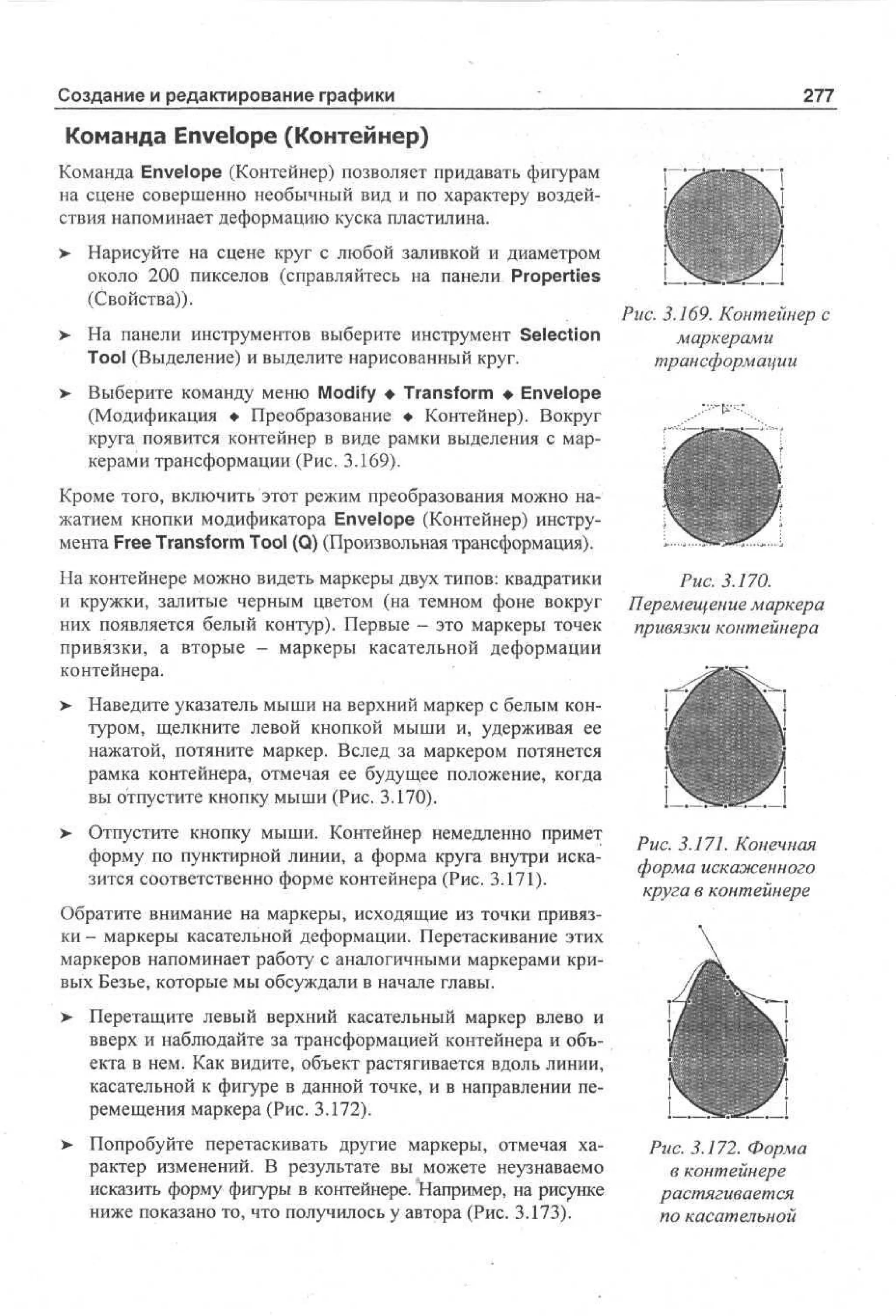 Создание и редактирование графики

277

Команда Envelope (Контейнер)
Команда Envelope (Контейнер) позволяет придавать фигурам
на сцене совершенно необычный вид и по характеру воздействия напоминает деформацию куска пластилина.
>

Нарисуйте на сцене круг с любой заливкой и диаметром
около 200 пикселов (справляйтесь на панели Properties
(Свойства)).

>

На панели инструментов выберите инструмент Selection
Tool (Выделение) и выделите нарисованный круг.

>

Выберите команду меню Modify • Transform • Envelope
(Модификация • Преобразование • Контейнер). Вокруг
круга появится контейнер в виде рамки выделения с маркерами трансформации (Рис. 3.169).

Рис. 3.169. Контейнер с
маркерами
трансформации

Кроме того, включить этот режим преобразования можно нажатием кнопки модификатора Envelope (Контейнер) инструмента Free Transform Tool (Q) (Произвольная трансформация).
На контейнере можно видеть маркеры двух типов: квадратики
и кружки, залитые черным цветом (на темном фоне вокруг
них появляется белый контур). Первые - это маркеры точек
привязки, а вторые - маркеры касательной деформации
контейнера.
>

Рис. 3.170.
Перемещение маркера
привязки контейнера

Наведите указатель мыши на верхний маркер с белым контуром, щелкните левой кнопкой мыши и, удерживая ее
нажатой, потяните маркер. Вслед за маркером потянется
рамка контейнера, отмечая ее будущее положение, когда
вы отпустите кнопку мыши (Рис. 3.170).

> Отпустите кнопку мыши. Контейнер немедленно примет
•
форму по пунктирной линии, а форма круга внутри исказится соответственно форме контейнера (Рис. 3.171).

Рис. 3.171. Конечная
форма искаженного
круга в контейнере

Обратите внимание на маркеры, исходящие из точки привязки - маркеры касательной деформации. Перетаскивание этих
маркеров напоминает работу с аналогичными маркерами кривых Безье, которые мы обсуждали в начале главы.
>

Перетащите левый верхний касательный маркер влево и
вверх и наблюдайте за трансформацией контейнера и объекта в нем. Как видите, объект растягивается вдоль линии,
касательной к фигуре в данной точке, и в направлении перемещения маркера (Рис. 3.172).

> Попробуйте перетаскивать другие маркеры, отмечая ха•
рактер изменений. В результате вы можете неузнаваемо
исказить форму фигуры в контейнере. Например, на рисунке
ниже показано то, что получилось у автора (Рис. 3.173).

Рис. 3.172. Форма
в контейнере
растягивается
по касательной

 
