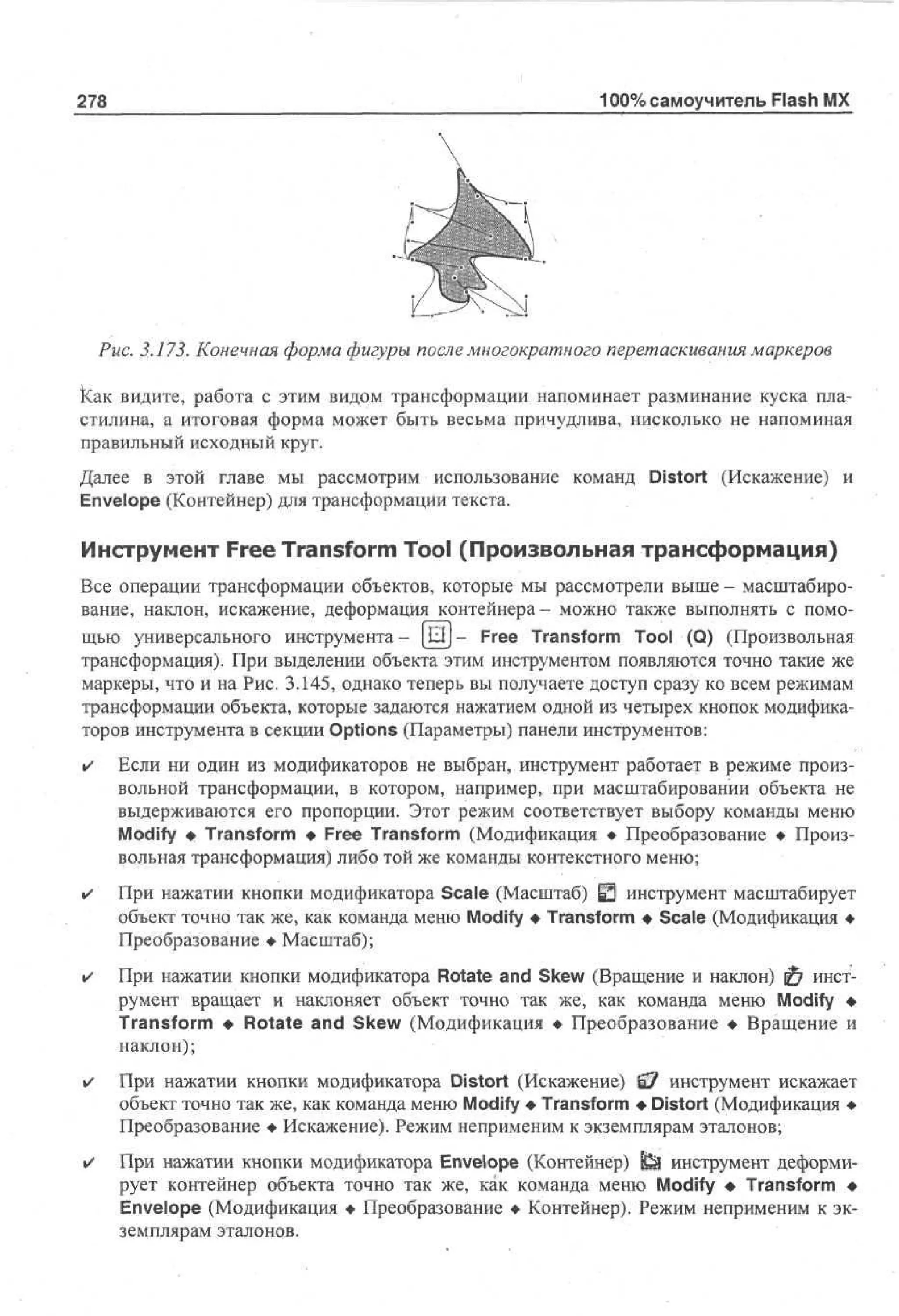 278

100% самоучитель Flash MX

Рис. 3.173. Конечная форма фигуры после многократного перетаскивания маркеров
Как видите, работа с этим видом трансформации напоминает разминание куска пластилина, а итоговая форма может быть весьма причудлива, нисколько не напоминая
правильный исходный круг.
Далее в этой главе мы рассмотрим использование команд Distort (Искажение) и
Envelope (Контейнер) для трансформации текста.

Инструмент Free Transform Tool (Произвольная трансформация)
Все операции трансформации объектов, которые мы рассмотрели выше- масштабирование, наклон, искажение, деформация контейнера- можно также выполнять с помощью универсального инструмента- [ Q J - Free Transform Tool (Q) (Произвольная
трансформация). При выделении объекта этим инструментом появляются точно такие же
маркеры, что и на Рис. 3.145, однако теперь вы получаете доступ сразу ко всем режимам
трансформации объекта, которые задаются нажатием одной из четырех кнопок модификаторов инструмента в секции Options (Параметры) панели инструментов:
•

Если ни один из модификаторов не выбран, инструмент работает в режиме произвольной трансформации, в котором, например, при масштабировании объекта не
выдерживаются его пропорции. Этот режим соответствует выбору команды меню
Modify • Transform • Free Transform (Модификация • Преобразование • Произвольная трансформация) либо той же команды контекстного меню;

•

При нажатии кнопки модификатора Scale (Масштаб) Ц инструмент масштабирует
Э
объект точно так же, как команда меню Modify • Transform • Scale (Модификация •
Преобразование • Масштаб);

•

При нажатии кнопки модификатора Rotate and Skew (Вращение и наклон) 0 инструмент вращает и наклоняет объект точно так же, как команда меню Modify •
Transform • Rotate and Skew (Модификация • Преобразование • Вращение и
наклон);

•

При нажатии кнопки модификатора Distort (Искажение) £7 инструмент искажает
объект точно так же, как команда меню Modify • Transform • Distort (Модификация •
Преобразование • Искажение). Режим неприменим к экземплярам эталонов;

•

При нажатии кнопки модификатора Envelope (Контейнер) f&J инструмент деформирует контейнер объекта точно так же, как команда меню Modify • Transform •
Envelope (Модификация • Преобразование • Контейнер). Режим неприменим к экземплярам эталонов.

 