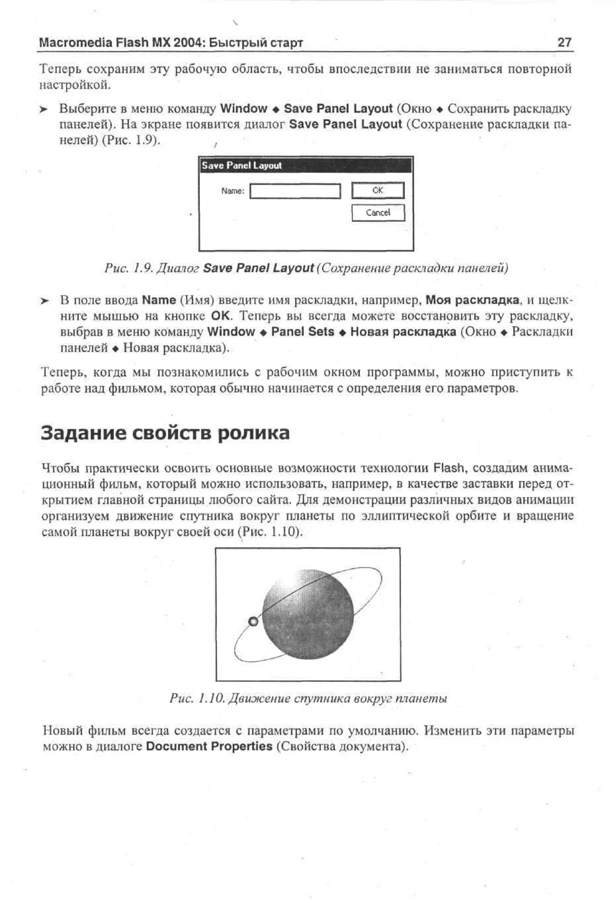 Macromedia Flash MX 2004: Быстрый старт

27

Теперь сохраним эту рабочую область, чтобы впоследствии не заниматься повторной
настройкой.
> Выберите в меню команду Window • Save Panel Layout (Окно • Сохранить раскладку
панелей). На экране появится диалог Save Panel Layout (Сохранение раскладки панелей) (Рис. 1.9).
,
Save Panel Layout

Рис. 1.9. Диалог Save Panel Layout (Сохранение раскладки панелей)
>

В поле ввода Name (Имя) введите имя раскладки, например, Моя раскладка, и щелкните мышью на кнопке ОК. Теперь вы всегда можете восстановить эту раскладку,
выбрав в меню команду Window • Panel Sets • Новая раскладка (Окно • Раскладки
панелей • Новая раскладка).

Теперь, когда мы познакомились с рабочим окном программы, можно приступить к
работе над фильмом, которая обычно начинается с определения его параметров.

Задание свойств ролика
Чтобы практически освоить основные возможности технологии Flash, создадим анимационный фильм, который можно использовать, например, в качестве заставки перед открытием главной страницы любого сайта. Для демонстрации различных видов анимации
организуем движение спутника вокруг планеты по эллиптической орбите и вращение
самой планеты вокруг своей оси (Рис. 1.10).

Рис. 1.10. Движение спутника вокруг планеты
Новый фильм всегда создается с параметрами по умолчанию. Изменить эти параметры
можно в диалоге Document Properties (Свойства документа).

 