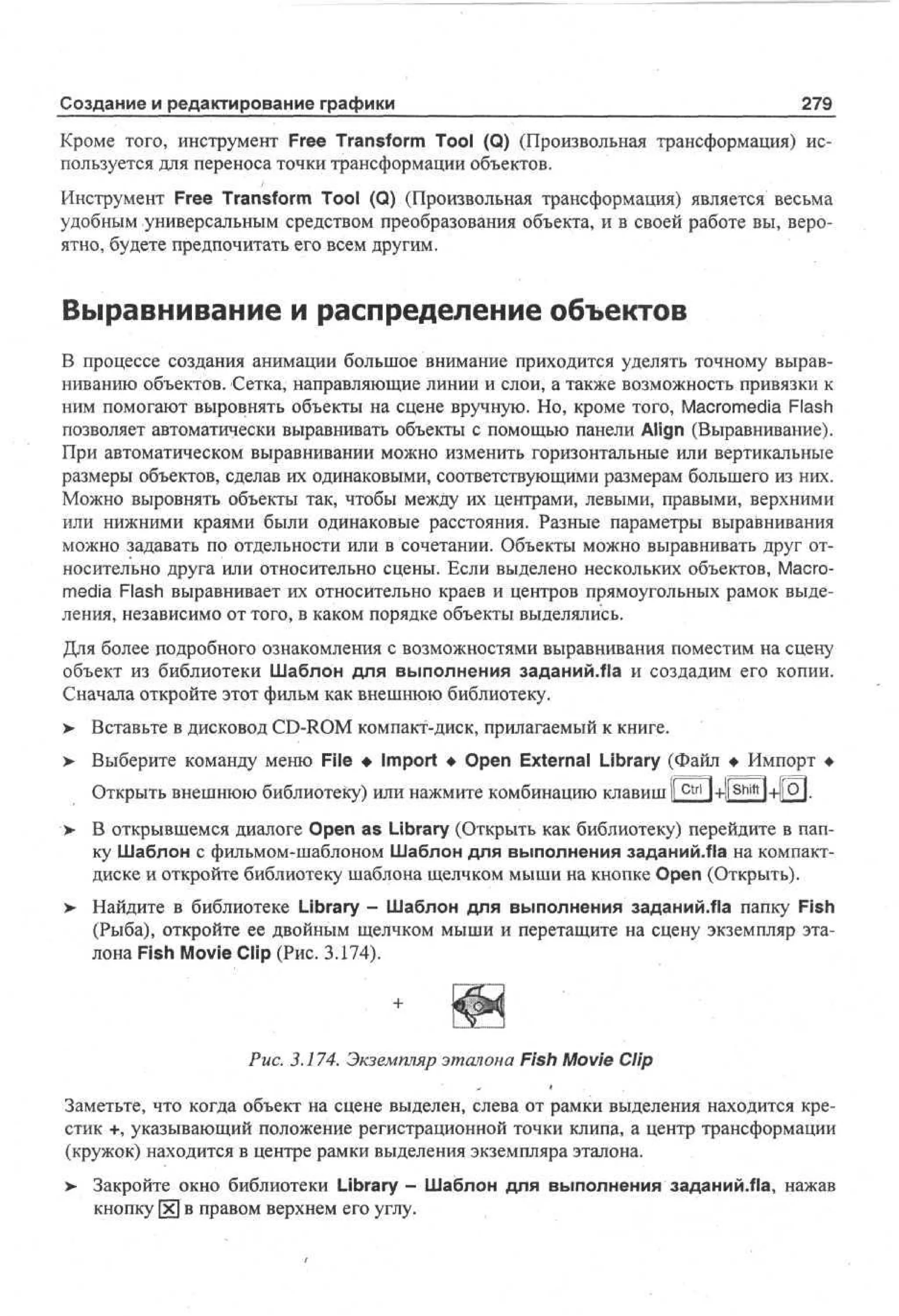 Создание и редактирование графики

279

Кроме того, инструмент Free Transform Tool (Q) (Произвольная трансформация) используется для переноса точки трансформации объектов.
Инструмент Free Transform Tool (Q) (Произвольная трансформация) является весьма
удобным универсальным средством преобразования объекта, и в своей работе вы, вероятно, будете предпочитать его всем другим.

Выравнивание и распределение объектов
В процессе создания анимации большое внимание приходится уделять точному выравниванию объектов. Сетка, направляющие линии и слои, а также возможность привязки к
ним помогают выровнять объекты на сцене вручную. Но, кроме того, Macromedia Flash
позволяет автоматически выравнивать объекты с помощью панели Align (Выравнивание).
При автоматическом выравнивании можно изменить горизонтальные или вертикальные
размеры объектов, сделав их одинаковыми, соответствующими размерам большего из них.
Можно выровнять объекты так, чтобы между их центрами, левыми, правыми, верхними
или нижними краями были одинаковые расстояния. Разные параметры выравнивания
можно задавать по отдельности или в сочетании. Объекты можно выравнивать друг относительно друга или относительно сцены. Если выделено нескольких объектов, Macromedia Flash выравнивает их относительно краев и центров прямоугольных рамок выделения, независимо от того, в каком порядке объекты выделялись.
Для более подробного ознакомления с возможностями выравнивания поместим на сцену
объект из библиотеки Шаблон для выполнения заданий.fla и создадим его копии.
Сначала откройте этот фильм как внешнюю библиотеку.
> Вставьте в дисковод CD-ROM компакт-диск, прилагаемый к книге.
>

Выберите команду меню File • Import • Open External Library (Файл • Импорт •
Открыть внешнюю библиотеку) или нажмите комбинацию клавишII c t r l ]+||^М+||О|.

>

В открывшемся диалоге Open as Library (Открыть как библиотеку) перейдите в папку Шаблон с фильмом-шаблоном Шаблон для выполнения заданий/Па на компактдиске и откройте библиотеку шаблона щелчком мыши на кнопке Open (Открыть).

>

Найдите в библиотеке Library - Шаблон для выполнения заданий.Ла папку Fish
(Рыба), откройте ее двойным щелчком мыши и перетащите на сцену экземпляр эталона Fish Movie Clip (Рис. 3.174).

Рис. 3.174. Экземпляр эталона Fish Movie Clip
Заметьте, что когда объект на сцене выделен, слева от рамки выделения находится крестик +, указывающий положение регистрационной точки клипа, а центр трансформации
(кружок) находится в центре рамки выделения экземпляра эталона.
> Закройте окно библиотеки Library- Шаблон для выполнения заданий.Ла, нажав
кнопку [х] в правом верхнем его углу.

 