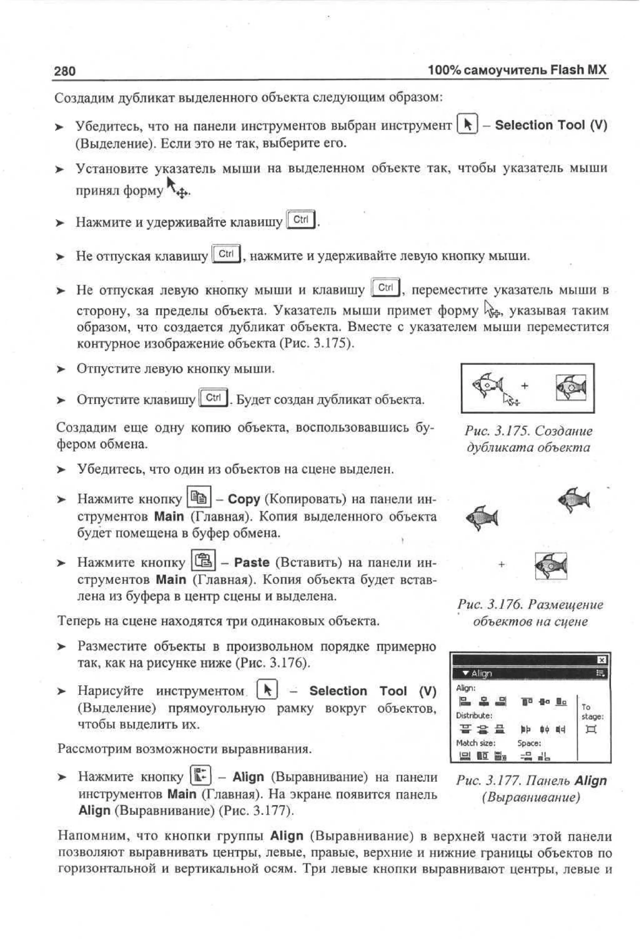 100% самоучитель Flash MX

280

Создадим дубликат выделенного объекта следующим образом:
>

Убедитесь, что на панели инструментов выбран инструмент [ k - Selection Tool (V)
(Выделение). Если это не так, выберите его.

> Установите указатель мыши на выделенном объекте так, чтобы указатель мыши
принял форму $».
>

Нажмите и удерживайте клавишу I
ctrl

> Не отпуская клавишу I
I
>

ctrl

I.

l . нажмите и удерживайте левую кнопку мыши.
ctrl

Не отпуская левую кнопку мыши и клавишу If

I. переместите указатель мыши в

сторону, за пределы объекта. Указатель мыши примет форму l^,, указывая таким
образом, что создается дубликат объекта. Вместе с указателем мыши переместится
контурное изображение объекта (Рис. 3.175).
>

Отпустите левую кнопку мыши.

>

Отпустите клавишу f c t r l I. Будет создан дубликат объекта.

Создадим еще одну копию объекта, воспользовавшись буфером обмена.
>

Убедитесь, что один из объектов на сцене выделен.

>

Нажмите кнопку 4=1 - Сору (Копировать) на панели инструментов Main (Главная). Копия выделенного объекта
будет помещена в буфер обмена.

>

Нажмите кнопку |(Ж| - Paste (Вставить) на панели инструментов Main (Главная). Копия объекта будет вставлена из буфера в центр сцены и выделена.

Рис. 3.175. Создание
дубликата объекта

Теперь на сцене находятся три одинаковых объекта.

Рис. 3.176. Размещение
объектов на сцене

>• Разместите объекты в произвольном порядке примерно
так, как на рисунке ниже (Рис. 3.176).
>

Нарисуйте инструментом | ^ j - Selection Tool (V)
(Выделение) прямоугольную рамку вокруг объектов,
чтобы выделить их.

Рассмотрим возможности выравнивания.
>

Нажмите кнопку k~ - Align (Выравнивание) на панели
инструментов Main (Главная). На экране, появится панель
Align (Выравнивание) (Рис. 3.177).

Align:
IS. А -1
Distribute:
~СТ~ - О - - П .

M a t c h size:

•О
go

-До

До
То
stage:

Ы 4 44 И
> Ф
Space:

Б! I I 8=

Рис. 3.177. Панель Align
(Выравнивание)

Напомним, что кнопки группы Align (Выравнивание) в верхней части этой панели
позволяют выравнивать центры, левые, правые, верхние и нижние границы объектов по
горизонтальной и вертикальной осям. Три левые кнопки выравнивают центры, левые и

 