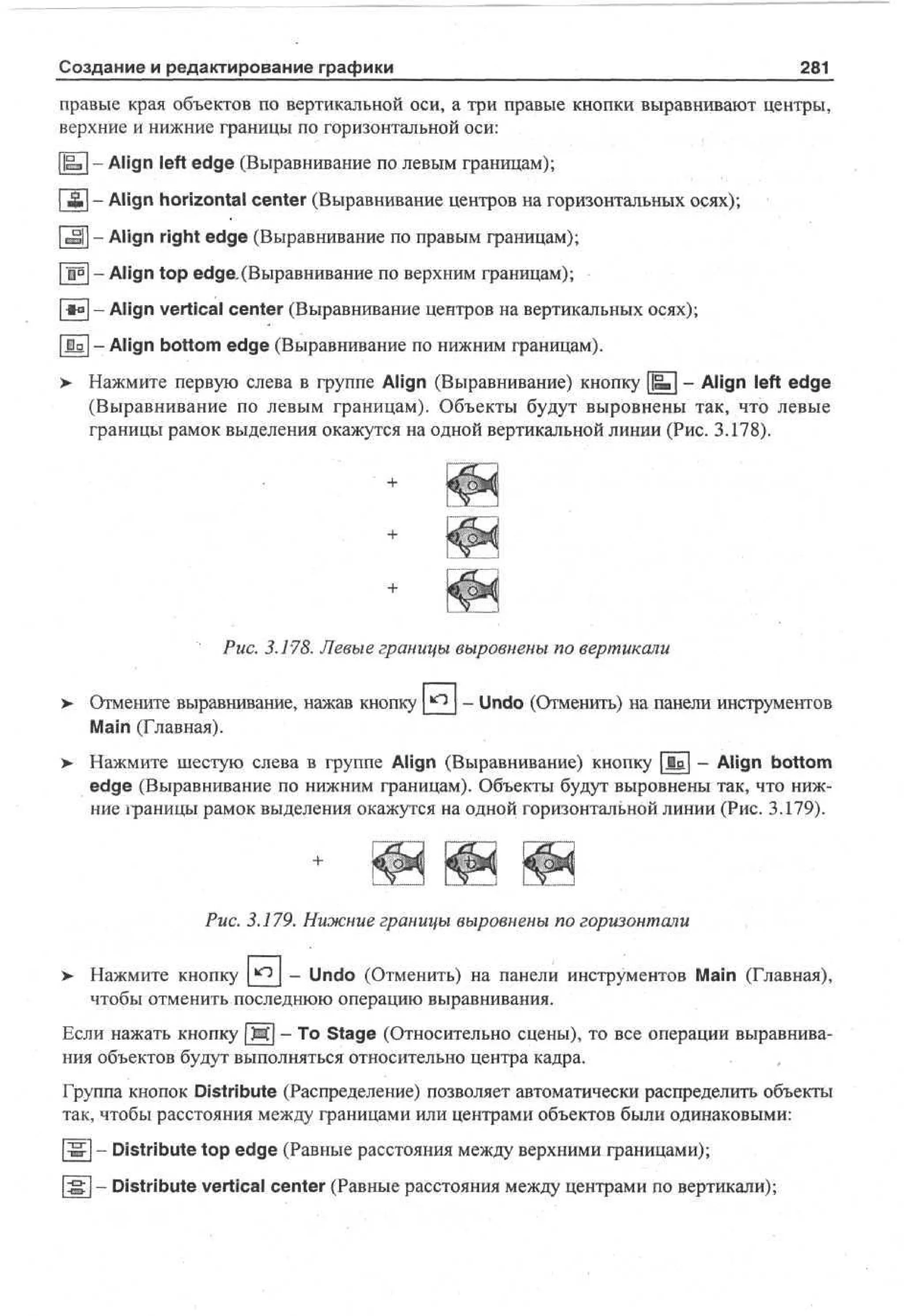 Создание и редактирование графики

281

правые края объектов по вертикальной оси, а три правые кнопки выравнивают центры,
верхние и нижние границы по горизонтальной оси:
||вз| - Align left edge (Выравнивание по левым границам);
| £ | - Align horizontal center (Выравнивание центров на горизонтальных осях);
|m|| - Align right edge (Выравнивание по правым границам);
| l ° | - Align top edge.(Выравнивание по верхним границам);
|<а[ - Align vertical center (Выравнивание центров на вертикальных осях);
|Да|-Align bottom edge (Выравнивание по нижним границам).
>• Нажмите первую слева в группе Align (Выравнивание) кнопку ||ш[ - Align left edge
(Выравнивание по левым границам). Объекты будут выровнены так, что левые
границы рамок выделения окажутся на одной вертикальной линии (Рис. 3.178).

Рис. 3.178. Левые границы выровнены по вертикали
>

Отмените выравнивание, нажав кнопку
Main (Главная).

- Undo (Отменить) на панели инструментов

>

Нажмите шестую слева в группе Align (Выравнивание) кнопку | i a | - Align bottom
edge (Выравнивание по нижним границам). Объекты будут выровнены так, что нижние границы рамок выделения окажутся на одной горизонтальной линии (Рис. 3.179).

Рис. 3.179. Нижние границы выровнены по горизонтали
>

Нажмите кнопку
Undo (Отменить) на панели инструментов Main (Главная),
чтобы отменить последнюю операцию выравнивания.

Если нажать кнопку | М | - То Stage (Относительно сцены), то все операции выравнивания объектов будут выполняться относительно центра кадра.
Группа кнопок Distribute (Распределение) позволяет автоматически распределить объекты
так, чтобы расстояния между границами или центрами объектов были одинаковыми:
|w[ - Distribute top edge (Равные расстояния между верхними границами);
| S | - Distribute vertical center (Равные расстояния между центрами по вертикали);

 