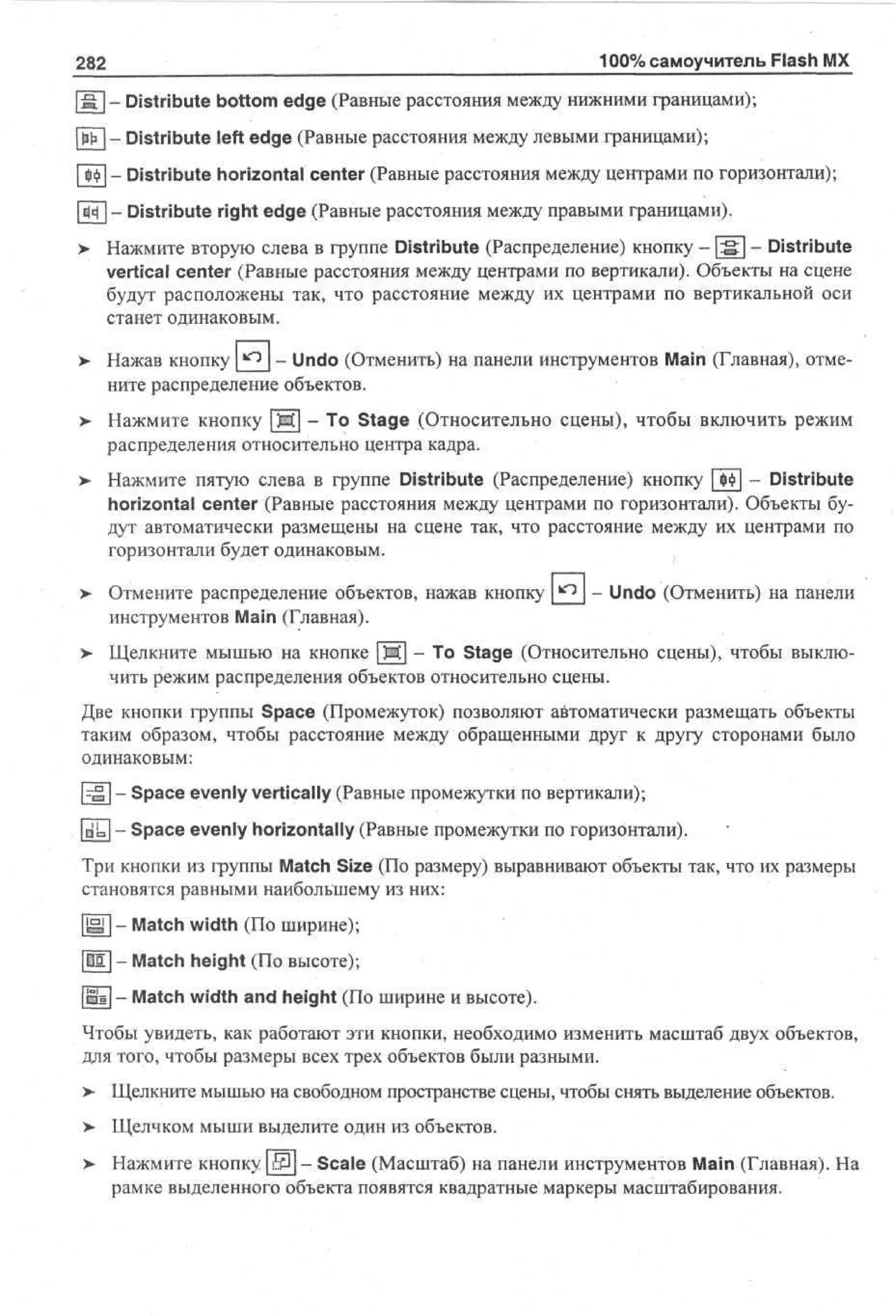 282

100% самоучитель Flash MX

| S [ - Distribute bottom edge (Равные расстояния между нижними границами);
W - Distribute left edge (Равные расстояния между левыми границами);
[Щ - Distribute horizontal center (Равные расстояния между центрами по горизонтали);
|ЕН | - Distribute right edge (Равные расстояния между правыми границами).
> Нажмите вторую слева в группе Distribute (Распределение) кнопку - | : g | - Distribute
vertical center (Равные расстояния между центрами по вертикали). Объекты на сцене
будут расположены так, что расстояние между их центрами по вертикальной оси
станет одинаковым.
>- Нажав кнопку ^ - Undo (Отменить) на панели инструментов Main (Главная), отмените распределение объектов.
>

Нажмите кнопку Ш - To Stage (Относительно сцены), чтобы включить режим
распределения относительно центра кадра.

> Нажмите пятую слева в группе Distribute (Распределение) кнопку | $Ф| - Distribute
•
horizontal center (Равные расстояния между центрами по горизонтали). Объекты будут автоматически размещены на сцене так, что расстояние между их центрами по
горизонтали будет одинаковым.
>

Отмените распределение объектов, нажав кнопку _)^_ - Undo (Отменить) на панели
инструментов Main (Главная).

>

Щелкните мышью на кнопке Ш - То Stage (Относительно сцены), чтобы выключить режим распределения объектов относительно сцены.

Две кнопки группы Space (Промежуток) позволяют автоматически размещать объекты
таким образом, чтобы расстояние между обращенными друг к другу сторонами было
одинаковым:
р ^ | - Space evenly vertically (Равные промежутки по вертикали);
|nL[ - Space evenly horizontally (Равные промежутки по горизонтали).
Три кнопки из группы Match Size (По размеру) выравнивают объекты так, что их размеры
становятся равными наибольшему из них:
[ЩГ] - Match width (По ширине);
|Ш1| - Match height (По высоте);
[Щ - Match width and height (По ширине и высоте).
Чтобы увидеть, как работают эти кнопки, необходимо изменить масштаб двух объектов,
для того, чтобы размеры всех трех объектов были разными.
>

Щелкните мышью на свободном пространстве сцены, чтобы снять выделение объектов.

>

Щелчком мыши выделите один из объектов.

> Нажмите кнопку ВЦ - Scale (Масштаб) на панели инструментов Main (Главная). На
•
рамке выделенного объекта появятся квадратные маркеры масштабирования.

 