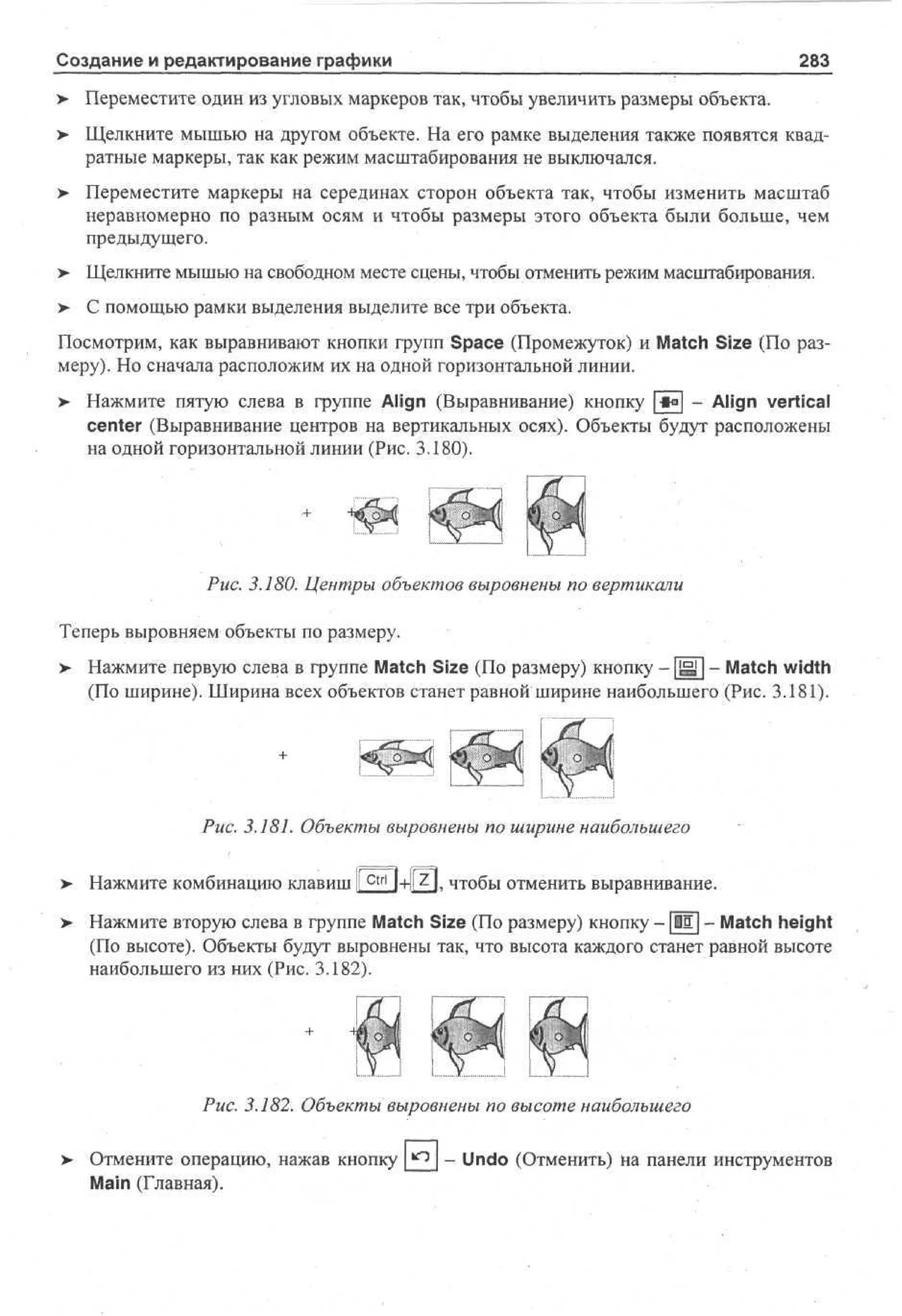 Создание и редактирование графики

283

> Переместите один из угловых маркеров так, чтобы увеличить размеры объекта.
•
> Щелкните мышью на другом объекте. На его рамке выделения также появятся квад•
ратные маркеры, так как режим масштабирования не выключался.
> Переместите маркеры на серединах сторон объекта так, чтобы изменить масштаб
неравномерно по разным осям и чтобы размеры этого объекта были больше, чем
предыдущего.
> Щелкните мышью на свободном месте сцены, чтобы отменить режим масштабирования.
•
>- С помощью рамки выделения выделите все три объекта.
Посмотрим, как выравнивают кнопки групп Space (Промежуток) и Match Size (По размеру). Но сначала расположим их на одной горизонтальной линии.
>

Нажмите пятую слева в группе Align (Выравнивание) кнопку *° - Align vertical
center (Выравнивание центров на вертикальных осях). Объекты будут расположены
на одной горизонтальной линии (Рис. 3.180).

Рис. 3.180. Центры объектов выровнены по вертикали
Теперь выровняем объекты по размеру.
> Нажмите первую слева в группе Match Size (По размеру) кнопку - | H l - Match width
(По ширине). Ширина всех объектов станет равной ширине наибольшего (Рис. 3.181).

Рис. 3.181. Объекты выровнены по ширине наибольшего
>

Нажмите комбинацию клавиш 1 c t r l j+ll z I, чтобы отменить выравнивание.
1

> Нажмите вторую слева в группе Match Size (По размеру) кнопку - |1Е| - Match height
(По высоте). Объекты будут выровнены так, что высота каждого станет равной высоте
наибольшего из них (Рис. 3.182).

Рис. 3.182. Объекты выровнены по высоте наибольшего
Отмените операцию, нажав кнопку _^2_ ~ Undo (Отменить) на панели инструментов
Main (Главная).

 