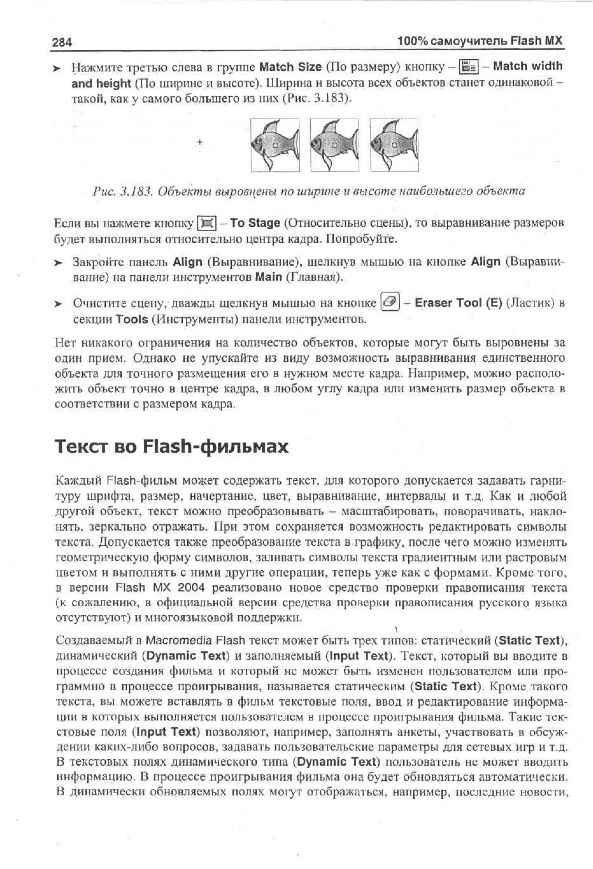284
>

100% самоучитель Flash MX

Нажмите третью слева в группе Match Size (По размеру) кнопку - [jE] - Match width
and height (По ширине и высоте). Ширина и высота всех объектов станет одинаковой такой, как у самого большего из них (Рис. 3.183).

Рис. 3.183. Объекты выровнены по ширине и высоте наибольшего объекта
Если вы нажмете кнопку Ш - То Stage (Относительно сцены), то выравнивание размеров
будет выполняться относительно центра кадра. Попробуйте.
> Закройте панель Align (Выравнивание), щелкнув мышью на кнопке Align (Выравни•
вание) на панели инструментов Main (Главная).
>

Очистите сцену, дважды щелкнув мышью на кнопке & - Eraser Tool (E) (Ластик) в
секции Tools (Инструменты) панели инструментов.

Нет никакого ограничения на количество объектов, которые могут быть выровнены за
один прием. Однако не упускайте из виду возможность выравнивания единственного
объекта для точного размещения его в нужном месте кадра. Например, можно расположить объект точно в центре кадра, в любом углу кадра или изменить размер объекта в
соответствии с размером кадра.

Текст во Flash-фильмах
Каждый Flash-фильм может содержать текст, для которого допускается задавать гарнитуру шрифта, размер, начертание, цвет, выравнивание, интервалы и т.д. Как и любой
другой объект, текст можно преобразовывать - масштабировать, поворачивать, наклонять, зеркально отражать. При этом сохраняется возможность редактировать символы
текста. Допускается также преобразование текста в графику, после чего можно изменять
геометрическую форму символов, заливать символы текста градиентным или растровым
цветом и выполнять с ними другие операции, теперь уже как с формами. Кроме того,
в версии Flash MX 2004 реализовано новое средство проверки правописания текста
(к сожалению, в официальной версии средства проверки правописания русского языка
отсутствуют) и многоязыковой поддержки.
Создаваемый в Macromedia Flash текст может быть трех типов: статический (Static Text),
динамический (Dynamic Text) и заполняемый (Input Text). Текст, который вы вводите в
процессе создания фильма и который не может быть изменен пользователем или программно в процессе проигрывания, называется статическим (Static Text). Кроме такого
текста, вы можете вставлять в фильм текстовые поля, ввод и редактирование информации в которых выполняется пользователем в процессе проигрывания фильма. Такие текстовые поля (Input Text) позволяют, например, заполнять анкеты, участвовать в обсуждении каких-либо вопросов, задавать пользовательские параметры для сетевых игр и т.д.
В текстовых полях динамического типа (Dynamic Text) пользователь не может вводить
информацию. В процессе проигрывания фильма она будет обновляться автоматически.
В динамически обновляемых полях могут отображаться, например, последние новости,

 