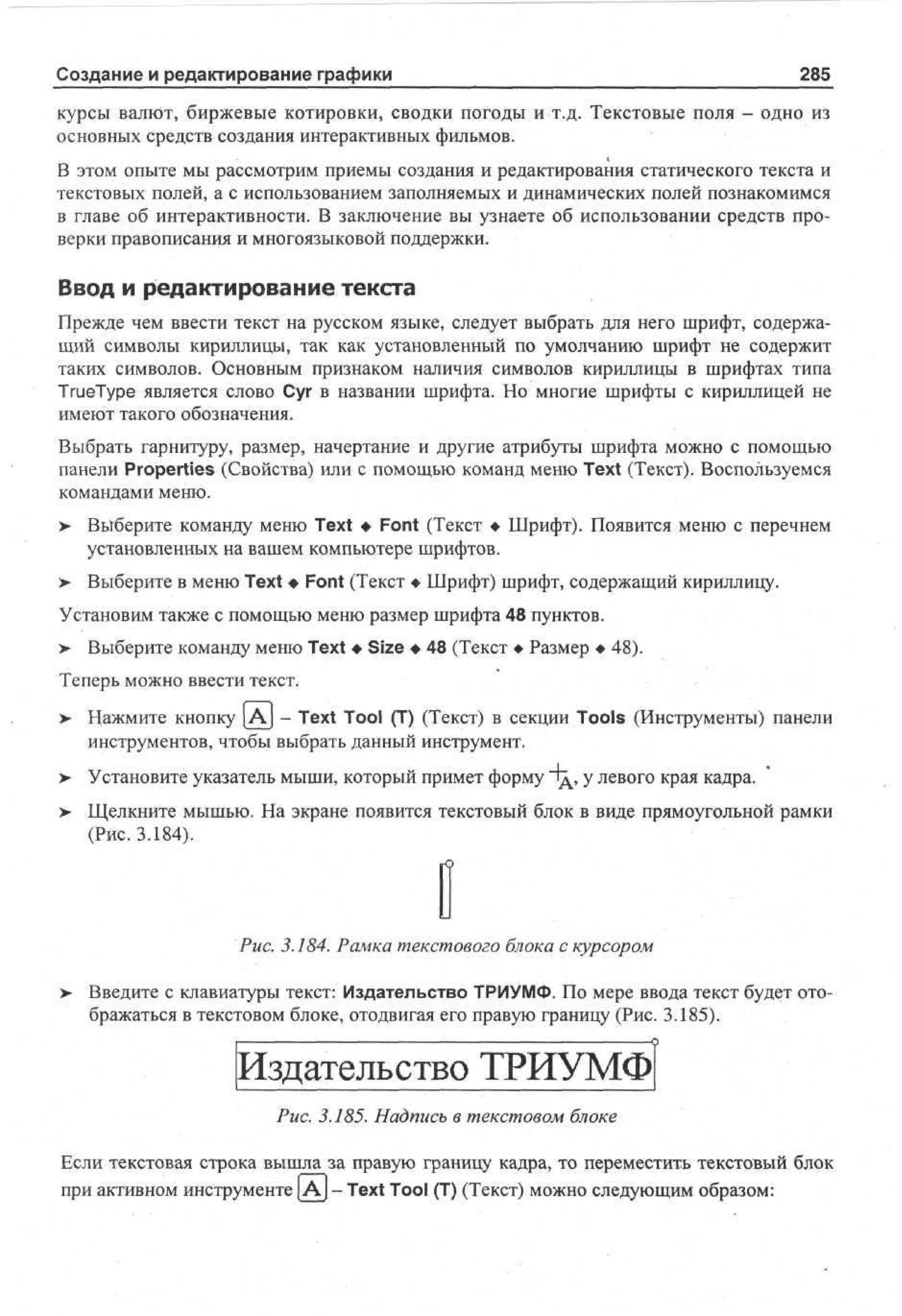 Создание и редактирование графики

285

курсы валют, биржевые котировки, сводки погоды и т.д. Текстовые поля - одно из
основных средств создания интерактивных фильмов.
В этом опыте мы рассмотрим приемы создания и редактирования статического текста и
текстовых полей, а с использованием заполняемых и динамических полей познакомимся
в главе об интерактивности. В заключение вы узнаете об использовании средств проверки правописания и многоязыковой поддержки.

Ввод и редактирование текста
Прежде чем ввести текст на русском языке, следует выбрать для него шрифт, содержащий символы кириллицы, так как установленный по умолчанию шрифт не содержит
таких символов. Основным признаком наличия символов кириллицы в шрифтах типа
TrueType является слово Суг в названии шрифта. Но многие шрифты с кириллицей не
имеют такого обозначения.
Выбрать гарнитуру, размер, начертание и другие атрибуты шрифта можно с помощью
панели Properties (Свойства) или с помощью команд меню Text (Текст). Воспользуемся
командами меню.
> Выберите команду меню Text • Font (Текст • Шрифт). Появится меню с перечнем
установленных на вашем компьютере шрифтов.
> Выберите в меню Text • Font (Текст • Шрифт) шрифт, содержащий кириллицу.
Установим также с помощью меню размер шрифта 48 пунктов.
>

Выберите команду меню Text • Size • 48 (Текст • Размер • 48).

Теперь можно ввести текст.
>

Нажмите кнопку А - Text Tool (T) (Текст) в секции Tools (Инструменты) панели
инструментов, чтобы выбрать данный инструмент.

>

Установите указатель мыши, который примет форму "Тд, у левого края кадра.

>

Щелкните мышью. На экране появится текстовый блок в виде прямоугольной рамки
(Рис. 3.184).

Рис. 3.184. Рамка текстового блока с курсором
>

Введите с клавиатуры текст: Издательство ТРИУМФ. По мере ввода текст будет отображаться в текстовом блоке, отодвигая его правую границу (Рис. 3.185).

Издательство ТРИУМФ
Рис. 3.185. Надпись в текстовом блоке
Если текстовая строка вышла за правую границу кадра, то переместить текстовый блок
при активном инструменте |Aj - Text Tool (T) (Текст) можно следующим образом:

 