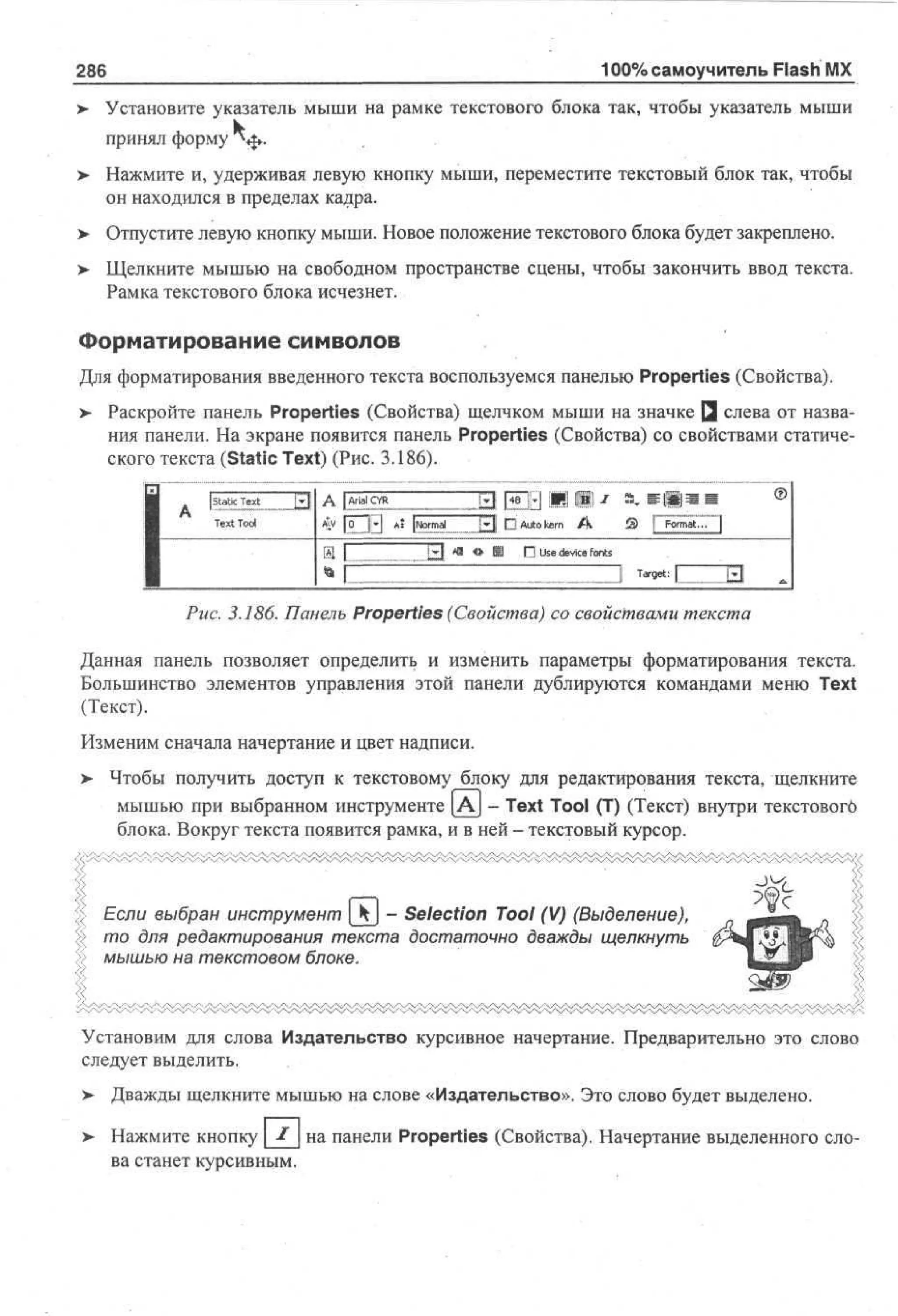 100% самоучитель Flash MX

286
>

Установите указатель мыши на рамке текстового блока так, чтобы указатель мыши
принял форму NJ*.

>

Нажмите и, удерживая левую кнопку мыши, переместите текстовый блок так, чтобы
он находился в пределах кадра.

>- Отпустите левую кнопку мыши. Новое положение текстового блока будет закреплено.
> Щелкните мышью на свободном пространстве сцены, чтобы закончить ввод текста.
•
Рамка текстового блока исчезнет.

Форматирование символов
Для форматирования введенного текста воспользуемся панелью Properties (Свойства).
> Раскройте панель Properties (Свойства) щелчком мыши на значке Q слева от назва•
ния панели. На экране появится панель Properties (Свойства) со свойствами статического текста (Static Text) (Рис. 3.186).
1
*" FETE A* [Normj

I

аГ

«•

a,

®

Щ DAutokern A

£| *

П Use device fonts
Target:

Рис. 3.186. Панель Properties (Свойства) со свойствами текста
Данная панель позволяет определить и изменить параметры форматирования текста.
Большинство элементов управления этой панели дублируются командами меню Text
(Текст).
Изменим сначала начертание и цвет надписи.
>

Чтобы получить доступ к текстовому блоку для редактирования текста, щелкните
мышью при выбранном инструменте [AJ - Text Tool (T) (Текст) внутри текстовогб
блока. Вокруг текста появится рамка, и в ней - текстовый курсор.

Если выбран инструмент [kj - Selection Tool (V) (Выделение),
то для редактирования текста достаточно дважды щелкнуть
мышью на текстовом блоке.

Установим для слова Издательство курсивное начертание. Предварительно это слово
следует выделить.
>

Дважды щелкните мышью на слове «Издательство». Это слово будет выделено.

>

Нажмите кнопку I на панели Properties (Свойства). Начертание выделенного слова станет курсивным.

 