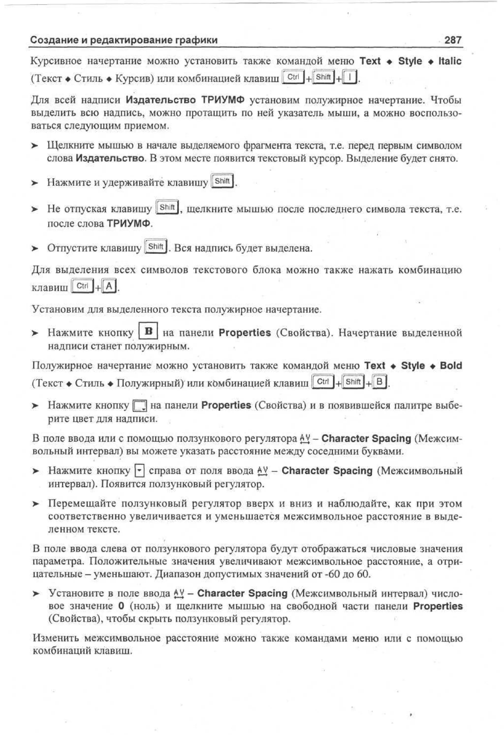 Создание и редактирование графики

287

Курсивное начертание можно установить также командой меню Text • Style • Italic
(Текст • Стиль • Курсив) или комбинацией клавиш I c t r l l+fShift 1+1ГП.
Для всей надписи Издательство ТРИУМФ установим полужирное начертание. Чтобы
выделить всю надпись, можно протащить по ней указатель мыши, а можно воспользоваться следующим приемом.
> Щелкните мышью в начале выделяемого фрагмента текста, т.е. перед первым символом
•
слова Издательство. В этом месте появится текстовый курсор. Выделение будет снято.
> Нажмите и удерживайте клавишу li Shift l.
•
> Не отпуская клавишу ll shift l. щелкните мышью после последнего символа текста, т.е.
после слова ТРИУМФ.
>

Отпустите клавишу l S h i f t l. Вся надпись будет выделена.

Для выделения всех символов текстового блока можно также нажать комбинацию
клавиш [ Ctrl ]+|[А|,
I
Установим для выделенного текста полужирное начертание.
>

Нажмите кнопку _В_ на панели Properties (Свойства). Начертание выделенной
надписи станет полужирным.

Полужирное начертание можно установить также командой меню Text • Style • Bold
(Текст • Стиль • Полужирный) или комбинацией клавиш I c t r l 1+1[^ч+11 °|.
> Нажмите кнопку Ц на панели Properties (Свойства) и в появившейся палитре выберите цвет для надписи. ,
В поле ввода или с помощью ползункового регулятора A - Character Spacing (МежсимV
вольный интервал) вы можете указать расстояние между соседними буквами.
>

Нажмите кнопку [£] справа от поля ввода AV - Character Spacing (Межсимвольный
интервал). Появится ползунковый регулятор.

> Перемещайте ползунковый регулятор вверх и вниз и наблюдайте, как при этом
•
соответственно увеличивается и уменьшается межсимвольное расстояние в выделенном тексте.
В поле ввода слева от ползункового регулятора будут отображаться числовые значения
параметра. Положительные значения увеличивают межсимвольное расстояние, а отрицательные - уменьшают. Диапазон допустимых значений от -60 до 60.
> Установите в поле ввода A - Character Spacing (Межсимвольный интервал) числоV
вое значение 0 (ноль) и щелкните мышью на свободной части панели Properties
(Свойства), чтобы скрыть ползунковый регулятор.
Изменить межсимвольное расстояние можно также командами меню или с помощью
комбинаций клавиш.

 