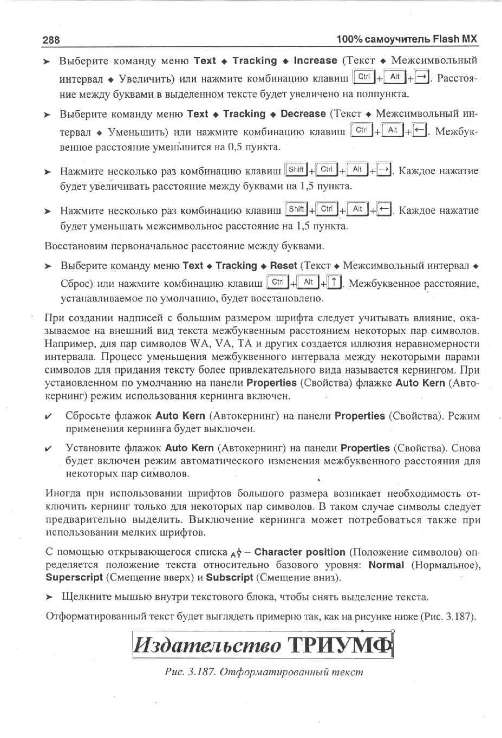 100% самоучитель Flash MX

288

Выберите команду меню Text • Tracking • Increase (Текст • Межсимвольный
ctrl

интервал • Увеличить) или нажмите комбинацию клавиш I
1+1Г^Ч+||~*1. Расстояние между буквами в выделенном тексте будет увеличено на полпункта.
Выберите команду меню Text • Tracking • Decrease (Текст • Межсимвольный интервал • Уменьшить) или нажмите комбинацию клавиш [

ctrl

1tl
--

Alt

1+1г~1. Межбук-

венное расстояние уменьшится на 0,5 пункта.
>

>

Shift

ctrl

Нажмите несколько раз комбинацию клавиш li l+ll
l+il
будет увеличивать расстояние между буквами на 1,5 пункта.

Alt

~Ч- Каждое нажатие

Нажмите несколько раз комбинацию клавиш Ц shift | + l[ctrij + [Ait

. Каждое нажатие

будет уменьшать межсимвольное расстояние на 1,5 пункта.
Восстановим первоначальное расстояние между буквами.
>

Выберите команду меню Text • Tracking • Reset (Текст • Межсимвольный интервал •
ctrl

Alt

Сброс) или нажмите комбинацию клавиш |[ 1+|[ 1-4 Т 1. Межбуквенное расстояние,
устанавливаемое по умолчанию, будет восстановлено.
При создании надписей с большим размером шрифта следует учитывать влияние, оказываемое на внешний вид текста межбуквенным расстоянием некоторых пар символов.
Например, для пар символов WA, VA, ТА и других создается иллюзия неравномерности
интервала. Процесс уменьшения межбуквенного интервала между некоторыми парами
символов для придания тексту более привлекательного вида называется кернингом. При
установленном по умолчанию на панели Properties (Свойства) флажке Auto Kern (Автокернинг) режим использования кернинга включен.
•

Сбросьте флажок Auto Kern (Автокернинг) на панели Properties (Свойства). Режим
применения кернинга будет выключен.

•

Установите флажок Auto Kern (Автокернинг) на панели Properties (Свойства). Снова
будет включен режим автоматического изменения межбуквенного расстояния для
некоторых пар символов.

Иногда при использовании шрифтов большого размера возникает необходимость отключить кернинг только для некоторых пар символов. В таком случае символы следует
предварительно выделить. Выключение кернинга может потребоваться также при
использовании мелких шрифтов.
С помощью открывающегося списка А $ - Character position (Положение символов) определяется положение текста относительно базового уровня: Normal (Нормальное),
Superscript (Смещение вверх) и Subscript (Смещение вниз).
>

Щелкните мышью внутри текстового блока, чтобы снять выделение текста.

Отформатированный текст будет выглядеть примерно так, как на рисунке ниже (Рис. 3.187).

Издательство ТРИУМФ
Рис. 3.187. Отформатированный текст

 