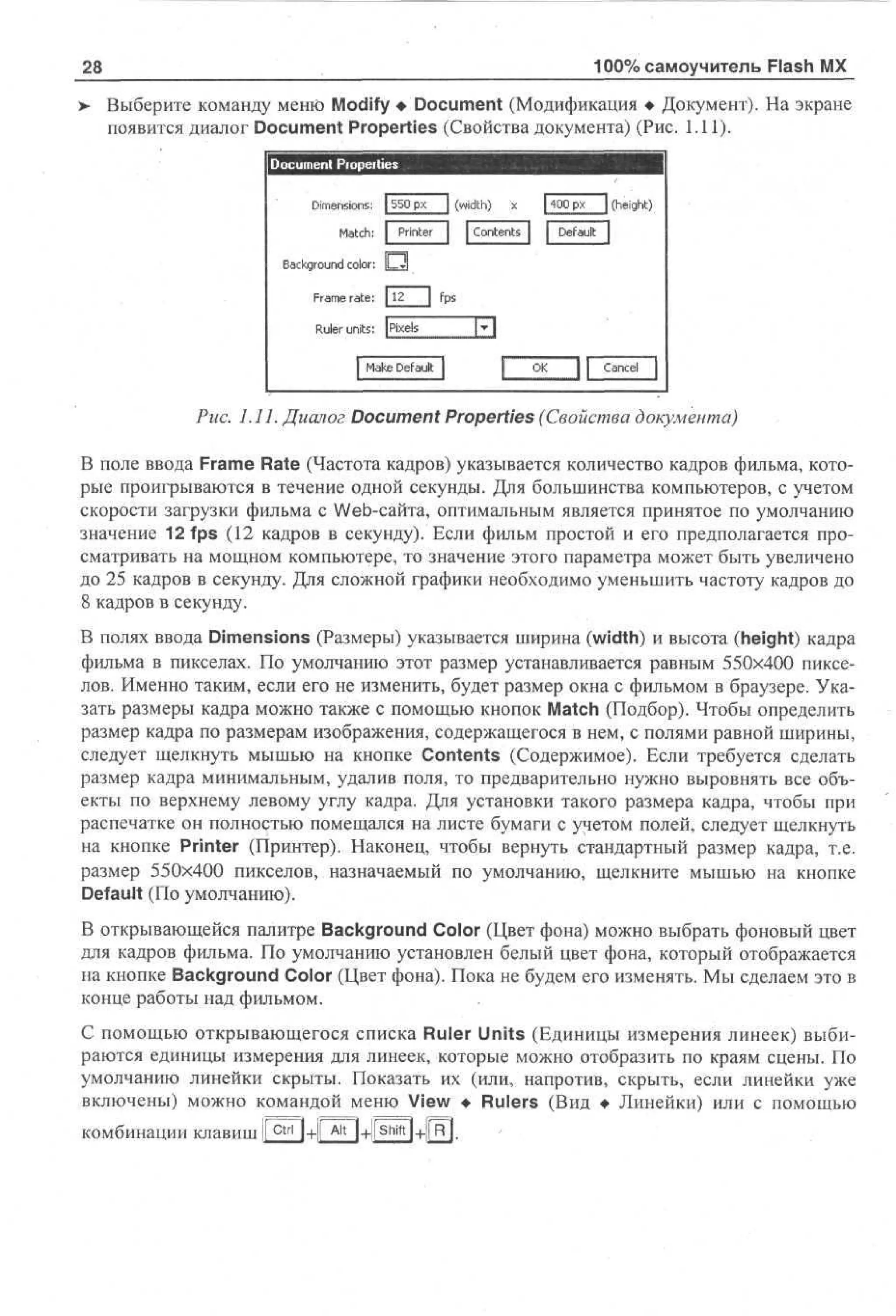100% самоучитель Flash MX

28

> Выберите команду меню Modify • Document (Модификация • Документ). На экране
появится диалог Document Properties (Свойства документа) (Рис. 1.11).
Document Piopeities
Dimensions: | 550 рх
Match: | Printer
Background color:
Frame rate: 112

J j fps

Ruler units: pixels

Рис. 1.11. Диалог Document Properties (Свойства документа)
В поле ввода Frame Rate (Частота кадров) указывается количество кадров фильма, которые проигрываются в течение одной секунды. Для большинства компьютеров, с учетом
скорости загрузки фильма с Web-сайта, оптимальным является принятое по умолчанию
значение 12 fps (12 кадров в секунду). Если фильм простой и его предполагается просматривать на мощном компьютере, то значение этого параметра может быть увеличено
до 25 кадров в секунду. Для сложной графики необходимо уменьшить частоту кадров до
8 кадров в секунду.
В полях ввода Dimensions (Размеры) указывается ширина (width) и высота (height) кадра
фильма в пикселах. По умолчанию этот размер устанавливается равным 550x400 пикселов. Именно таким, если его не изменить, будет размер окна с фильмом в браузере. Указать размеры кадра можно также с помощью кнопок Match (Подбор). Чтобы определить
размер кадра по размерам изображения, содержащегося в нем, с полями равной ширины,
следует щелкнуть мышью на кнопке Contents (Содержимое). Если требуется сделать
размер кадра минимальным, удалив поля, то предварительно нужно выровнять все объекты по верхнему левому углу кадра. Для установки такого размера кадра, чтобы при
распечатке он полностью помещался на листе бумаги с учетом полей, следует щелкнуть
на кнопке Printer (Принтер). Наконец, чтобы вернуть стандартный размер кадра, т.е.
размер 550x400 пикселов, назначаемый по умолчанию, щелкните мышью на кнопке
Default (По умолчанию).
В открывающейся палитре Background Color (Цвет фона) можно выбрать фоновый цвет
для кадров фильма. По умолчанию установлен белый цвет фона, который отображается
на кнопке Background Color (Цвет фона). Пока не будем его изменять. Мы сделаем это в
конце работы над фильмом.
С помощью открывающегося списка Ruler Units (Единицы измерения линеек) выбираются единицы измерения для линеек, которые можно отобразить по краям сцены. По
умолчанию линейки скрыты. Показать их (или, напротив, скрыть, если линейки уже
включены) можно командой меню View • Rulers (Вид • Линейки) или с помощью
комбинации клавиш 1 c t r l 1+1! A l t l+llShift
1

 