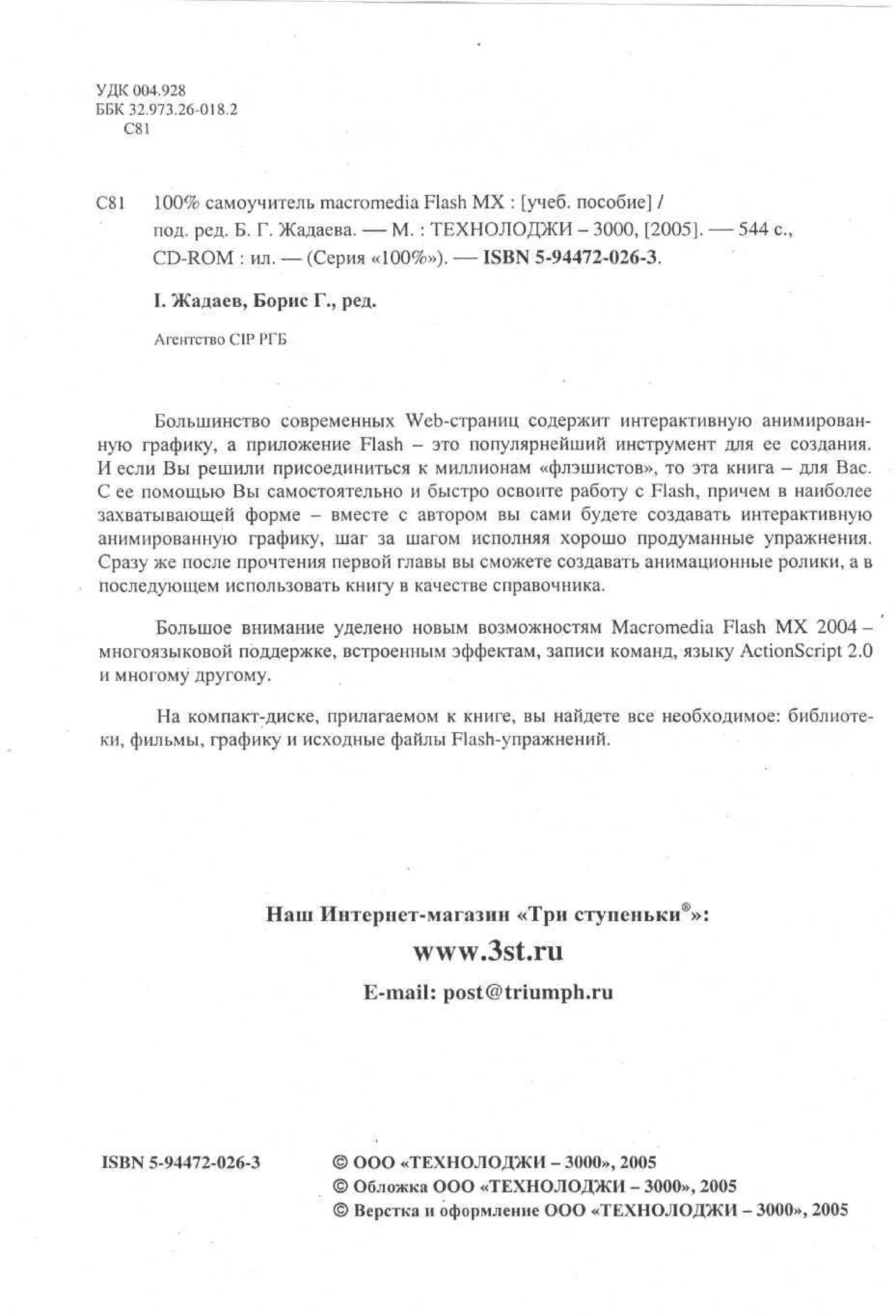 УДК 004.928
ББК 32.973.26-018.2
С81

С81

100% самоучитель macromedia Flash MX : [учеб. пособие] /
под. ред. Б. Г. Жадаева. — М. : ТЕХНОЛОДЖИ - 3000, [2005]. — 544 с.
CD-ROM : ил. — (Серия «100%»). — ISBN 5-94472-026-3.
I. Жадаев, Борис Г., ред.
Агентство CIP РГБ

Большинство современных Web-страниц содержит интерактивную анимированную графику, а приложение Flash - это популярнейший инструмент для ее создания.
И если Вы решили присоединиться к миллионам «флэшистов», то эта книга - для Вас.
С ее помощью Вы самостоятельно и быстро освоите работу с Flash, причем в наиболее
захватывающей форме - вместе с автором вы сами будете создавать интерактивную
анимированную графику, шаг за шагом исполняя хорошо продуманные упражнения.
Сразу же после прочтения первой главы вы сможете создавать анимационные ролики, а в
последующем использовать книгу в качестве справочника.
Большое внимание уделено новым возможностям Macromedia Flash MX 2004 многоязыковой поддержке, встроенным эффектам, записи команд, языку ActionScript 2.0
и многому другому.
На компакт-диске, прилагаемом к книге, вы найдете все необходимое: библиотеки, фильмы, графику и исходные файлы Flash-упражнений.

Наш Интернет-магазин «Три ступеньки®»:

www.3st.ru
E-mail: post@triumph.ru

ISBN 5-94472-026-3

© ООО «ТЕХНОЛОДЖИ - 3000», 2005
© Обложка ООО «ТЕХНОЛОДЖИ - 3000», 2005
© Верстка и оформление ООО «ТЕХНОЛОДЖИ - 3000», 2005

 