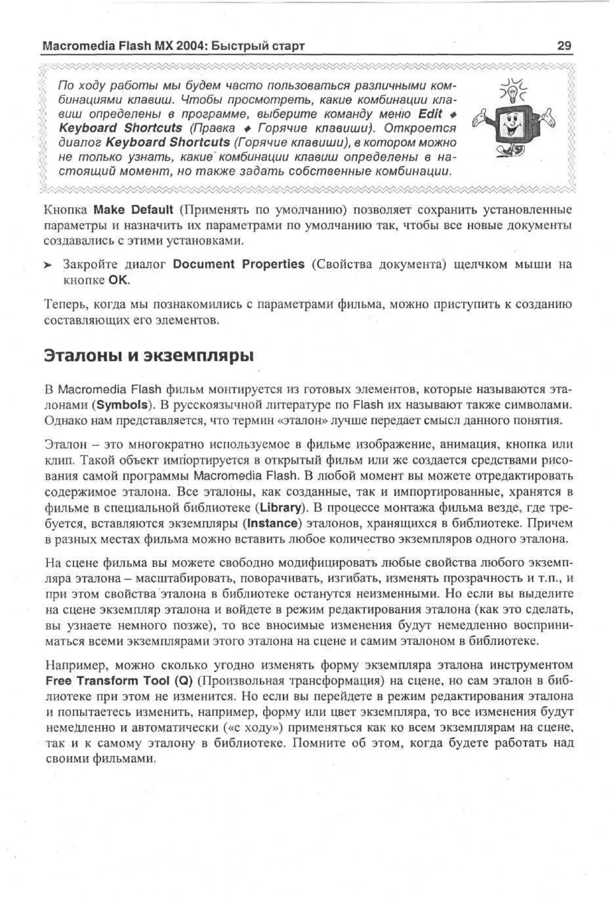 Macromedia Flash MX 2004: Быстрый старт

29^

По ходу работы мы будем часто пользоваться различными комбинациями клавиш. Чтобы просмотреть, какие комбинации клавиш определены в программе, выберите команду меню Edit *
Keyboard Shortcuts (Правка + Горячие клавиши). Откроется
диалог Keyboard Shortcuts (Горячие клавиши), в котором можно
не только узнать, какие' комбинации клавиш определены в настоящий момент, но также задать собственные комбинации.
Кнопка Make Default (Применять по умолчанию) позволяет сохранить установленные
параметры и назначить их параметрами по умолчанию так, чтобы все новые документы
создавались с этими установками.
>

Закройте диалог Document Properties (Свойства документа) щелчком мыши на
кнопке ОК.

Теперь, когда мы познакомились с параметрами фильма, можно приступить к созданию
составляющих его элементов.

Эталоны и экземпляры
В Macromedia Flash фильм монтируется из готовых элементов, которые называются эталонами (Symbols). В русскоязычной литературе по Flash их называют также символами.
Однако нам представляется, что термин «эталон» лучше передает смысл данного понятия.
Эталон - это многократно используемое в фильме изображение, анимация, кнопка или
клип. Такой объект импортируется в открытый фильм или же создается средствами рисования самой программы Macromedia Flash. В любой момент вы можете отредактировать
содержимое эталона. Все эталоны, как созданные, так и импортированные, хранятся в
фильме в специальной библиотеке (Library). В процессе монтажа фильма везде, где требуется, вставляются экземпляры (Instance) эталонов, хранящихся в библиотеке. Причем
в разных местах фильма можно вставить любое количество экземпляров одного эталона.
На сцене фильма вы можете свободно модифицировать любые свойства любого экземпляра эталона- масштабировать, поворачивать, изгибать, изменять прозрачность и т.п., и
при этом свойства эталона в библиотеке останутся неизменными. Но если вы выделите
на сцене экземпляр эталона и войдете в режим редактирования эталона (как это сделать,
вы узнаете немного позже), то все вносимые изменения будут немедленно восприниматься всеми экземплярами этого эталона на сцене и самим эталоном в библиотеке.
Например, можно сколько угодно изменять форму экземпляра эталона инструментом
Free Transform Tool (Q) (Произвольная трансформация) на сцене, но сам эталон в библиотеке при этом не изменится. Но если вы перейдете в режим редактирования эталона
и попытаетесь изменить, например, форму или цвет экземпляра, то все изменения будут
немедленно и автоматически («с ходу») применяться как ко всем экземплярам на сцене,
так и к самому эталону в библиотеке. Помните об этом, когда будете работать над
своими фильмами.

 