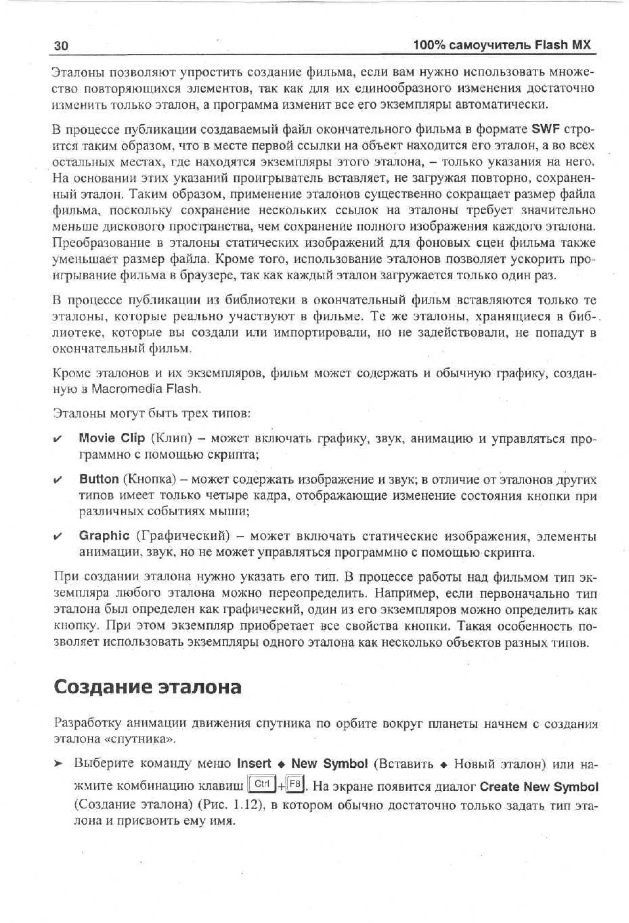 30

100% самоучитель Flash MX

Эталоны позволяют упростить создание фильма, если вам нужно использовать множество повторяющихся элементов, так как для их единообразного изменения достаточно
изменить только эталон, а программа изменит все его экземпляры автоматически.
В процессе публикации создаваемый файл окончательного фильма в формате SWF строится таким образом, что в месте первой ссылки на объект находится его эталон, а во всех
остальных местах, где находятся экземпляры этого эталона, - только указания на него.
На основании этих указаний проигрыватель вставляет, не загружая повторно, сохраненный эталон. Таким образом, применение эталонов существенно сокращает размер файла
фильма, поскольку сохранение нескольких ссылок на эталоны требует значительно
меньше дискового пространства, чем сохранение полного изображения каждого эталона.
Преобразование в эталоны статических изображений для фоновых сцен фильма также
уменьшает размер файла. Кроме того, использование эталонов позволяет ускорить проигрывание фильма в браузере, так как каждый эталон загружается только один раз.
В процессе публикации из библиотеки в окончательный фильм вставляются только те
эталоны, которые реально участвуют в фильме. Те же эталоны, хранящиеся в биб-.
лиотеке, которые вы создали или импортировали, но не задействовали, не попадут в
окончательный фильм.
Кроме эталонов и их экземпляров, фильм может содержать и обычную графику, созданную в Macromedia Flash.
Эталоны могут быть трех типов:
•

Movie Clip (Клип) - может включать графику, звук, анимацию и управляться программно с помощью скрипта;

•

Button (Кнопка) - может содержать изображение и звук; в отличие от эталонов других
типов имеет только четыре кадра, отображающие изменение состояния кнопки при
различных событиях мыши;

•

Graphic (Графический) - может включать статические изображения, элементы
анимации, звук, но не может управляться программно с помощью скрипта.

При создании эталона нужно указать его тип. В процессе работы над фильмом тип экземпляра любого эталона можно переопределить. Например, если первоначально тип
эталона был определен как графический, один из его экземпляров можно определить как
кнопку. При этом экземпляр приобретает все свойства кнопки. Такая особенность позволяет использовать экземпляры одного эталона как несколько объектов разных типов.

Создание эталона
Разработку анимации движения спутника по орбите вокруг планеты начнем с создания
эталона «спутника».
> Выберите команду меню Insert • New Symbol (Вставить • Новый эталон) или на•
жмите комбинацию клавиш ll ctri|+lr*H. На экране появится диалог Create New Symbol
(Создание эталона) (Рис. 1.12), в котором обычно достаточно только задать тип эталона и присвоить ему имя.

 