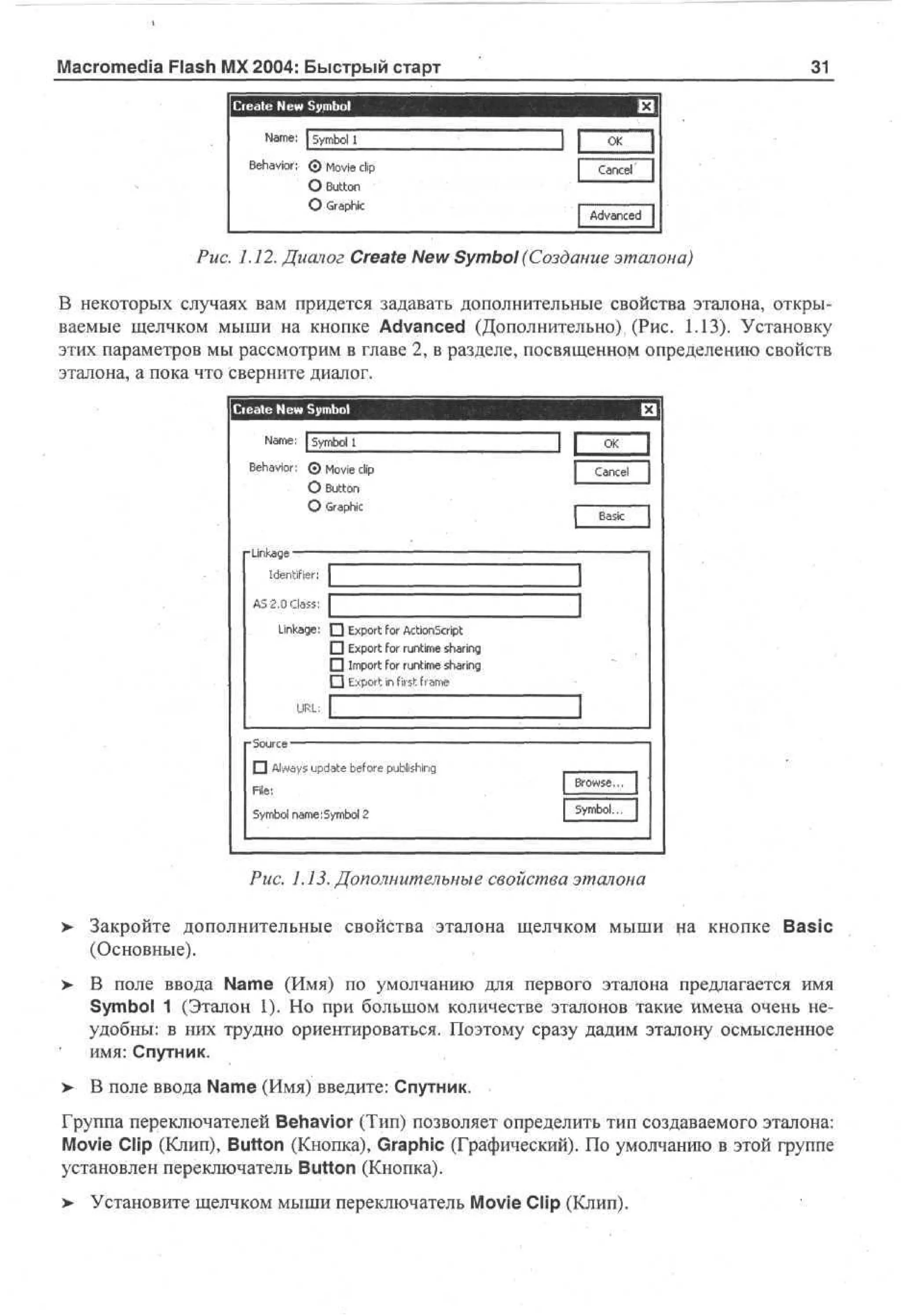 Macromedia Flash MX 2004: Быстрый старт

31

I Ce t N w S m o
r ae e y b l

£3

N m : | Sm o 1
a e y bi
B h vo: © M v clip
e ai r
oe
i

Cancel

О Button
О Graphic

Advanced |

Puc. 1.12. Диалог Create New Symbol (Создание эталона)
В некоторых случаях вам придется задавать дополнительные свойства эталона, открываемые щелчком мыши на кнопке Advanced (Дополнительно), (Рис. 1.13). Установку
этих параметров мы рассмотрим в главе 2, в разделе, посвященном определению свойств
эталона, а пока что сверните диалог.
Create N w S m o
e y bl
Nm : | Sm o 1
a e y bl
B h vo: 0 M v clip
e ai r
oe
i

JL

O
K
Cancel

О Button
О Graphic

•Linkage

.

Identifier; 1
AS 2.0 Class: Г

3

Linkage: • Export for ActionScript
• Export for runtime sharing
D Import for runtime sharing
f"| Export in first frame
URL; L

3

О Always update before publishing
File:
Symbol name:Symbol 2

Browse.,. 1
Symbol... |

Puc. 1.13. Дополнительные свойства эталона
>

Закройте дополнительные свойства эталона щелчком мыши на кнопке Basic
(Основные).

> В поле ввода Name (Имя) по умолчанию для первого эталона предлагается имя
Symbol 1 (Эталон 1). Но при большом количестве эталонов такие имена очень неудобны: в них трудно ориентироваться. Поэтому сразу дадим эталону осмысленное
имя: Спутник.
>

В поле ввода Name (Имя) введите: Спутник.

Группа переключателей Behavior (Тип) позволяет определить тип создаваемого эталона:
Movie Clip (Клип), Button (Кнопка), Graphic (Графический). По умолчанию в этой группе
установлен переключатель Button (Кнопка).
> Установите щелчком мыши переключатель Movie Clip (Клип).

 