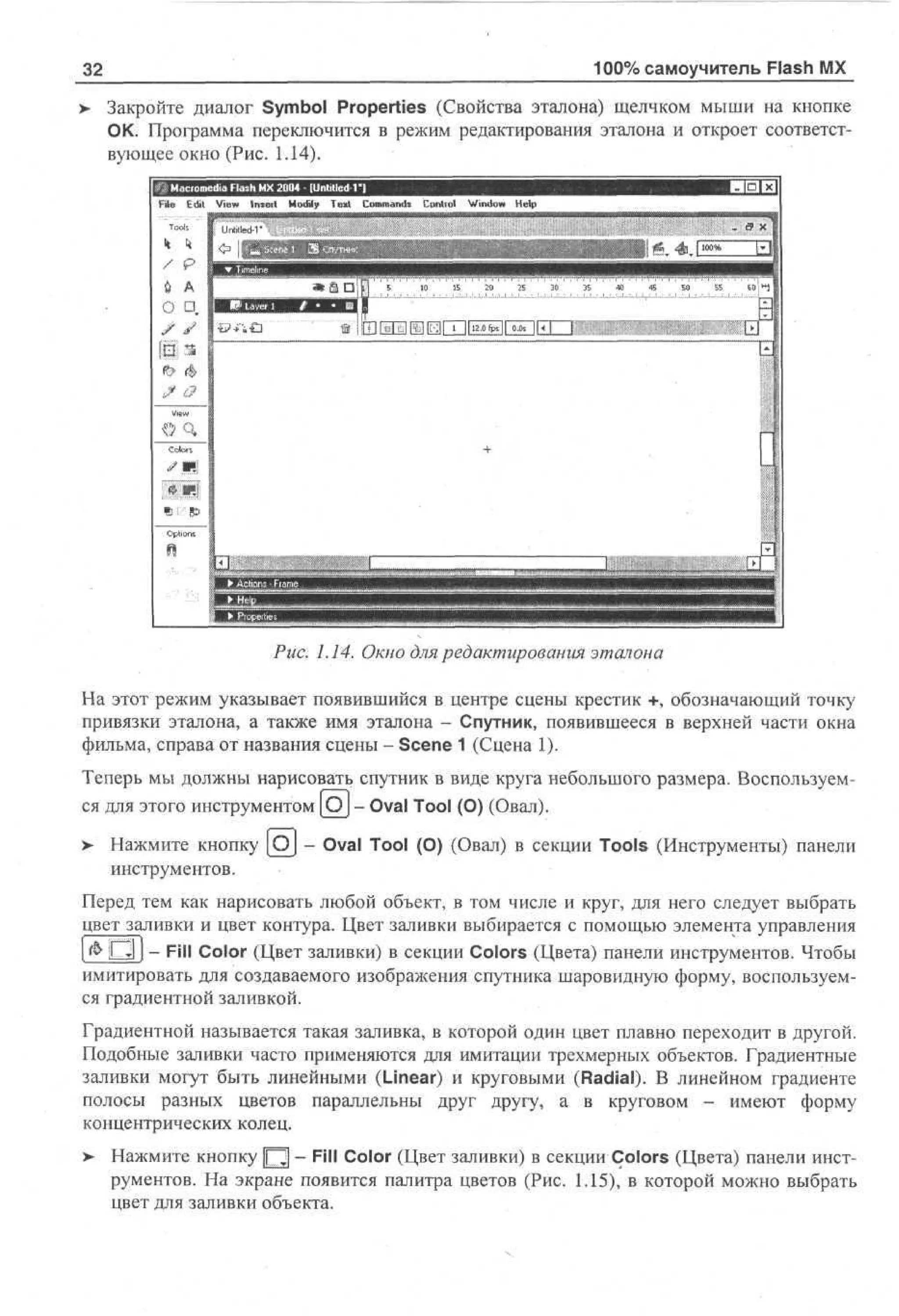100% самоучитель Flash MX

32

> Закройте диалог Symbol Properties (Свойства эталона) щелчком мыши на кнопке
ОК. Программа переключится в режим редактирования эталона и откроет соответствующее окно (Рис. 1.14).
edia Flash MX 20D4 - Unfilled-Г)
File

Edit

View

Insect

Modify

Text

Commands

Control

Window

Help

Tools

/

p

U A
О •„

* | C 3 i |

•£?••"«

5

10

15

20

25

30

И1 oo Ihl
-»

3E

' *

*

so

55

' eoj»!

I

а

View

т

. 1.14. Окно для редактирования эталона
На этот режим указывает появившийся в центре сцены крестик +, обозначающий точку
привязки эталона, а также имя эталона - Спутник, появившееся в верхней части окна
фильма, справа от названия сцены - Scene 1 (Сцена 1).
Теперь мы должны нарисовать спутник в виде круга небольшого размера. Воспользуемся для этого инструментом [OJ - Oval Tool (О) (Овал).
>

Нажмите кнопку [Oj - Oval Tool (О) (Овал) в секции Tools (Инструменты) панели
инструментов.

Перед тем как нарисовать любой объект, в том числе и круг, для него следует выбрать
цвет заливки и цвет контура. Цвет заливки выбирается с помощью элемента управления
[ & Р 1 J - Fill Color (Цвет заливки) в секции Colors (Цвета) панели инструментов. Чтобы
имитировать для создаваемого изображения спутника шаровидную форму, воспользуемся градиентной заливкой.
Градиентной называется такая заливка, в которой один цвет плавно переходит в другой.
Подобные заливки часто применяются для имитации трехмерных объектов. Градиентные
заливки могут быть линейными (Linear) и круговыми (Radial). В линейном градиенте
полосы разных цветов параллельны друг другу, а в круговом - имеют форму
концентрических колец.
>

Нажмите кнопку Щ - Fill Color (Цвет заливки) в секции Colors (Цвета) панели инструментов. На экране появится палитра цветов (Рис. 1.15), в которой можно выбрать
цвет для заливки объекта.

 