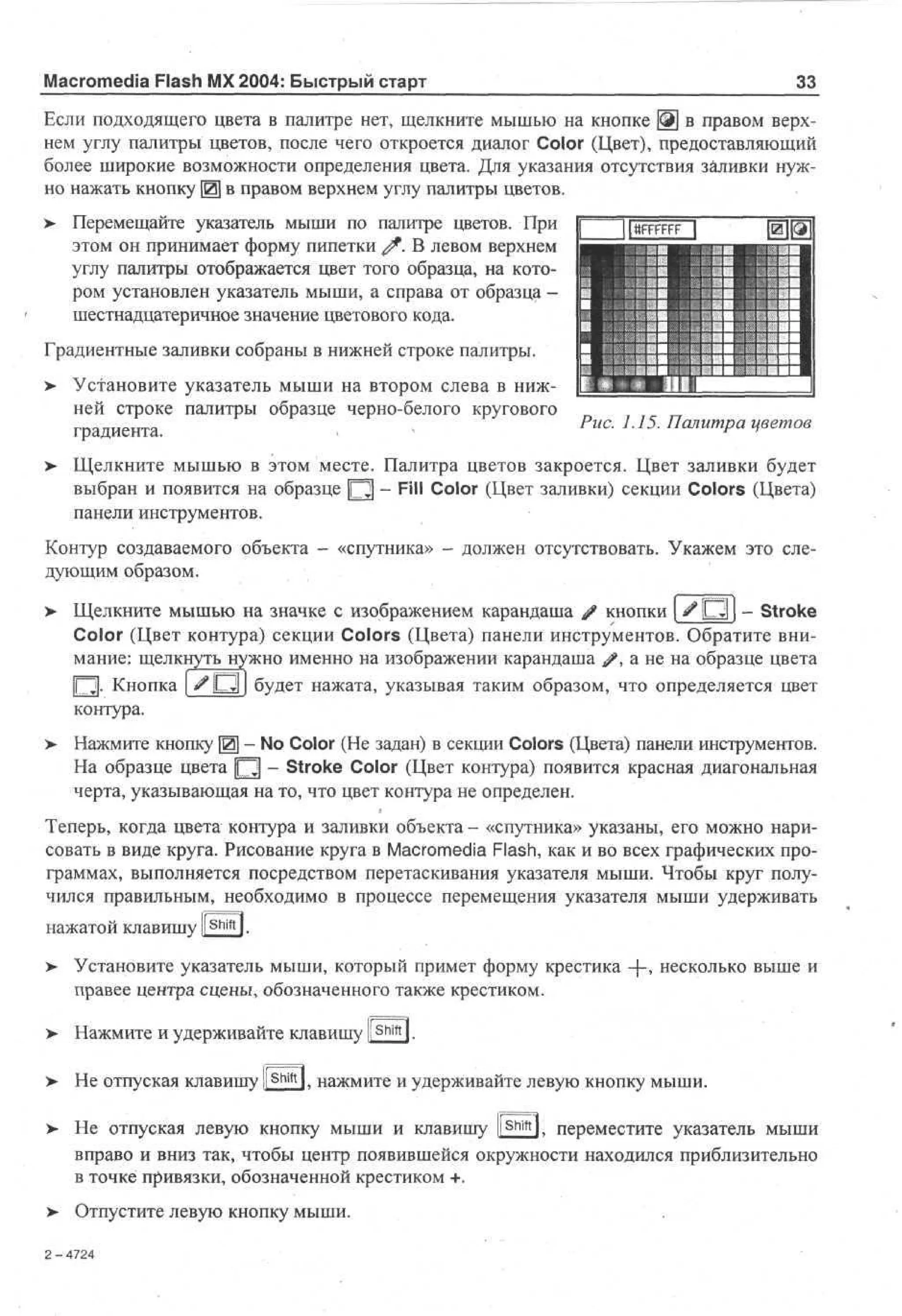 Macromedia Flash MX 2004: Быстрый старт

33

Если подходящего цвета в палитре нет, щелкните мышью на кнопке ЩЩ в правом верхнем углу палитры цветов, после чего откроется диалог Color (Цвет), предоставляющий
более широкие возможности определения цвета. Для указания отсутствия заливки нужно нажать кнопку [0] в правом верхнем углу палитры цветов.
>

Перемещайте указатель мыши по палитре цветов. При 1
lttFFFFFF |
этом он принимает форму пипетки f . В левом верхнем
углу палитры отображается цвет того образца, на котором установлен указатель мыши, а справа от образца И 1 1 if
шестнадцатеричное значение цветового кода.

Градиентные заливки собраны в нижней строке палитры.
> Установите указатель мыши на втором слева в нижней строке палитры образце черно-белого кругового
градиента.
>

шш
Г

•1111 1
Ш 1

1 •"! i l l ! 1 111 1
= *? ШЩ

1

Рис. 1.15. Палитра цветов

Щелкните мышью в этом месте. Палитра цветов закроется. Цвет заливки будет
выбран и появится на образце [Q] - Fill Color (Цвет заливки) секции Colors (Цвета)
панели инструментов.

Контур создаваемого объекта - «спутника» - должен отсутствовать. Укажем это следующим образом.
>

Щелкните мышью на значке с изображением карандаша # кнопки [ ^ Ю ] - Stroke
Color (Цвет контура) секции Colors (Цвета) панели инструментов. Обратите внимание: щелкнуть нужно именно на изображении карандаша /  а не на образце цвета
[О]. Кнопка | ^ D l j будет нажата, указывая таким образом, что определяется цвет
контура.

>

Нажмите кнопку Щ - No Color (He задан) в секции Colors (Цвета) панели инструментов.
На образце цвета Щ - Stroke Color (Цвет контура) появится красная диагональная
черта, указывающая на то, что цвет контура не определен.

Теперь, когда цвета контура и заливки объекта - «спутника» указаны, его можно нарисовать в виде круга. Рисование круга в Macromedia Flash, как и во всех графических программах, выполняется посредством перетаскивания указателя мыши. Чтобы круг получился правильным, необходимо в процессе перемещения указателя мыши удерживать
нажатой клавишу l S h i f t l.
> Установите указатель мыши, который примет форму крестика + , несколько выше и
*
правее центра сцены, обозначенного также крестиком.
> Нажмите и удерживайте клавишу ll Shift l.
•
>- Не отпуская клавишу ll Shift l, нажмите и удерживайте левую кнопку мыши.
Не отпуская левую кнопку мыши и клавишу l!ShiftK переместите указатель мыши
вправо и вниз так, чтобы центр появившейся окружности находился приблизительно
в точке привязки, обозначенной крестиком +.
Отпустите левую кнопку мыши.
2 - 4724

 