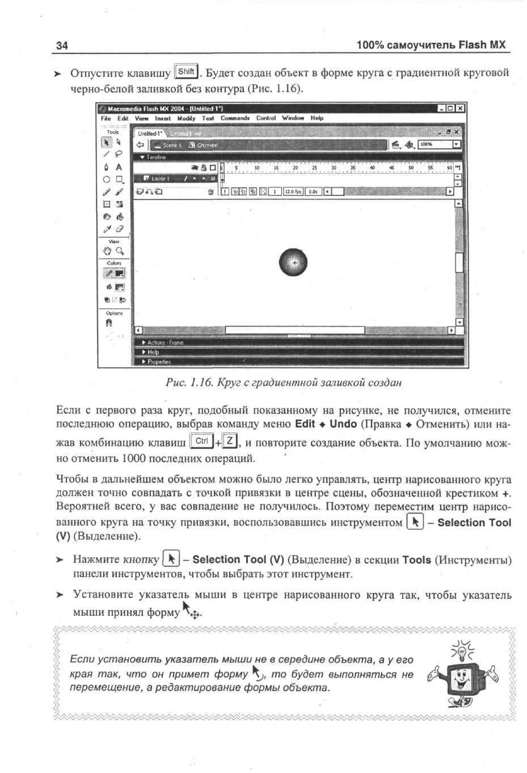 100% самоучитель Flash MX

34
shitt

> Отпустите клавишу ll l. Будет создан объект в форме круга с градиентной круговой
•
черно-белой заливкой без контура (Рис. 1.16).

F E i Vw I t i Md Tx Cm ad Cno Wdw Hp
i d e nut of et o mn! ot l no e
l t i
e
i
y
r i
l

•

a D M

О D.
/ / I

S

1
0

1
5

20

25

30

35

40

«

SO

55

ж

60: .

Ш 111 Г5Ш1111Щ~Г1| 1, HI olTI
17
2
0

Рис. 1.16. Круг с градиентной заливкой создан
Если с первого раза круг, подобный показанному на рисунке, не получился, отмените
последнюю операцию, выбрав команду меню Edit • Undo (Правка • Отменить) или нажав комбинацию клавиш lf^ t r l l+l|z|. и повторите создание объекта. По умолчанию можно отменить 1000 последних операций.
Чтобы в дальнейшем объектом можно было легко управлять, центр нарисованного круга
должен точно совпадать с точкой привязки в центре сцены, обозначенной крестиком +.
Вероятней всего, у вас совпадение не получилось. Поэтому переместим центр нарисованного круга на точку привязки, воспользовавшись инструментом [ Ч | - Selection Tool
(V) (Выделение).
>

Нажмите кнопку [_kj - Selection Tool (V) (Выделение) в секции Tools (Инструменты)
панели инструментов, чтобы выбрать этот инструмент.

> Установите указатель мыши в центре нарисованного круга так, чтобы указатель
мыши принял форму *«$».

Если установить указатель мыши не в середине объекта, а у его
края так, что он примет форму Kj, то будет выполняться не
> перемещение, а редактирование формы объекта.

 