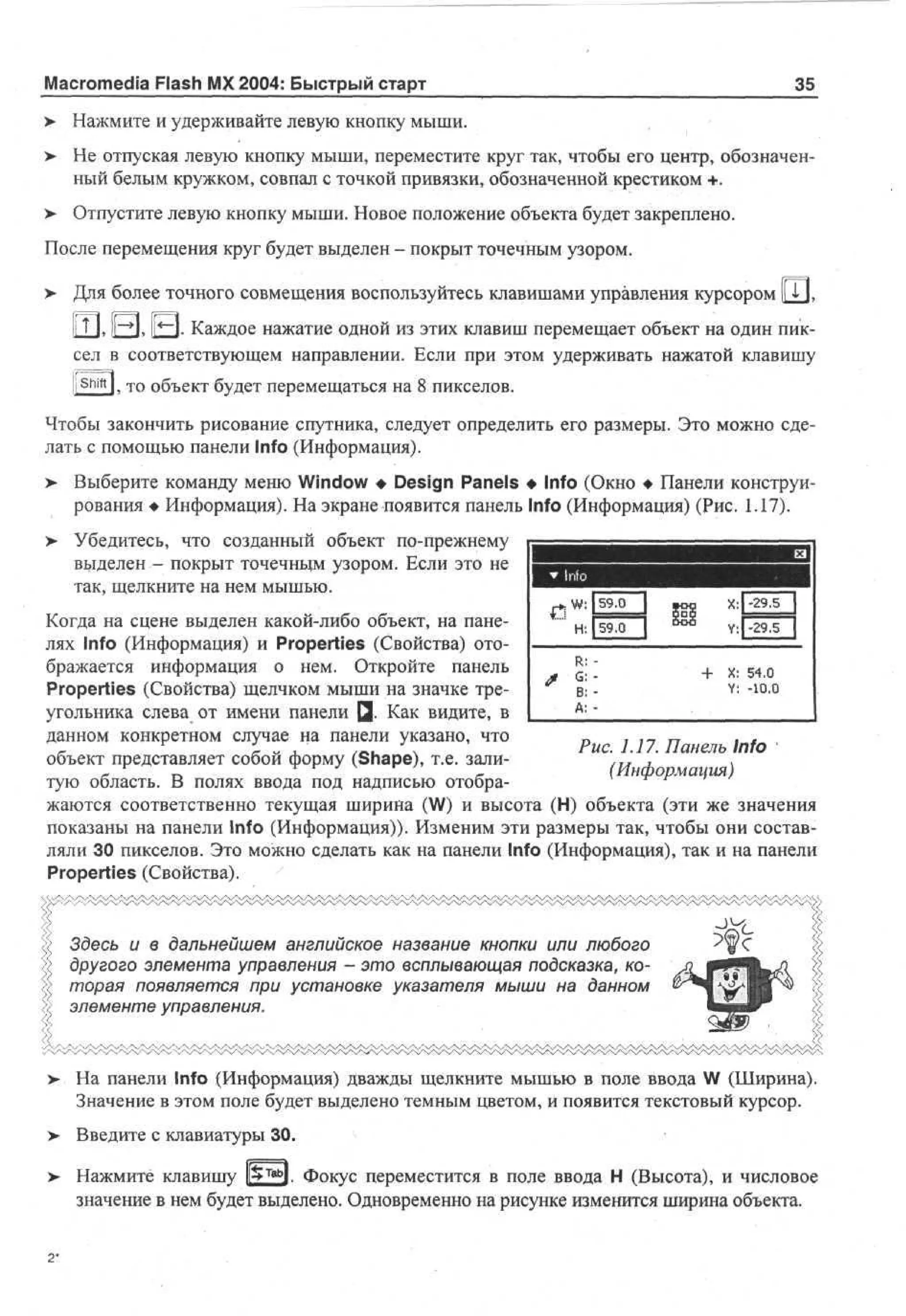 Macromedia Flash MX 2004: Быстрый старт

35

> Нажмите и удерживайте левую кнопку мыши.
•
>

Не отпуская левую кнопку мыши, переместите круг так, чтобы его центр, обозначенный белым кружком, совпал с точкой привязки, обозначенной крестиком +.

у

Отпустите левую кнопку мыши. Новое положение объекта будет закреплено.

После перемещения круг будет выделен - покрыт точечным узором.
> Для более точного совмещения воспользуйтесь клавишами управления курсором 1ГП,
II Т ], 1|-»|, [[«-I. Каждое нажатие одной из этих клавиш перемещает объект на один пиксел в соответствующем направлении. Если при этом удерживать нажатой клавишу
t

Shift

l, то объект будет перемещаться на 8 пикселов.

Чтобы закончить рисование спутника, следует определить его размеры. Это можно сделать с помощью панели Info (Информация).
Выберите команду меню Window • Design Panels • Info (Окно • Панели конструирования • Информация). На экране появится панель Info (Информация) (Рис. 1.17).

>

> Убедитесь, что созданный объект по-прежнему
выделен - покрыт точечным узором. Если это не
так, щелкните на нем мышью.

59,0

1
Когда на сцене выделен какой-либо объект, на пане59.0
лях Info (Информация) и Properties (Свойства) отоR :
бражается информация о нем. Откройте панель
+ X: 54.0
G: Y: -10.0
Properties (Свойства) щелчком мыши на значке треВ: А: угольника слева от имени панели Q. Как видите, в
данном конкретном случае на панели указано, что
Рис. 1.17. Панель Info
объект представляет собой форму (Shape), т.е. зали(Информация)
тую область. В полях ввода под надписью отображаются соответственно текущая ширина (W) и высота (Н) объекта (эти же значения
показаны на панели Info (Информация)). Изменим эти размеры так, чтобы они составляли 30 пикселов. Это можно сделать как на панели Info (Информация), так и на панели
Properties (Свойства).

Здесь и в дальнейшем английское название кнопки или любого
другого элемента управления - это всплывающая подсказка, которая появляется при установке указателя мыши на данном
элементе управления.
•

.

. '

, : • • • : , - • > - • ;

> На панели Info (Информация) дважды щелкните мышью в поле ввода W (Ширина).
Значение в этом поле будет выделено темным цветом, и появится текстовый курсор.
>

Введите с клавиатуры 30.

>- Нажмите клавишу |p»TabJ. Фокус переместится в поле ввода Н (Высота), и числовое
значение в нем будет выделено. Одновременно на рисунке изменится ширина объекта.

2*

 