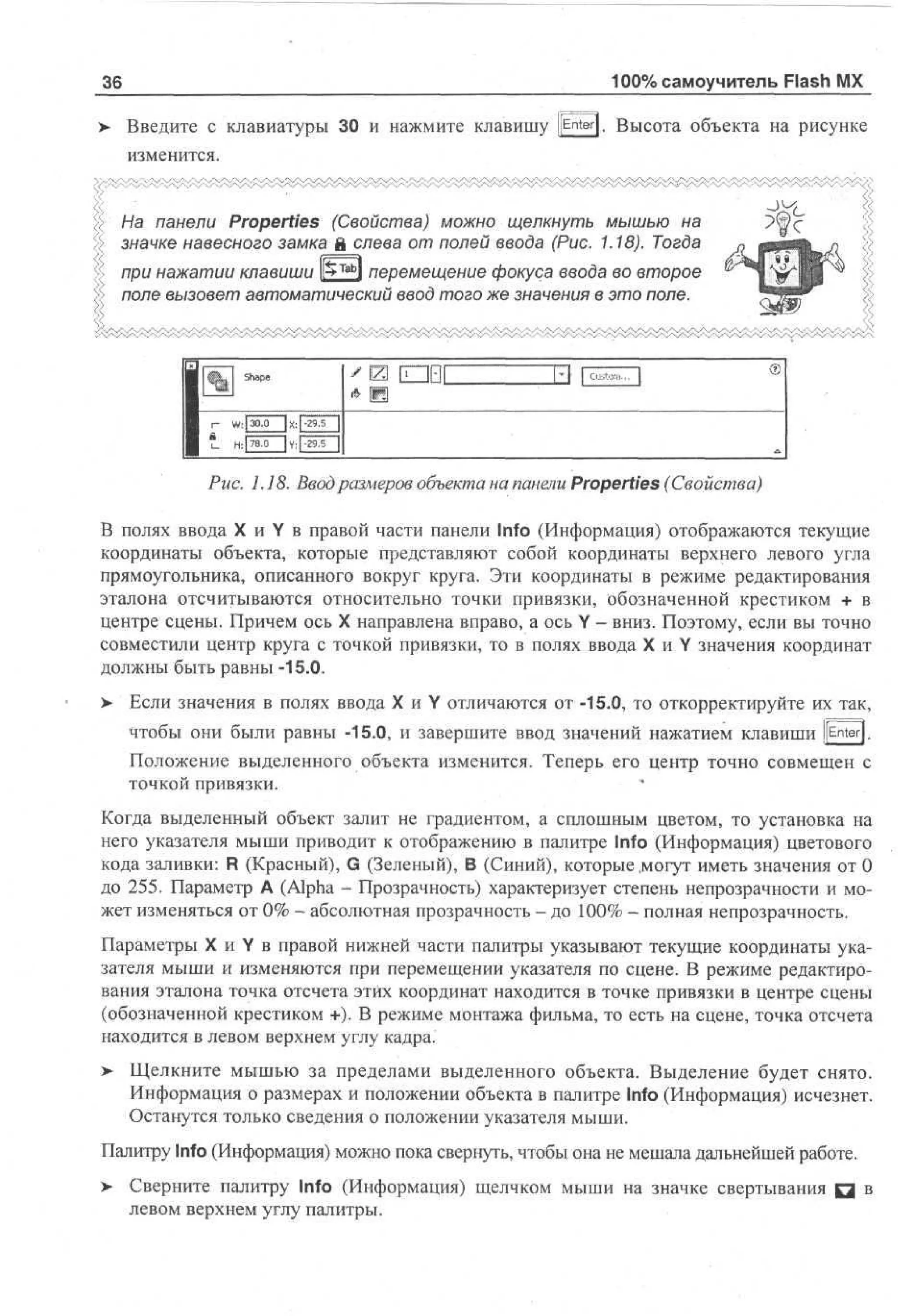 100% самоучитель Flash MX

36

Введите с клавиатуры 30 и нажмите клавишу [[Enter]. Высота объекта на рисунке
изменится.
На панели Properties (Свойства) можно щелкнуть мышью на
значке навесного замка й слева от полей ввода (Рис. 1.18). Тогда
Tab

при нажатии клавиши lfc l перемещение фокуса ввода во второе
поле вызовет автоматический ввод того же значения в это поле.

Shape

W: | 30.0
H: I 78,0

| X: |-29.5
| y, | -29.5

|

Рис. 1.18. Ввод размеров объекта на панели Properties (Свойства)
В полях ввода X и Y в правой части панели Info (Информация) отображаются текущие
координаты объекта, которые представляют собой координаты верхнего левого угла
прямоугольника, описанного вокруг круга. Эти координаты в режиме редактирования
эталона отсчитываются относительно точки привязки, обозначенной крестиком + в
центре сцены. Причем ось X направлена вправо, а ось Y - вниз. Поэтому, если вы точно
совместили центр круга с точкой привязки, то в полях ввода X и Y значения координат
должны быть равны -15.0.
> Если значения в полях ввода X и Y отличаются от -15.0, то откорректируйте их так,
•
чтобы они были равны -15.0, и завершите ввод значений нажатием клавиши [[Enter].
Положение выделенного объекта изменится. Теперь его центр точно совмещен с
точкой привязки.
Когда выделенный объект залит не градиентом, а сплошным цветом, то установка на
него указателя мыши приводит к отображению в палитре Info (Информация) цветового
кода заливки: R (Красный), G (Зеленый), В (Синий), которые .могут иметь значения от 0
до 255. Параметр A (Alpha - Прозрачность) характеризует степень непрозрачности и может изменяться от 0% - абсолютная прозрачность - до 100% - полная непрозрачность.
Параметры X и Y в правой нижней части палитры указывают текущие координаты указателя мыши и изменяются при перемещении указателя по сцене. В режиме редактирования эталона точка отсчета этих координат находится в точке привязки в центре сцены
(обозначенной крестиком +). В режиме монтажа фильма, то есть на сцене, точка отсчета
находится в левом верхнем углу кадра'
> Щелкните мышью за пределами выделенного объекта. Выделение будет снято
•
Информация о размерах и положении объекта в палитре Info (Информация) исчезнет.
Останутся только сведения о положении указателя мыши.
Палитру Info (Информация) можно пока свернуть, чтобы она не мешала дальнейшей работе.
> Сверните палитру Info (Информация) щелчком мыши на значке свертывания Q в
левом верхнем углу палитры.

 