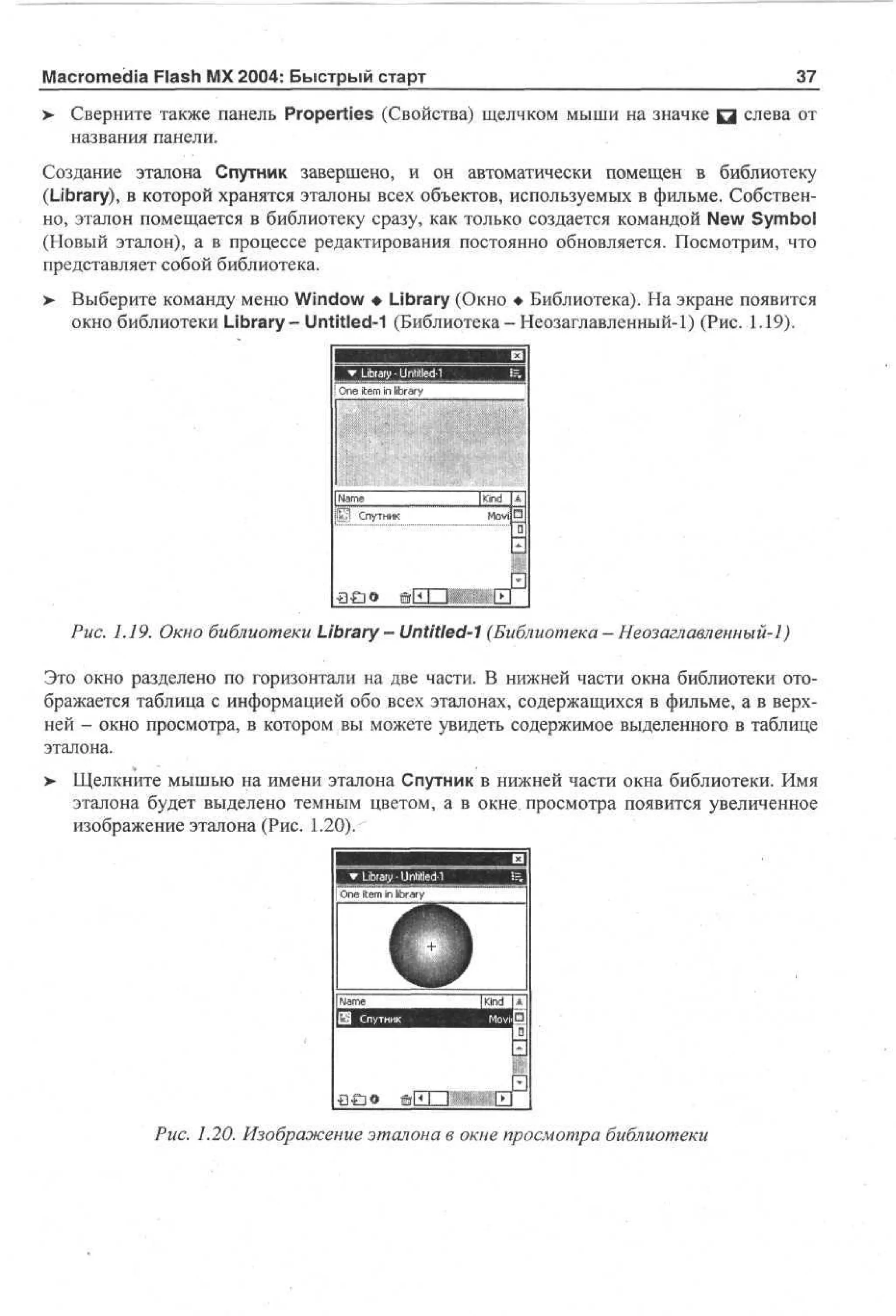 Macromedia Flash MX 2004: Быстрый старт
>

37

Сверните также панель Properties (Свойства) щелчком мыши на значке Q слева от
названия панели.

Создание эталона Спутник завершено, и он автоматически помещен в библиотеку
(Library), в которой хранятся эталоны всех объектов, используемых в фильме. Собственно, эталон помещается в библиотеку сразу, как только создается командой New Symbol
(Новый эталон), а в процессе редактирования постоянно обновляется. Посмотрим, что
представляет собой библиотека.
> Выберите команду меню Window • Library (Окно • Библиотека). На экране появится
окно библиотеки Library - Untitled-1 (Библиотека - Неозаглавленный-1) (Рис. 1.19).

Oe t m in lbay
n ie
irr

| Nm
ae
Спутник

Рис. 1.19. Окно библиотеки Library — Untitled-1 (Библиотека — Неозаглавленный-1)
Это окно разделено по горизонтали на две части. В нижней части окна библиотеки отображается таблица с информацией обо всех эталонах, содержащихся в фильме, а в верхней - окно просмотра, в котором вы можете увидеть содержимое выделенного в таблице
эталона.
>

Щелкните мышью на имени эталона Спутник в нижней части окна библиотеки. Имя
эталона будет выделено темным цветом, а в окне просмотра появится увеличенное
изображение эталона (Рис. 1.20).

£)£]©
Рис. 1.20. Изображение эталона в окне просмотра библиотеки

 