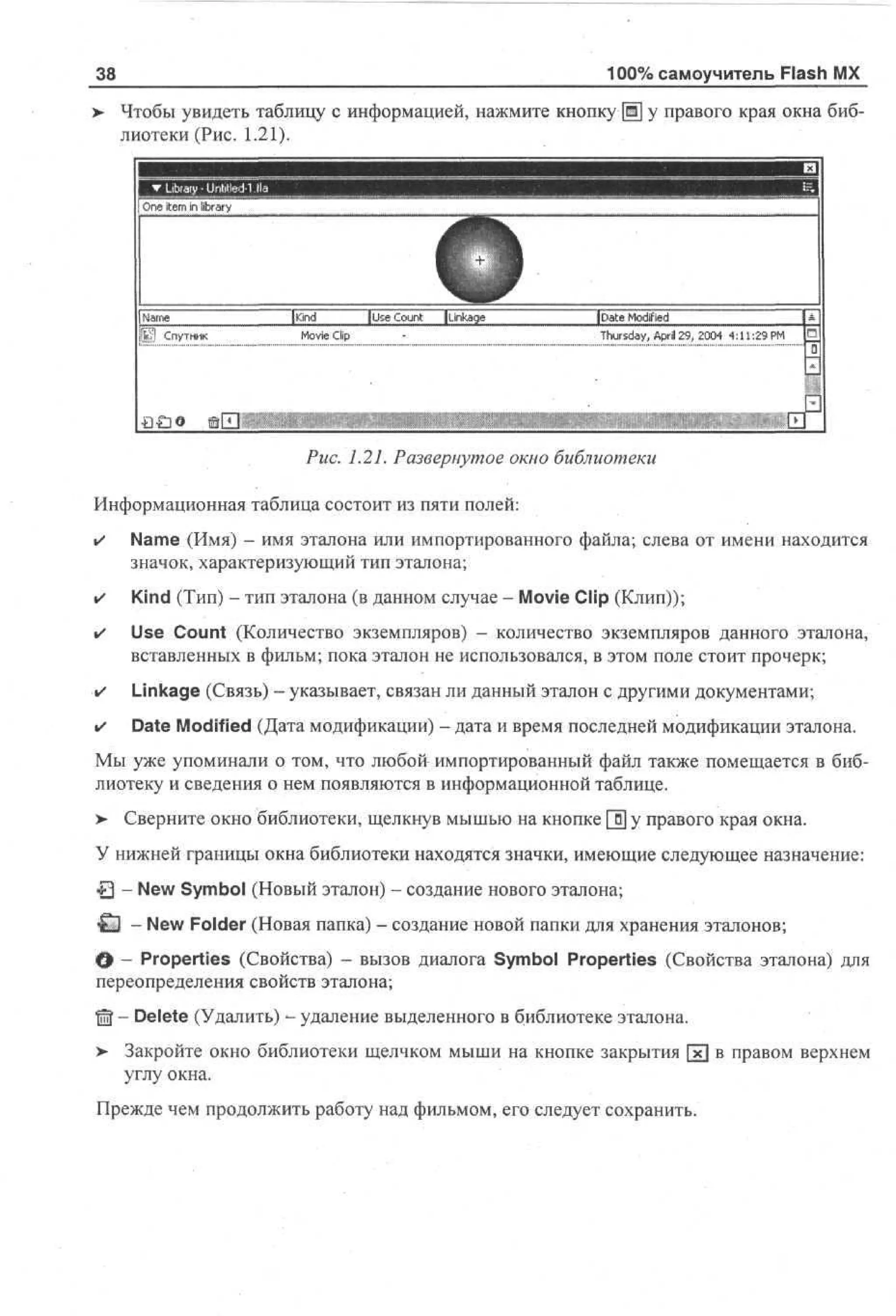 100% самоучитель Flash MX

38
>

Чтобы увидеть таблицу с информацией, нажмите кнопку [Ж] у правого края окна библиотеки (Рис. 1.21).

Oe ie in library
n tm

| Name
Спутник

[Kind

) Use Count

ILinkage

Movie Clip

iDate Modified
Thursday, April 29, 2004 4:11:29 PM

|O
0

Рис. 1.21. Развернутое окно библиотеки
Информационная таблица состоит из пяти полей:
•

Name (Имя) - имя эталона или импортированного файла; слева от имени находится
значок, характеризующий тип эталона;

•

Kind (Тип) - тип эталона (в данном случае - Movie Clip (Клип));

•

Use Count (Количество экземпляров) - количество экземпляров данного эталона,
вставленных в фильм; пока эталон не использовался, в этом поле стоит прочерк;

•

Linkage (Связь) - указывает, связан ли данный эталон с другими документами;

•

Date Modified (Дата модификации) - дата и время последней модификации эталона.

Мы уже упоминали о том, что любой импортированный файл также помещается в библиотеку и сведения о нем появляются в информационной таблице.
>- Сверните окно библиотеки, щелкнув мышью на кнопке [1] у правого края окна.
У нижней границы окна библиотеки находятся значки, имеющие следующее назначение:
t 3 - New Symbol (Новый эталон) - создание нового эталона;
±3 - New Folder (Новая папка) - создание новой папки для хранения эталонов;
О - Properties (Свойства) - вызов диалога Symbol Properties (Свойства эталона) для
переопределения свойств эталона;
© - Delete (Удалить) - удаление выделенного в библиотеке эталона.
>- Закройте окно библиотеки щелчком мыши на кнопке закрытия [xj в правом верхнем
углу окна.
Прежде чем продолжить работу над фильмом, его следует сохранить.

 