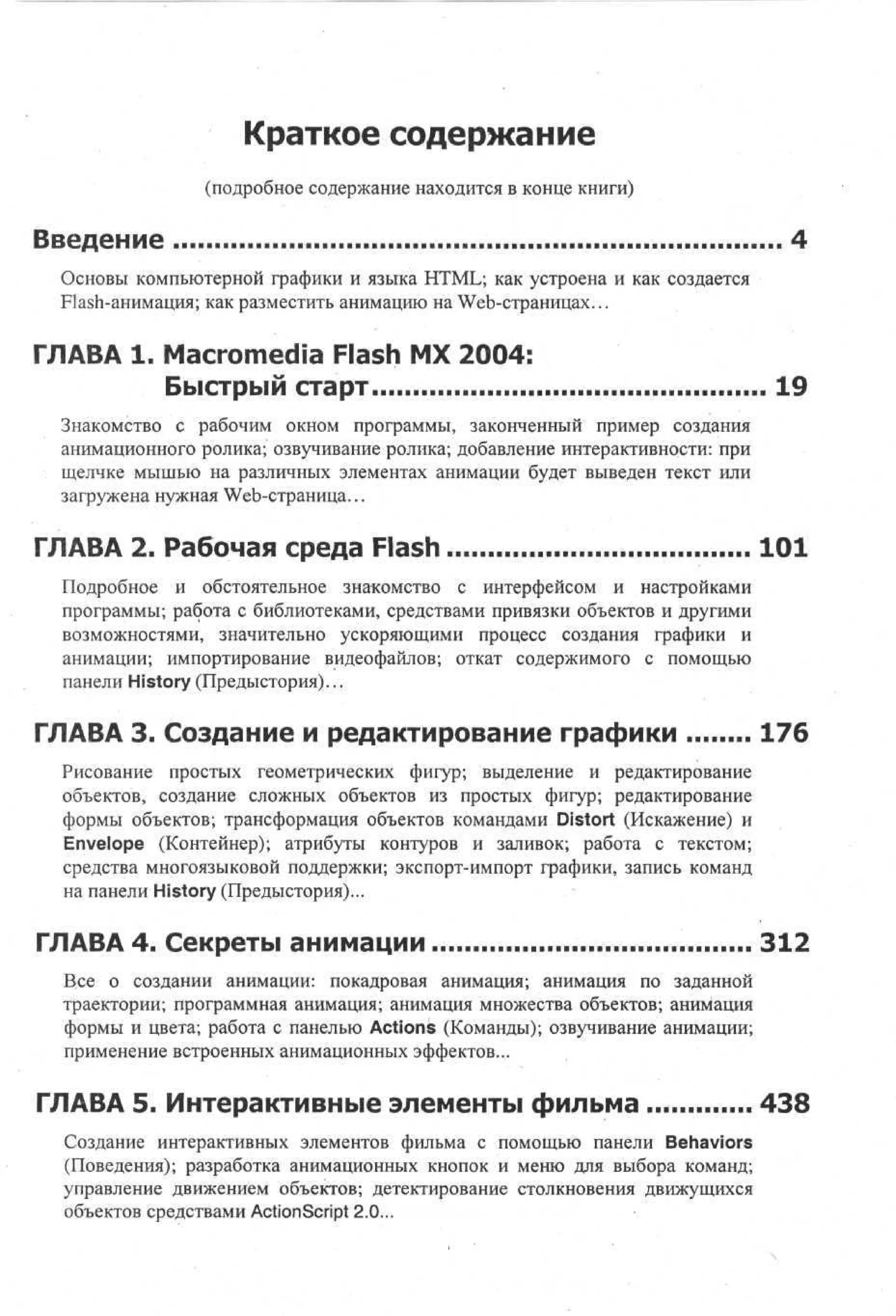 Краткое содержание
(подробное содержание находится в конце книги)

Введение
Основы компьютерной графики и языка HTML; как устроена и как создается
Flash-анимация; как разместить анимацию на Web-страницах...

ГЛАВА 1. Macromedia Flash MX 2004:
Быстрый старт

19

Знакомство с рабочим окном программы, законченный пример создания
анимационного ролика; озвучивание ролика; добавление интерактивности: при
щелчке мышью на различных элементах анимации будет выведен текст или
загружена нужная Web-страница...

ГЛАВА 2. Рабочая среда Flash

101

Подробное и обстоятельное знакомство с интерфейсом и настройками
программы; работа с библиотеками, средствами привязки объектов и другими
возможностями, значительно ускоряющими процесс создания графики и
анимации; импортирование видеофайлов; откат содержимого с помощью
панели History (Предыстория)...

ГЛАВА 3. Создание и редактирование графики

176

Рисование простых геометрических фигур; выделение и редактирование
объектов, создание сложных объектов из простых фигур; редактирование
формы объектов; трансформация объектов командами Distort (Искажение) и
Envelope (Контейнер); атрибуты контуров и заливок; работа с текстом;
средства многоязыковой поддержки; экспорт-импорт графики, запись команд
на панели History (Предыстория)...

ГЛАВА 4. Секреты анимации

312

Все о создании анимации: покадровая анимация; анимация по заданной
траектории; программная анимация; анимация множества объектов; анимация
формы и цвета; работа с панелью Actions (Команды); озвучивание анимации;
применение встроенных анимационных эффектов...

ГЛАВА 5. Интерактивные элементы фильма

438

Создание интерактивных элементов фильма с помощью панели Behaviors
(Поведения); разработка анимационных кнопок и меню для выбора команд;
управление движением объектов; детектирование столкновения движущихся
объектов средствами ActionScript 2.0...

 