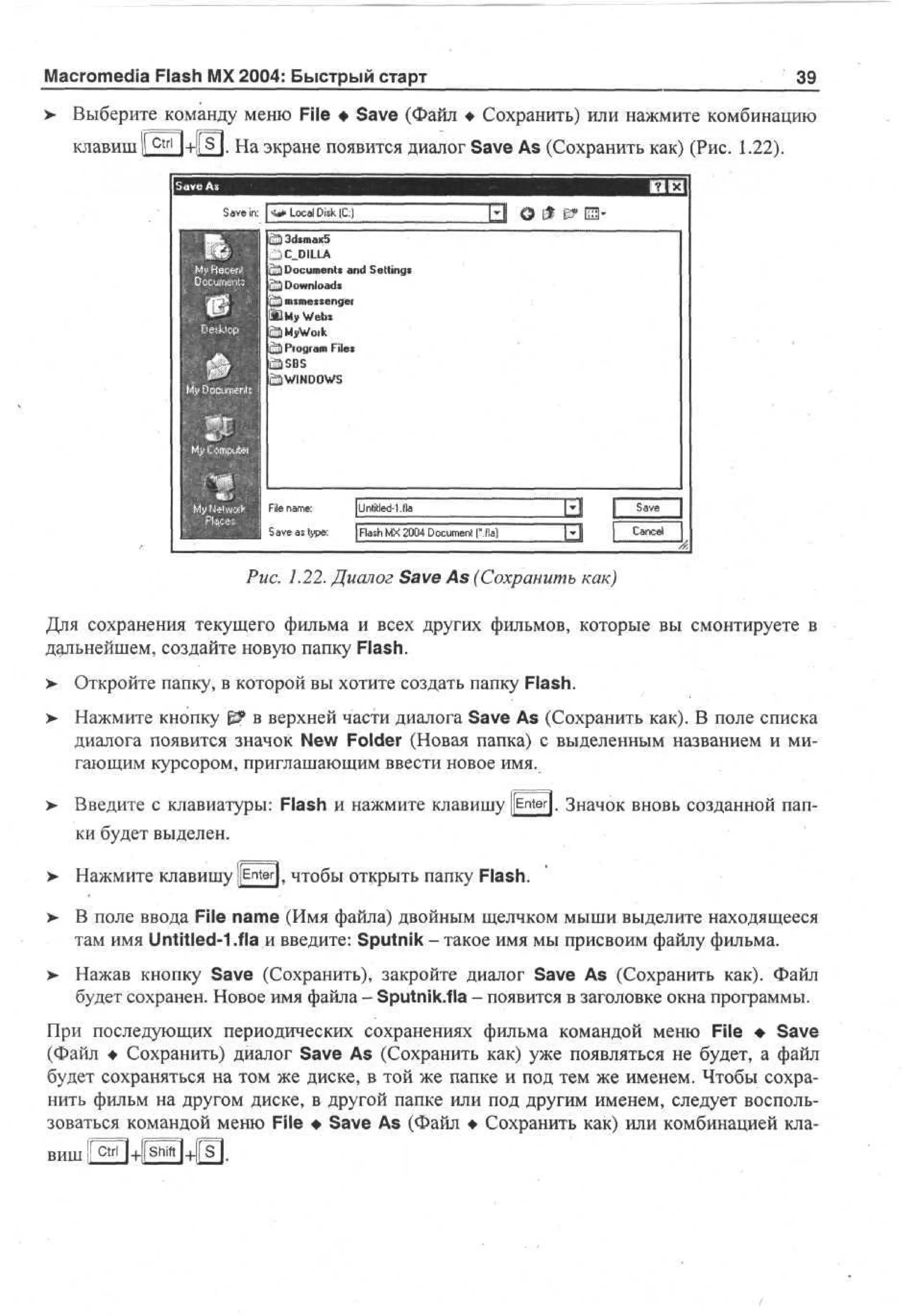 Macromedia Flash MX 2004: Быстрый старт

39

Выберите команду меню File • Save (Файл • Сохранить) или нажмите комбинацию
клавиш

+1! s I. На экране появится диалог Save As (Сохранить как) (Рис. 1.22).

ЕЬ
Ш
£% 3d*max5
C_DILLA
^Document* and Setting*
^ j Downloads
nismetsengei
My Webs
S)MyWoik
C3 Pfogram Files
СЭ WINDOWS

Save as type:

jFlash MX 2004 Document I'M)

Рис. 1.22. Диалог Save As (Сохранить как)
Для сохранения текущего фильма и всех других фильмов, которые вы смонтируете в
дальнейшем, создайте новую папку Flash.
> Откройте папку, в которой вы хотите создать папку Flash.
•
> Нажмите кнопку g? в верхней части диалога Save As (Сохранить как). В поле списка
•
диалога появится значок New Folder (Новая папка) с выделенным названием и мигающим курсором, приглашающим ввести новое имя.
Введите с клавиатуры: Flash и нажмите клавишу ||Enter|. Значок вновь созданной папки будет выделен.
Нажмите клавишу [[Enter)f чтобы открыть папку Flash.
>- В поле ввода File name (Имя файла) двойным щелчком мыши выделите находящееся
там имя Untitled-1 .fla и введите: Sputnik - такое имя мы присвоим файлу фильма.
> Нажав кнопку Save (Сохранить), закройте диалог Save As (Сохранить как). Файл
будет сохранен. Новое имя файла - Sputnik.fla - появится в заголовке окна программы.
При последующих периодических сохранениях фильма командой меню File • Save
(Файл • Сохранить) диалог Save As (Сохранить как) уже появляться не будет, а файл
будет сохраняться на том же диске, в той же папке и под тем же именем. Чтобы сохранить фильм на другом диске, в другой папке или под другим именем, следует воспользоваться командой меню File • Save As (Файл • Сохранить как) или комбинацией клавиш i r ^ n + f s ^ n + f s i .

 