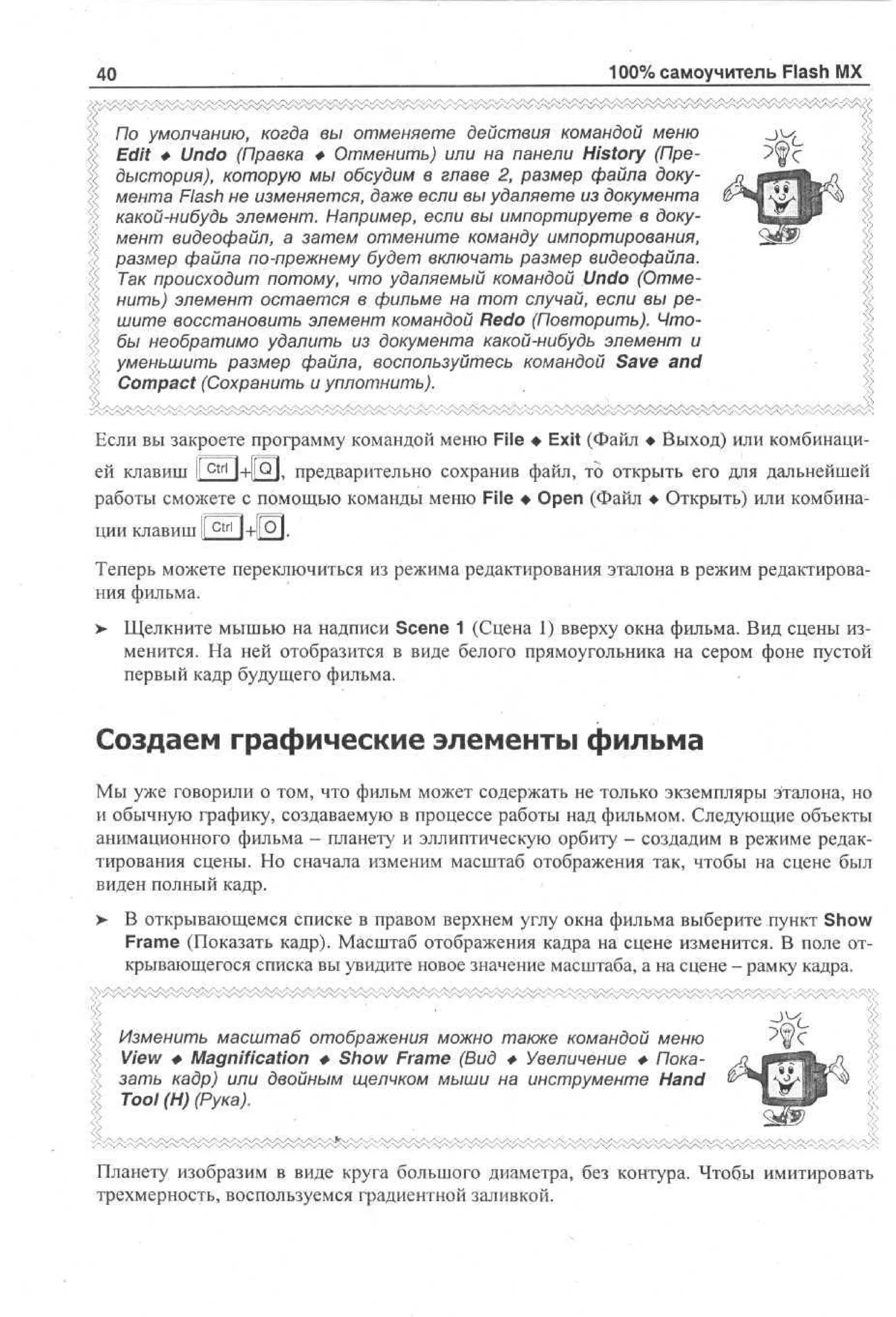 100% самоучитель Flash MX

40

По умолчанию, когда вы отменяете действия командой меню
Edit Ф Undo (Правка Ф Отменить) или на панели History (Предыстория), которую мы обсудим в главе 2, размер файла документа Flash не изменяется, даже если вы удаляете из документа
какой-нибудь элемент. Например, если вы импортируете в документ видеофайл, а затем отмените команду импортирования,
размер файла по-прежнему будет включать размер видеофайла.
Так происходит потому, что удаляемый командой Undo (Отменить) элемент остается в фильме на тот случай, если вы решите восстановить элемент командой Redo (Повторить). Чтобы необратимо удалить из документа какой-нибудь элемент и
уменьшить размер файла, воспользуйтесь командой Save and
Compact (Сохранить и уплотнить).
Если вы закроете программу командой меню File • Exit (Файл • Выход) или комбинацией клавиш I

ctrl

|+||О], предварительно сохранив файл, то открыть его для дальнейшей

работы сможете с помощью команды меню File • Open (Файл • Открыть) или комбинации клавиш I C t r l l+|[Q|.
I
Теперь можете переключиться из режима редактирования эталона в режим редактирования фильма.
>- Щелкните мышью на надписи Scene 1 (Сцена 1) вверху окна фильма. Вид сцены изменится. На ней отобразится в виде белого прямоугольника на сером фоне пустой
первый кадр будущего фильма.

Создаем графические элементы фильма
Мы уже говорили о том, что фильм может содержать не только экземпляры эталона, но
и обычную графику, создаваемую в процессе работы над фильмом. Следующие объекты
анимационного фильма - планету и эллиптическую орбиту - создадим в режиме редактирования сцены. Но сначала изменим масштаб отображения так, чтобы на сцене был
виден полный кадр.
> В открывающемся списке в правом верхнем углу окна фильма выберите пункт Show
•
Frame (Показать кадр). Масштаб отображения кадра на сцене изменится. В поле открывающегося списка вы увидите новое значение масштаба, а на сцене - рамку кадра.

«; Изменить масштаб отображения можно также командой меню
« View Ф Magnification Ф Show Frame (Вид Ф Увеличение Ф Показать кадр) или двойным щелчком мыши на инструменте Hand
Tool (И) (Рука).

Планету изобразим в виде круга большого диаметра, без контура. Чтобы имитировать
трехмерность, воспользуемся градиентной заливкой.

 