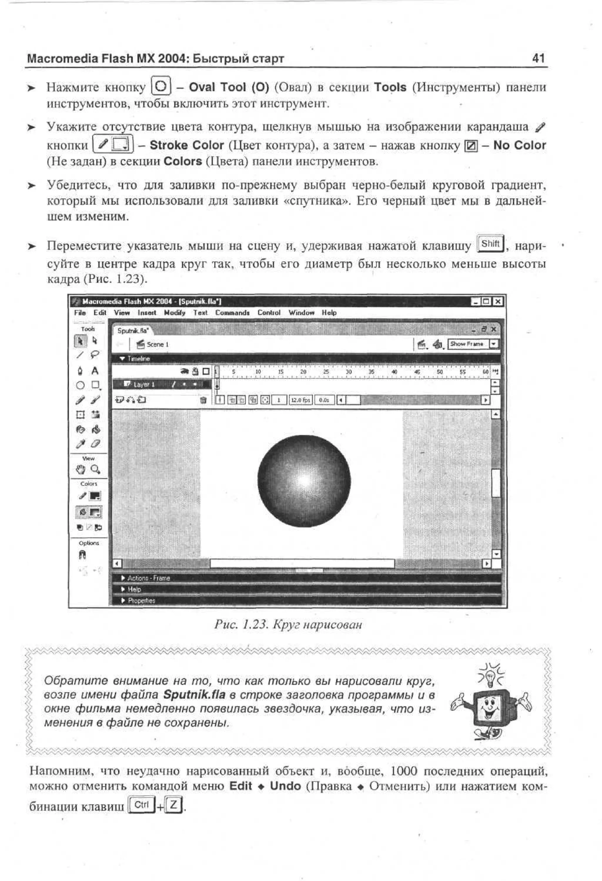 Macromedia Flash MX 2004: Быстрый старт

41

> Нажмите кнопку [Oj - Oval Tool (О) (Овал) в секции Tools (Инструменты) панели
инструментов, чтобы включить этот инструмент.
>

Укажите отсутствие цвета контура, щелкнув мышью на изображении карандаша #
кнопки | # D l ) - Stroke Color (Цвет контура), а затем - нажав кнопку Щ - No Color
(Не задан) в секции Colors (Цвета) панели инструментов.

> Убедитесь, что для заливки по-прежнему выбран черно-белый круговой градиент,
•
который мы использовали для заливки «спутника». Его черный цвет мы в дальнейшем изменим.
>

Shift

Переместите указатель мыши на сцену и, удерживая нажатой клавишу ll l, нарисуйте в центре кадра круг так, чтобы его диаметр был несколько меньше высоты
кадра (Рис. 1.23).
i m .i) F s M 2 0 - [ p t i ila'l
o ul. l h X 0 4 S un
a
k
Fl E i Ve I s r M dy T n Cm ad C nr l Wd w H p
ie dt i » n et o f e t o mns o to n o e
i
i
l

Рис. 1.23. Круг нарисован

Обратите внимание на то, что как только вы нарисовали круг,
возле имени файла Sputnik.fia в строке заголовка программы и в
окне фильма немедленно появилась звездочка, указывая, что изменения в файле не сохранены.

Напомним, что неудачно нарисованный объект и, вообще, 1000 последних операций,
можно отменить командой меню Edit • Undo (Правка • Отменить) или нажатием комбинации клавиш К c t r l

 