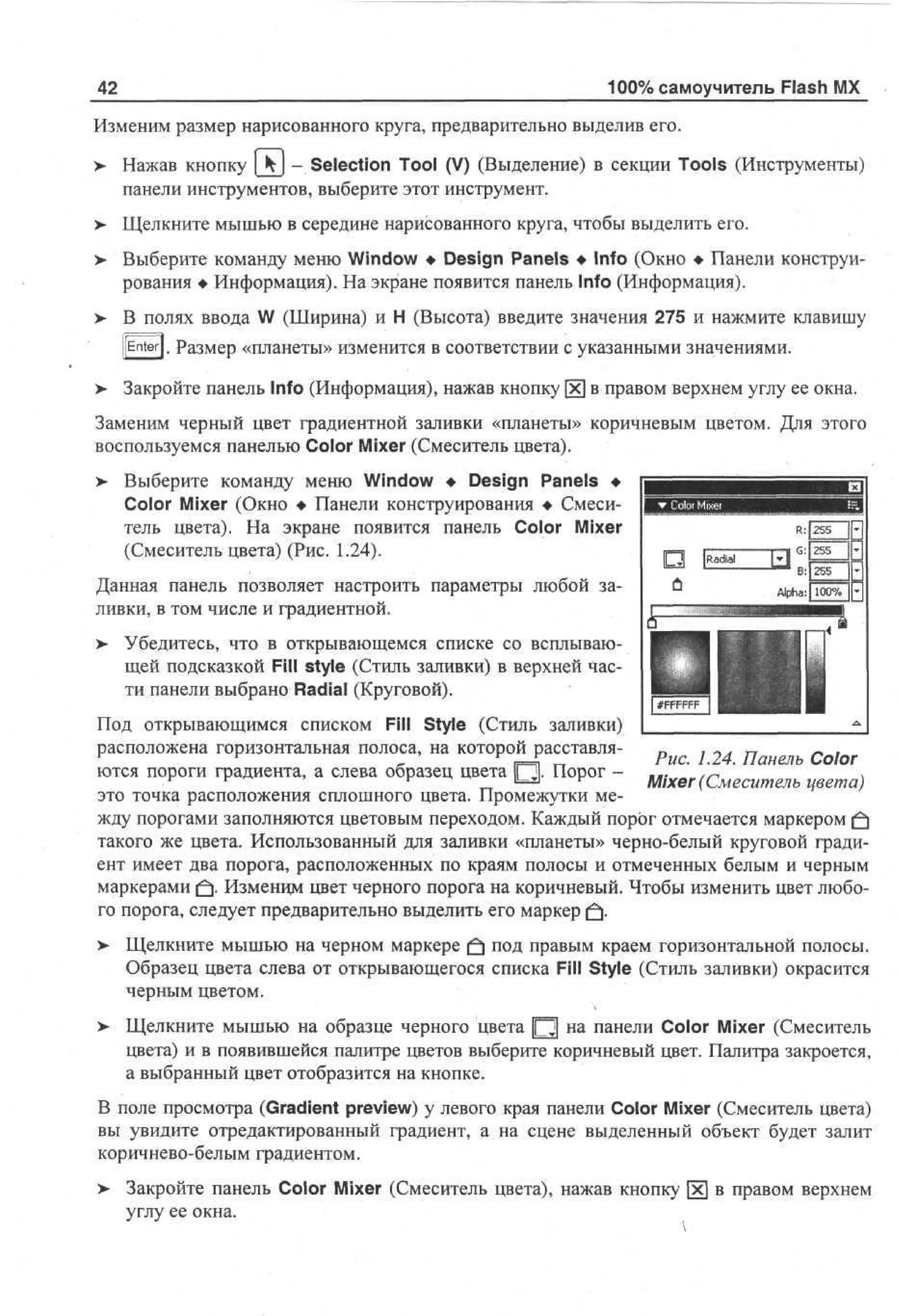 42

100% самоучитель Flash MX

Изменим размер нарисованного круга, предварительно выделив его.
> Нажав кнопку [_4J - Selection Tool (V) (Выделение) в секции Tools (Инструменты)
панели инструментов, выберите этот инструмент.
>

Щелкните мышью в середине нарисованного круга, чтобы выделить его.

>

Выберите команду меню Window • Design Panels • Info (Окно • Панели конструирования • Информация). На экране появится панель Info (Информация).

>

В полях ввода W (Ширина) и Н (Высота) введите значения 275 и нажмите клавишу
[[Enter]. Размер «планеты» изменится в соответствии с указанными значениями.

>

Закройте панель Info (Информация), нажав KHOI

в правом верхнем углу ее окна.

Заменим черный цвет градиентной заливки «планеты» коричневым цветом. Для этого
воспользуемся панелью Color Mixer (Смеситель цвета).
> Выберите команду меню Window • Design Panels •
Color Mixer (Окно • Панели конструирования • Смеситель цвета). На экране появится панель Color Mixer
(Смеситель цвета) (Рис. 1.24).
Данная панель позволяет настроить параметры любой заливки, в том числе и градиентной.
>

Убедитесь, что в открывающемся списке со всплывающей подсказкой Fill style (Стиль заливки) в верхней Части панели выбрано Radial (Круговой).

Под открывающимся списком Fill Style (Стиль заливки)
расположена горизонтальная полоса, на которой расставляРис. 1.24. Панель Color
ются пороги градиента, а слева образец цвета Ц . Порог Mixer (Смеситель цвета)
это точка расположения сплошного цвета. Промежутки между порогами заполняются цветовым переходом. Каждый порог отмечается маркером £
такого же цвета. Использованный для заливки «планеты» черно-белый круговой градиент имеет два порога, расположенных по краям полосы и отмеченных белым и черным
маркерами |fj. Изменцм цвет черного порога на коричневый. Чтобы изменить цвет любого порога, следует предварительно выделить его маркер (f].
> Щелкните мышью на черном маркере £} под правым краем горизонтальной полосы.
•
Образец цвета слева от открывающегося списка Fill Style (Стиль заливки) окрасится
черным цветом.
> Щелкните мышью на образце черного цвета [Q] на панели Color Mixer (Смеситель
цвета) и в появившейся палитре цветов выберите коричневый цвет. Палитра закроется,
а выбранный цвет отобразится на кнопке.
В поле просмотра (Gradient preview) у левого края панели Color Mixer (Смеситель цвета)
вы увидите отредактированный градиент, а на сцене выделенный объект будет залит
коричнево-белым градиентом.
> Закройте панель Color Mixer (Смеситель цвета), нажав кнопку х в правом верхнем
углу ее окна.

 