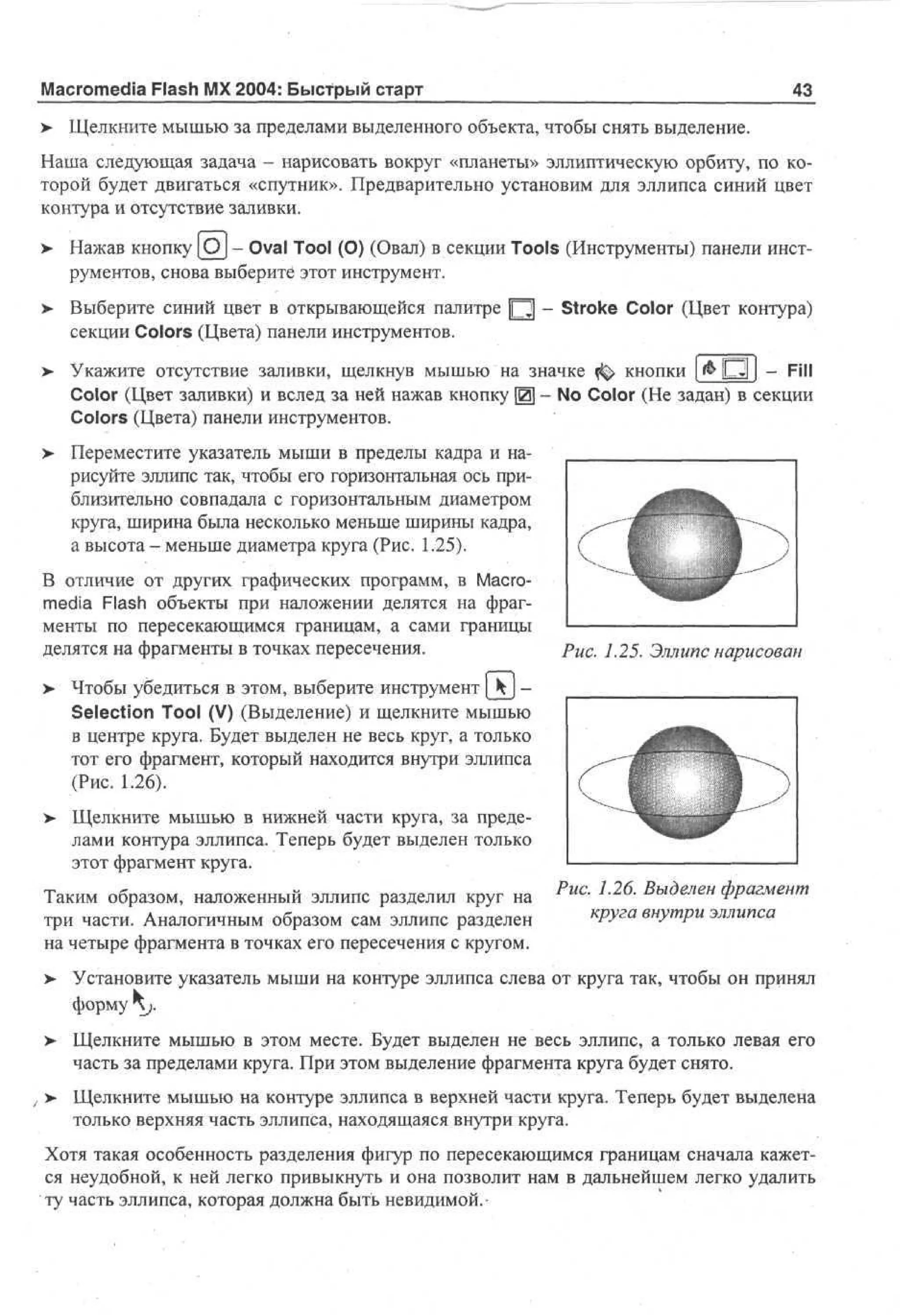 Macromedia Flash MX 2004: Быстрый старт

43

> Щелкните мышью за пределами выделенного объекта, чтобы снять выделение.
•
Наша следующая задача - нарисовать вокруг «планеты» эллиптическую орбиту, по которой будет двигаться «спутник». Предварительно установим для эллипса синий цвет
контура и отсутствие заливки.
>

Нажав кнопку [Of - Oval Tool (О) (Овал) в секции Tools (Инструменты) панели инструментов, снова выберите этот инструмент.

>

Выберите синий цвет в открывающейся палитре Ц - Stroke Color (Цвет контура)
секции Colors (Цвета) панели инструментов.

>

Укажите отсутствие заливки, щелкнув мышью на значке ^ кнопки [& О j - Fill
Color (Цвет заливки) и вслед за ней нажав кнопку Щ - No Color (He задан) в секции
Colors (Цвета) панели инструментов.

> Переместите указатель мыши в пределы кадра и на•
рисуйте эллипс так, чтобы его горизонтальная ось приблизительно совпадала с горизонтальным диаметром
круга, ширина была несколько меньше ширины кадра,
а высота - меньше диаметра круга (Рис. 1.25).
В отличие от других графических программ, в Macromedia Flash объекты при наложении делятся на фрагменты по пересекающимся границам, а сами границы
делятся на фрагменты в точках пересечения.

Рис. 1.25. Эллипс нарисован

> Чтобы убедиться в этом, выберите инструмент [kj •
Selection Tool (V) (Выделение) и щелкните мышью
в центре круга. Будет выделен не весь круг, а только
тот его фрагмент, который находится внутри эллипса
(Рис. 1.26).
>- Щелкните мышью в нижней части круга, за пределами контура эллипса. Теперь будет выделен только
этот фрагмент круга.
Таким образом, наложенный эллипс разделил круг на
три части. Аналогичным образом сам эллипс разделен
на четыре фрагмента в точках его пересечения с кругом.

Рис. 1.26. Выделен фрагмент
круга внутри эллипса

>

Установите указатель мыши на контуре эллипса слева от круга так, чтобы он принял
форму j.

>

Щелкните мышью в этом месте. Будет выделен не весь эллипс, а только левая его
часть за пределами круга. При этом выделение фрагмента круга будет снято.

, > Щелкните мышью на контуре эллипса в верхней части круга. Теперь будет выделена
только верхняя часть эллипса, находящаяся внутри круга.
Хотя такая особенность разделения фигур по пересекающимся границам сначала кажется неудобной, к ней легко привыкнуть и она позволит нам в дальнейшем легко удалить
ту часть эллипса, которая должна быть невидимой.-

 