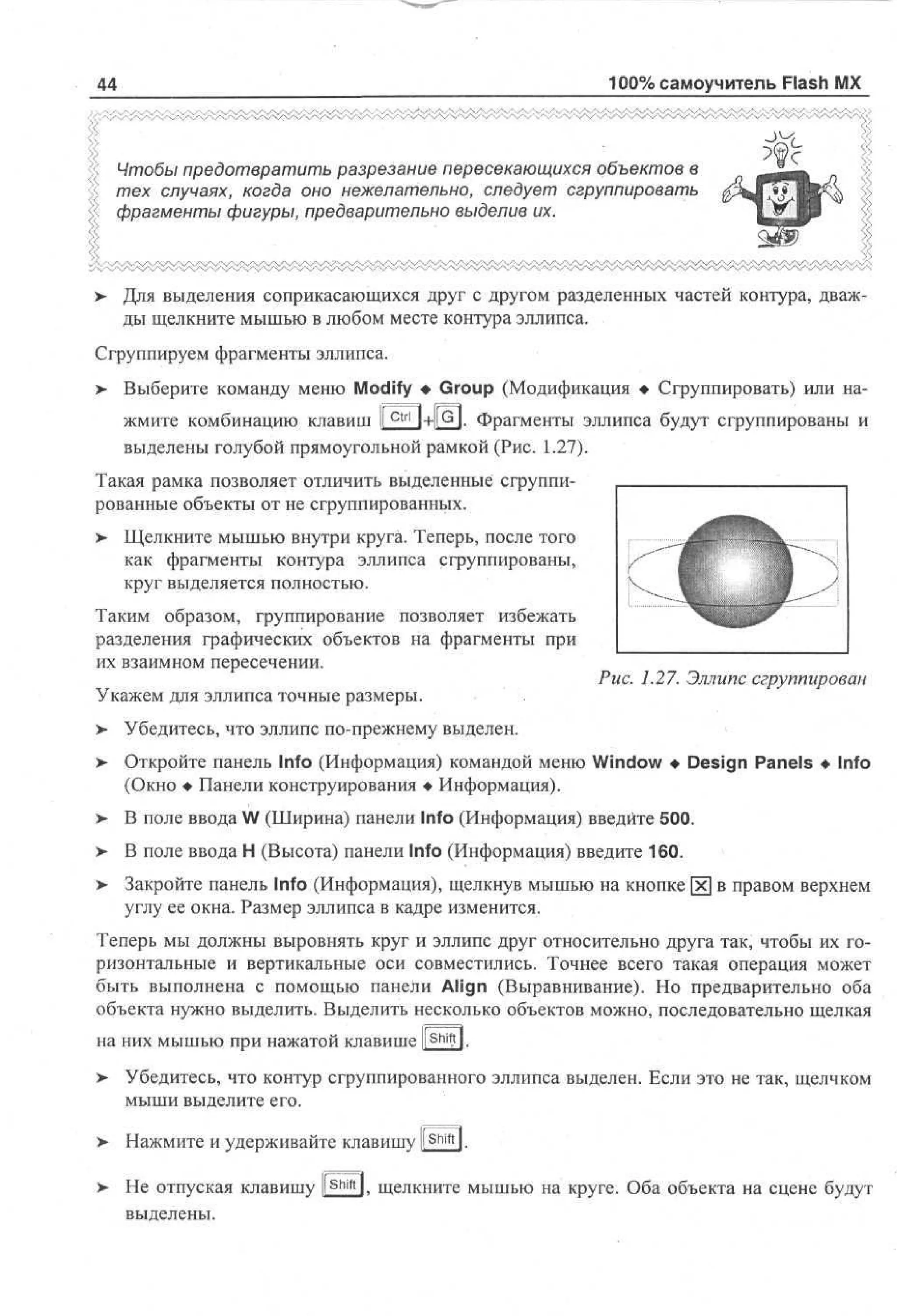 100% самоучитель Flash MX

44

Чтобы предотвратить разрезание пересекающихся объектов в
тех случаях, когда оно нежелательно, следует сгруппировать
фрагменты фигуры, предварительно выделив их.

>

Для выделения соприкасающихся друг с другом разделенных частей контура, дважды щелкните мышью в любом месте контура эллипса.

Сгруппируем фрагменты эллипса.
> Выберите команду меню Modify • Group (Модификация • Сгруппировать) или на•
ctrl

G

жмите комбинацию клавиш 1
l+ll l . Фрагменты эллипса будут сгруппированы и
выделены голубой прямоугольной рамкой (Рис. 1.27).
Такая рамка позволяет отличить выделенные сгруппированные объекты от не сгруппированных.
>

Щелкните мышью внутри круга. Теперь, после того
как фрагменты контура эллипса сгруппированы,
круг выделяется полностью.

Таким образом, группирование позволяет избежать
разделения графических объектов на фрагменты при
их взаимном пересечении.
Укажем для эллипса точные размеры.

Рис. 1.27. Эллипс сгруппирован

>

Убедитесь, что эллипс по-прежнему выделен.

>

Откройте панель Info (Информация) командой меню Window • Design Panels • Info
(Окно • Панели конструирования • Информация).

>

В поле ввода W (Ширина) панели Info (Информация) введите 500.

>

В поле ввода Н (Высота) панели Info (Информация) введите 160.

> Закройте панель Info (Информация), щелкнув мышью на кнопке [х] в правом верхнем
•
углу ее окна. Размер эллипса в кадре изменится.
Теперь мы должны выровнять круг и эллипс друг относительно друга так, чтобы их горизонтальные и вертикальные оси совместились. Точнее всего такая операция может
быть выполнена с помощью панели Align (Выравнивание). Но предварительно оба
объекта нужно выделить. Выделить несколько объектов можно, последовательно щелкая
на них мышью при нажатой клавише llShi?l.
> Убедитесь, что контур сгруппированного эллипса выделен. Если это не так, щелчком
мыши выделите его.
>

Нажмите и удерживайте клавишу l S h i f t l.

>- Не отпуская клавишу l S h i f t l, щелкните мышью на круге. Оба объекта на сцене будут
выделены.

 