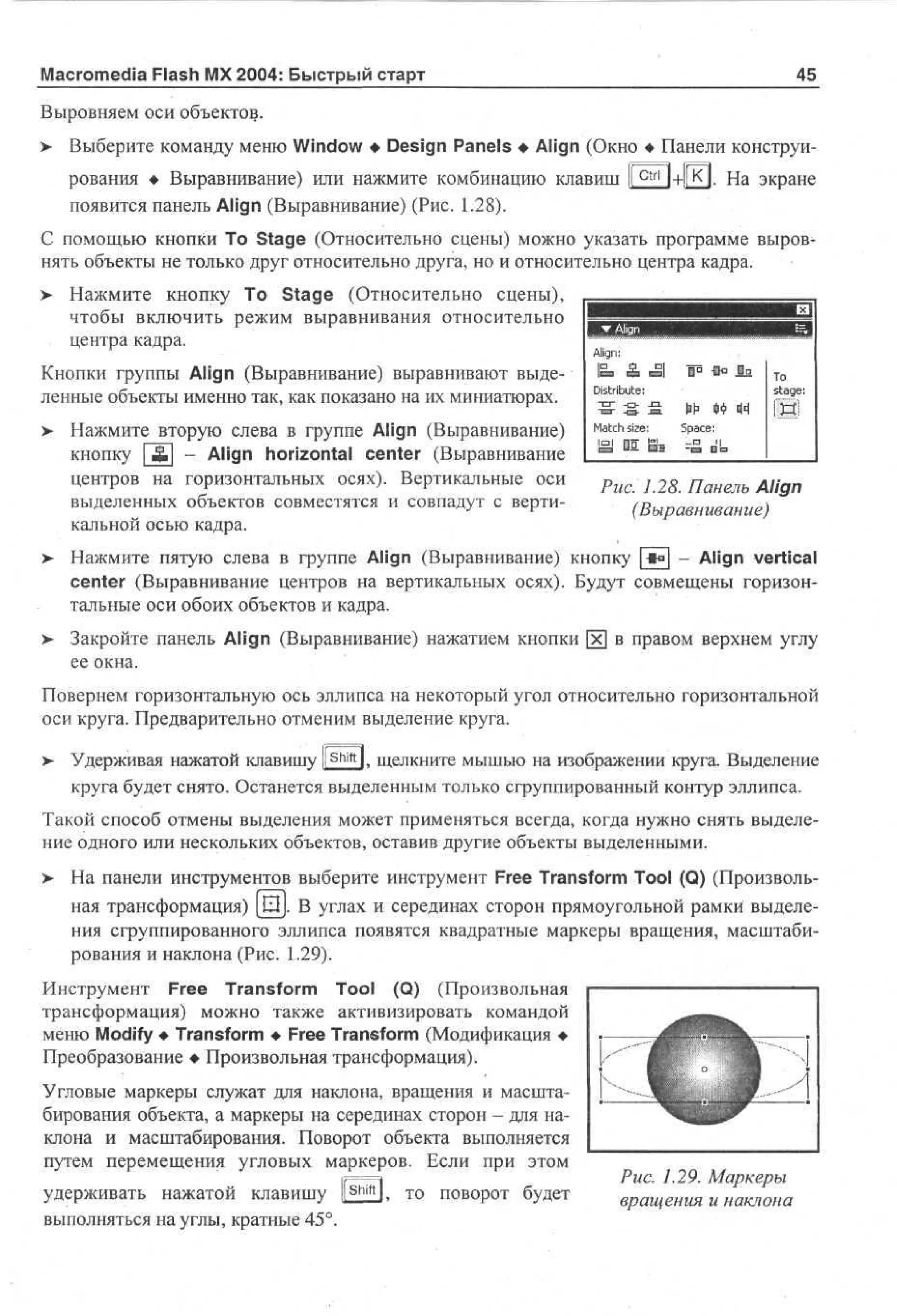 Macromedia Flash MX 2004: Быстрый старт

45

Выровняем оси объектов.
>

Выберите команду меню Window • Design Panels • Align (Окно • Панели конструирования • Выравнивание) или нажмите комбинацию клавиш | Ctrl | + | к ] . На экране
появится панель Align (Выравнивание) (Рис. 1.28).

С помощью кнопки То Stage (Относительно сцены) можно указать программе выровнять объекты не только друг относительно друга, но и относительно центра кадра.
> Нажмите кнопку То Stage (Относительно сцены),
•
чтобы включить режим выравнивания относительно
центра кадра.
Кнопки группы Align (Выравнивание) выравнивают выделенные объекты именно так, как показано на их миниатюрах.
>

Нажмите вторую слева в группе Align (Выравнивание)
кнопку [Ж] - Align horizontal center (Выравнивание
центров на горизонтальных осях). Вертикальные оси
выделенных объектов совместятся и совпадут с вертикальной осью кадра.

Align:

P &

ВИ
•MМШ
c

Distribute:
- П Г - D - -ПЗ.
M a t c h size:
isj

0 1

S J

•a T
o
stage:

№ t)i?
Space:
~ea 0 ra

IH!

Рис. 1.28. Панель Align
(Выравнивание)

> Нажмите пятую слева в группе Align (Выравнивание) кнопку *° - Align vertical
center (Выравнивание центров на вертикальных осях). Будут совмещены горизонтальные оси обоих объектов и кадра.
>

Закройте панель Align (Выравнивание) нажатием кнопки [х] в правом верхнем углу
ее окна.

Повернем горизонтальную ось эллипса на некоторый угол относительно горизонтальной
оси круга. Предварительно отменим выделение круга.
>

Удерживая нажатой клавишу l S h i f t l, щелкните мышью на изображении круга. Выделение
круга будет снято. Останется выделенным только сгруппированный контур эллипса.

Такой способ отмены выделения может применяться всегда, когда нужно снять выделение одного или нескольких объектов, оставив другие объекты выделенными.
>

На панели инструментов выберите инструмент Free Transform Tool (Q) (Произвольная трансформация) [Ш]. В углах и серединах сторон прямоугольной рамки выделения сгруппированного эллипса появятся квадратные маркеры вращения, масштабирования и наклона (Рис. 1.29).

Инструмент Free Transform Tool (Q) (Произвольная
трансформация) можно также активизировать командой
меню Modify • Transform • Free Transform (Модификация •
Преобразование • Произвольная трансформация).
Угловые маркеры служат для наклона, вращения и масштабирования объекта, а маркеры на серединах сторон - для наклона и масштабирования. Поворот объекта выполняется
путем перемещения угловых маркеров. Если при этом
удерживать нажатой клавишу ll Shift l, то поворот будет
выполняться на углы, кратные 45°.

Рис. 1.29. Маркеры
вращения и наклона

 