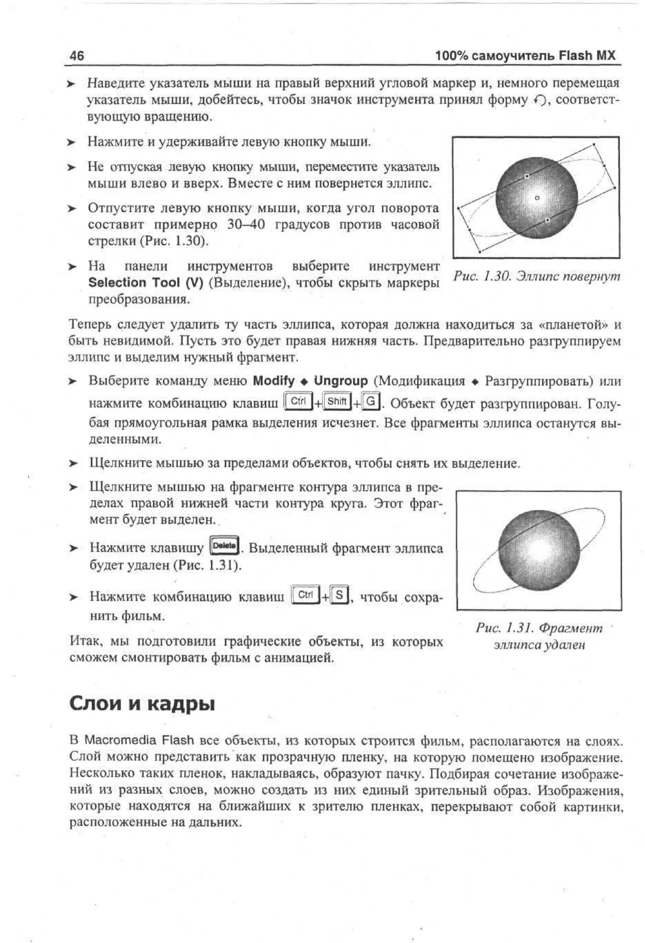 100% самоучитель Flash MX

46

> Наведите указатель мыши на правый верхний угловой маркер и, немного перемещая
указатель мыши, добейтесь, чтобы значок инструмента принял форму €), соответствующую вращению.
> Нажмите и удерживайте левую кнопку мыши.
•
>

Не отпуская левую кнопку мыши, переместите указатель
мыши влево и вверх. Вместе с ним повернется эллипс.

> Отпустите левую кнопку мыши, когда угол поворота
составит примерно 30-40 градусов против часовой
стрелки (Рис. 1.30).
>

На панели инструментов выберите инструмент
Selection Tool (V) (Выделение), чтобы скрыть маркеры
преобразования.

Рис

'

и

а

Эллипс повернут

Теперь следует удалить ту часть эллипса, которая должна находиться за «планетой» и
быть невидимой. Пусть это будет правая нижняя часть. Предварительно разгруппируем
эллипс и выделим нужный фрагмент.
> Выберите команду меню Modify • Ungroup (Модификация • Разгруппировать) или
нажмите комбинацию клавиш I c ^+ll S h i f t l+![G|. Объект будет разгруппирован. ГолуI
бая прямоугольная рамка выделения исчезнет. Все фрагменты эллипса останутся выделенными.
>- Щелкните мышью за пределами объектов, чтобы снять их выделение.
> Щелкните мышью на фрагменте контура эллипса в пределах правой нижней части контура круга. Этот фрагмент будет выделен..
> Нажмите клавишу |[р*м*1. Выделенный фрагмент эллипса
будет удален (Рис. 1.31).
> Нажмите комбинацию клавиш I c t r l 1+РП. чтобы сохраI
нить фильм.
Итак, мы подготовили графические объекты, из которых
сможем смонтировать фильм с анимацией.

Рис. 1.31. Фрагмент
эллипса удален

Слои и кадры
В Macromedia Flash все объекты, из которых строится фильм, располагаются на слоях.
Слой можно представить как прозрачную пленку, на которую помещено изображение.
Несколько таких пленок, накладываясь, образуют пачку. Подбирая сочетание изображений из разных слоев, можно создать из них единый зрительный образ. Изображения,
которые находятся на ближайших к зрителю пленках, перекрывают собой картинки,
расположенные на дальних.

 