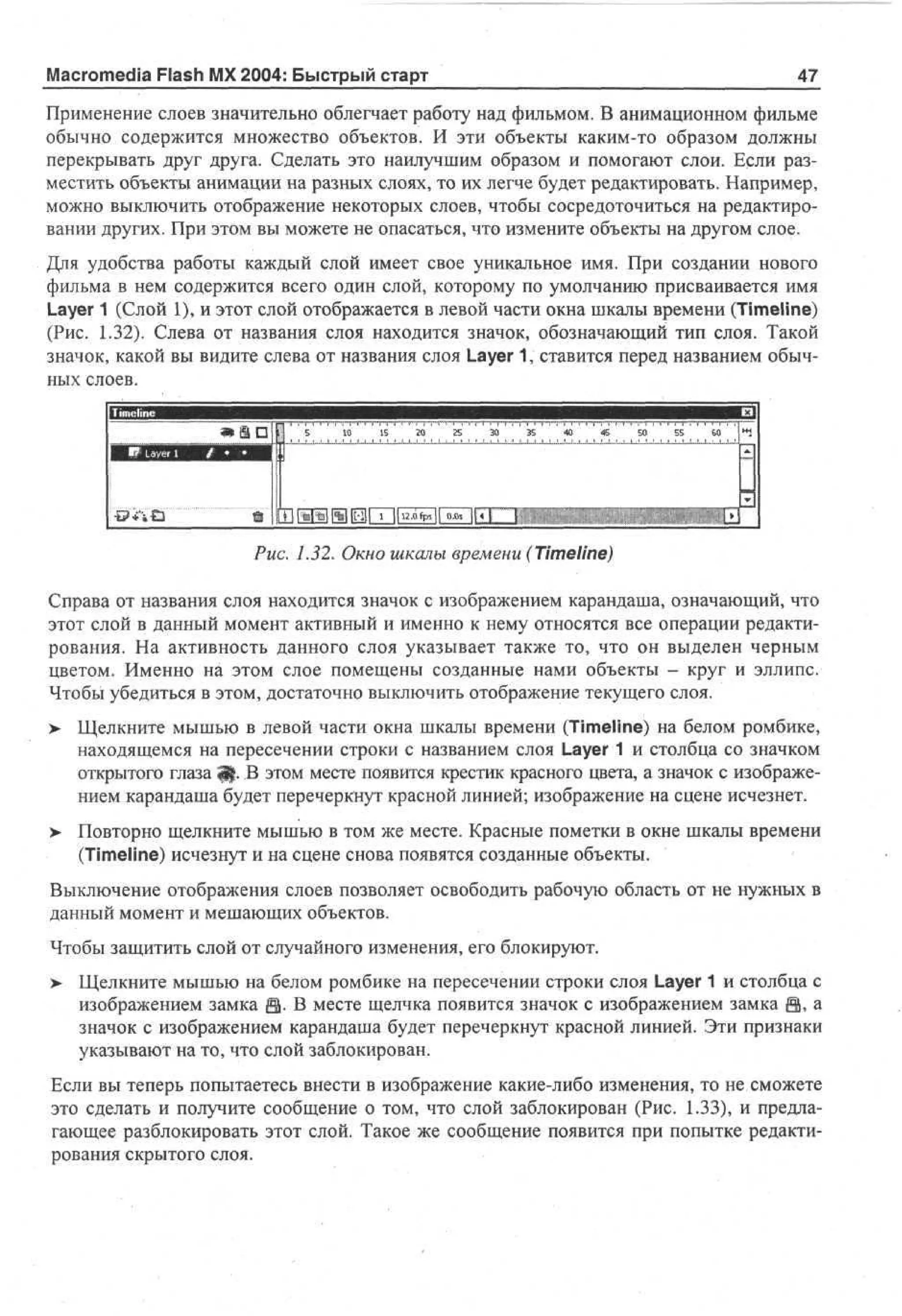 Macromedia Flash MX 2004: Быстрый старт

47

Применение слоев значительно облегчает работу над фильмом. В анимационном фильме
обычно содержится множество объектов. И эти объекты каким-то образом должны
перекрывать друг друга. Сделать это наилучшим образом и помогают слои. Если разместить объекты анимации на разных слоях, то их легче будет редактировать. Например,
можно выключить отображение некоторых слоев, чтобы сосредоточиться на редактировании других. При этом вы можете не опасаться, что измените объекты на другом слое.
Для удобства работы каждый слой имеет свое уникальное имя. При создании нового
фильма в нем содержится всего один слой, которому по умолчанию присваивается имя
Layer 1 (Слой 1), и этот слой отображается в левой части окна шкалы времени (Timeline)
(Рис. 1.32). Слева от названия слоя находится значок, обозначающий тип слоя. Такой
значок, какой вы видите слева от названия слоя Layer 1, ставится перед названием обычных слоев.

Ш mlilHI%11HirT~lli2.oip.ll o.5T~|f

Рис. 1.32. Окно шкалы времени (Timeline)
Справа от названия слоя находится значок с изображением карандаша, означающий, что
этот слой в данный момент активный и именно к нему относятся все операции редактирования. На активность данного слоя указывает также то, что он выделен черным
цветом. Именно на этом слое помещены созданные нами объекты - круг и эллипс.
Чтобы убедиться в этом, достаточно выключить отображение текущего слоя.
> Щелкните мышью в левой части окна шкалы времени (Timeline) на белом ромбике,
•
находящемся на пересечении строки с названием слоя Layer 1 и столбца со значком
открытого глаза Щ. В этом месте появится крестик красного цвета, а значок с изображением карандаша будет перечеркнут красной линией; изображение на сцене исчезнет.
>

Повторно щелкните мышью в том же месте. Красные пометки в окне шкалы времени
(Timeline) исчезнут и на сцене снова появятся созданные объекты.

Выключение отображения слоев позволяет освободить рабочую область от не нужных в
данный момент и мешающих объектов.
Чтобы защитить слой от случайного изменения, его блокируют.
>

Щелкните мышью на белом ромбике на пересечении строки слоя Layer 1 и столбца с
изображением замка fl. В месте щелчка появится значок с изображением замка Ц, а
значок с изображением карандаша будет перечеркнут красной линией. Эти признаки
указывают на то, что слой заблокирован.

Если вы теперь попытаетесь внести в изображение какие-либо изменения, то не сможете
это сделать и получите сообщение о том, что слой заблокирован (Рис. 1.33), и предлагающее разблокировать этот слой. Такое же сообщение появится при попытке редактирования скрытого слоя.

 