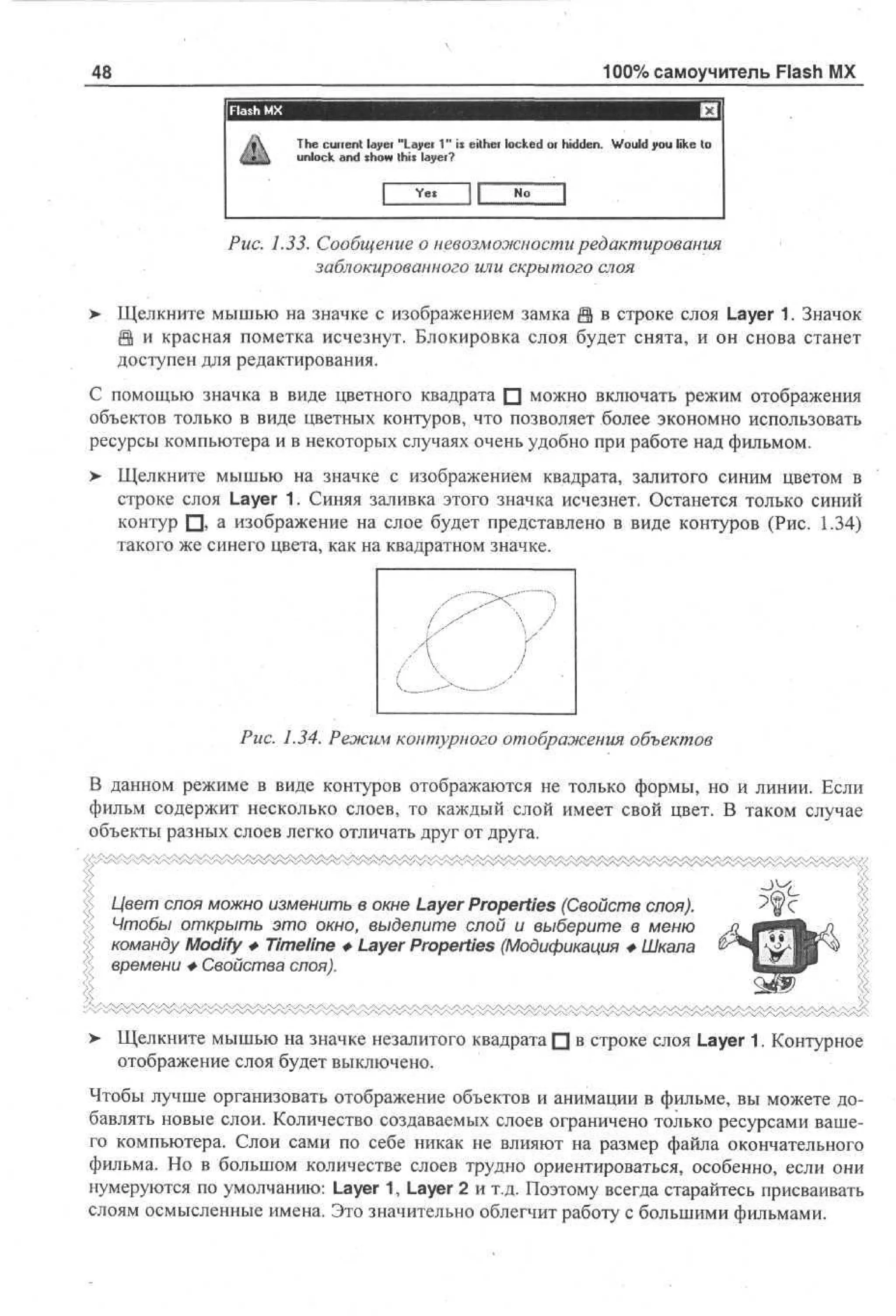 100% самоучитель Flash MX

48

The current layer "Layer 1" is either locked or hidden. Would you like to
unlock and show this layer?
Yet

JL

No

Рис. 1.33. Сообщение о невозможности редактирования
заблокированного или скрытого слоя
>• Щелкните мышью на значке с изображением замка @ в строке слоя Layer 1. Значок
й и красная пометка исчезнут. Блокировка слоя будет снята, и он снова станет
доступен для редактирования.
С помощью значка в виде цветного квадрата • можно включать режим отображения
объектов только в виде цветных контуров, что позволяет более экономно использовать
ресурсы компьютера и в некоторых случаях очень удобно при работе над фильмом.
> Щелкните мышью на значке с изображением квадрата, залитого синим цветом в
строке слоя Layer 1. Синяя заливка этого значка исчезнет. Останется только синий
контур • , а изображение на слое будет представлено в виде контуров (Рис. 1.34)
такого же синего цвета, как на квадратном значке.

i

4



Y
i
"
^--—^

Рис. 1.34. Режим контурного отображения объектов
В данном режиме в виде контуров отображаются не только формы, но и линии. Если
фильм содержит несколько слоев, то каждый слой имеет свой цвет. В таком случае
объекты разных слоев легко отличать друг от друга.

Цвет слоя можно изменить в окне Layer Properties (Свойств слоя).
Чтобы открыть это окно, выделите слой и выберите в меню
команду Modify Ф Timeline Ф Layer Properties (Модификация Ф Шкала
времени Ф Свойства слоя).

>

Щелкните мышью на значке незалитого квадрата • в строке слоя Layer 1. Контурное
отображение слоя будет выключено.

Чтобы лучше организовать отображение объектов и анимации в фильме, вы можете добавлять новые слои. Количество создаваемых слоев ограничено только ресурсами вашего компьютера. Слои сами по себе никак не влияют на размер файла окончательного
фильма. Но в большом количестве слоев трудно ориентироваться, особенно, если они
нумеруются по умолчанию: Layer 1, Layer 2 и т.д. Поэтому всегда старайтесь присваивать
слоям осмысленные имена. Это значительно облегчит работу с большими фильмами.

 