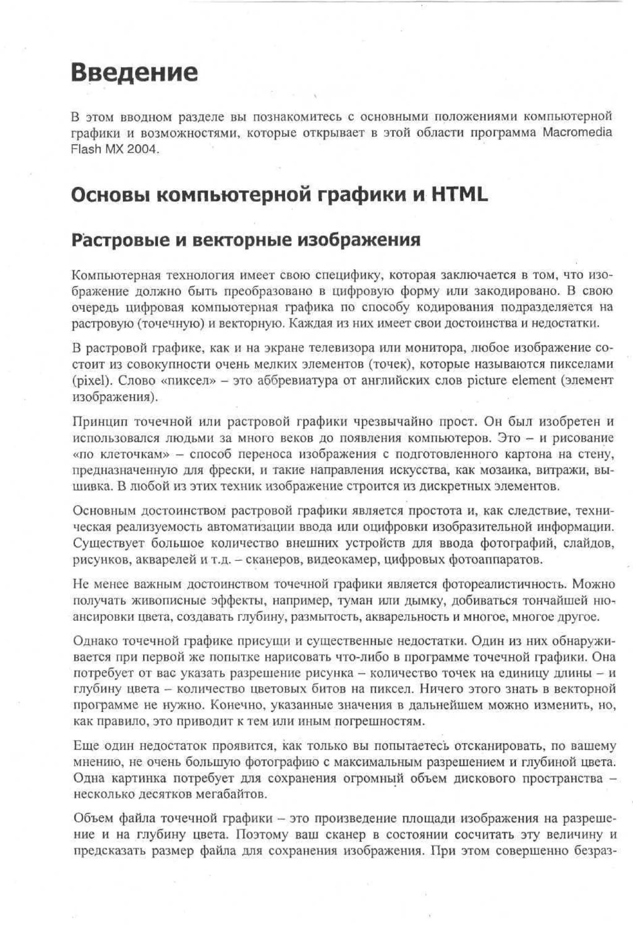 Введение
В этом вводном разделе вы познакомитесь с основными положениями компьютерной
графики и возможностями, которые открывает в этой области программа Macromedia
Flash MX 2004.

Основы компьютерной графики и HTML
Растровые и векторные изображения
Компьютерная технология имеет свою специфику, которая заключается в том, что изображение должно быть преобразовано в цифровую форму или закодировано. В свою
очередь цифровая компьютерная графика по способу кодирования подразделяется на
растровую (точечную) и векторную. Каждая из них имеет свои достоинства и недостатки.
В растровой графике, как и на экране телевизора или монитора, любое изображение состоит из совокупности очень мелких элементов (точек), которые называются пикселами
(pixel). Слово «пиксел» - это аббревиатура от английских слов picture element (элемент
изображения).
Принцип точечной или растровой графики чрезвычайно прост. Он был изобретен и
использовался людьми за много веков до появления компьютеров. Это - и рисование
«по клеточкам» - способ переноса изображения с подготовленного картона на стену,
предназначенную для фрески, и такие направления искусства, как мозаика, витражи, вышивка. В любой из этих техник изображение строится из дискретных элементов.
Основным достоинством растровой графики является простота и, как следствие, техническая реализуемость автоматизации ввода или оцифровки изобразительной информации.
Существует большое количество внешних устройств для ввода фотографий, слайдов,
рисунков, акварелей и т.д. - сканеров, видеокамер, цифровых фотоаппаратов.
Не менее важным достоинством точечной графики является фотореалистичность. Можно
получать живописные эффекты, например, туман или дымку, добиваться тончайшей нюансировки цвета, создавать глубину, размытость, акварельность и многое, многое другое.
Однако точечной графике присущи и существенные недостатки. Один из них обнаруживается при первой же попытке нарисовать что-либо в программе точечной графики. Она
потребует от вас указать разрешение рисунка - количество точек на единицу длины - и
глубину цвета - количество цветовых битов на пиксел. Ничего этого знать в векторной
программе не нужно. Конечно, указанные значения в дальнейшем можно изменить, но,
как правило, это приводит к тем или иным погрешностям.
Еще один недостаток проявится, как только вы попытаетесь отсканировать, по вашему
мнению, не очень большую фотографию с максимальным разрешением и глубиной цвета.
Одна картинка потребует для сохранения огромный объем дискового пространства несколько десятков мегабайтов.
Объем файла точечной графики - это произведение площади изображения на разрешение и на глубину цвета. Поэтому ваш сканер в состоянии сосчитать эту величину и
предсказать размер файла для сохранения изображения. При этом совершенно безраз-

 