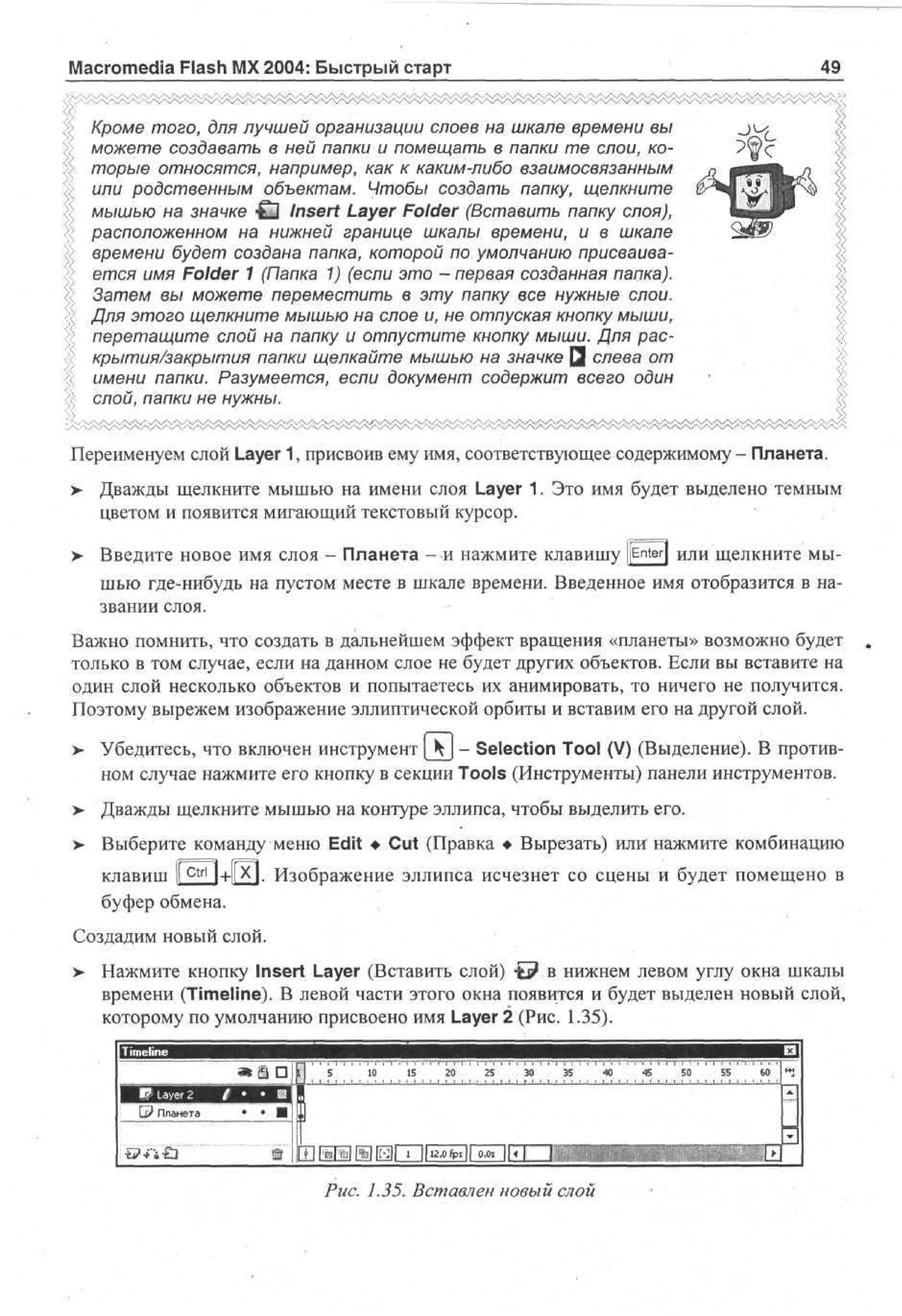 Macromedia Flash MX 2004: Быстрый старт

49

Кроме того, для лучшей организации слоев на шкале времени вы
можете создавать в ней папки и помещать в папки те слои, которые относятся, например, как к каким-либо взаимосвязанным
или родственным объектам. Чтобы создать папку, щелкните
мышью на значке СЗ Insert Layer Folder (Вставить папку слоя),
расположенном на нижней границе шкалы времени, и в шкале
времени будет создана папка, которой по умолчанию присваивается имя Folder 1 (Папка 1) (если это - первая созданная папка).
Затем вы можете переместить в эту папку все нужные слои.
Для этого щелкните мышью на слое и, не отпуская кнопку мыши,
перетащите слой на папку и отпустите кнопку мыши. Для раскрытия/закрытия папки щелкайте мышью на значке Q слева от
имени папки. Разумеется, если документ содержит всего один
слой, папки не нужны.
Переименуем слой Layer 1, присвоив ему имя, соответствующее содержимому - Планета.
>

Дважды щелкните мышью на имени слоя Layer 1. Это имя будет выделено темным
цветом и появится мигающий текстовый курсор.

> Введите новое имя слоя - Планета - и нажмите клавишу [[Enter} или щелкните мы•
шью где-нибудь на пустом месте в шкале времени. Введенное имя отобразится в названии слоя.
Важно помнить, что создать в дальнейшем эффект вращения «планеты» возможно будет
только в том случае, если на данном слое не будет других объектов. Если вы вставите на
один слой несколько объектов и попытаетесь их анимировать, то ничего не получится.
Поэтому вырежем изображение эллиптической орбиты и вставим его на другой слой.
>

Убедитесь, что включен инструмент [hj - Selection Tool (V) (Выделение). В противном случае нажмите его кнопку в секции Tools (Инструменты) панели инструментов.

>

Дважды щелкните мышью на контуре эллипса, чтобы выделить его.

>- Выберите команду меню Edit • Cut (Правка • Вырезать) или нажмите комбинацию
клавиш I c t r l i+l|X|. Изображение эллипса исчезнет со сцены и будет помещено в
буфер обмена.
Создадим новый слой.
> Нажмите кнопку Insert Layer (Вставить слой) •£? в нижнем левом углу окна шкалы
времени (Timeline). В левой части этого окна появится и будет выделен новый слой,
которому по умолчанию присвоено имя Layer 2 (Рис. 1.35).
5

10

15

20

25

30

35

Q? Планета

Рис. 1.35. Вставлен новый слой

40

45

50

55

60

 