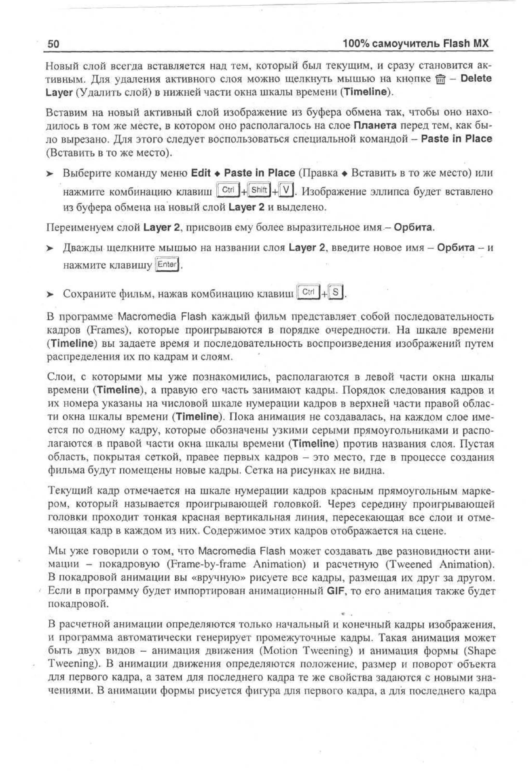 50

100% самоучитель Flash MX

Новый слой всегда вставляется над тем, который был текущим, и сразу становится активным. Для удаления активного слоя можно щелкнуть мышью на кнопке © - Delete
Layer (Удалить слой) в нижней части окна шкалы времени (Timeline).
Вставим на новый активный слой изображение из буфера обмена так, чтобы оно находилось в том же месте, в котором оно располагалось на слое Планета перед тем, как было вырезано. Для этого следует воспользоваться специальной командой - Paste in Place
(Вставить в то же место).
>

Выберите команду меню Edit • Paste in Place (Правка • Вставить в то же место) или
нажмите комбинацию клавиш I С{г| 1+|[^П-н[У|. Изображение эллипса будет вставлено
I
из буфера обмена на новый слой Layer 2 и выделено.

Переименуем слой Layer 2, присвоив ему более выразительное имя - Орбита.
>

Дважды щелкните мышью на названии слоя Layer 2, введите новое имя - Орбита - и
НаЖМИТе к л а в и ш у [[Enterj.

>

Сохраните фильм, нажав комбинацию клавиш I Ctrl l + | s ) .

В программе Macromedia Flash каждый фильм представляет.собой последовательность
кадров (Frames), которые проигрываются в порядке очередности. На шкале времени
(Timeline) вы задаете время и последовательность воспроизведения изображений путем
распределения их по кадрам и слоям.
Слои, с которыми мы уже познакомились, располагаются в левой части окна шкалы
времени (Timeline), а правую его часть занимают кадры. Порядок следования кадров и
их номера указаны на числовой шкале нумерации кадров в верхней части правой области окна шкалы времени (Timeline). Пока анимация не создавалась, на каждом слое имеется по одному кадру, которые обозначены узкими серыми прямоугольниками и располагаются в правой части окна шкалы времени (Timeline) против названия слоя. Пустая
область, покрытая сеткой, правее первых кадров - это место, где в процессе создания
фильма будут помещены новые кадры. Сетка на рисунках не видна.
Текущий кадр отмечается на шкале нумерации кадров красным прямоугольным маркером, который называется проигрывающей головкой. Через середину проигрывающей
головки проходит тонкая красная вертикальная линия, пересекающая все слои и отмечающая кадр в каждом из них. Содержимое этих кадров отображается на сцене.
Мы уже говорили о том, что Macromedia Flash может создавать две разновидности анимации - покадровую (Frame-by-frame Animation) и расчетную (Tweened Animation).
В покадровой анимации вы «вручную» рисуете все кадры, размещая их друг за другом.
Если в программу будет импортирован анимационный GIF, то его анимация также будет
покадровой.
В расчетной анимации определяются только начальный и конечный кадры изображения,
и программа автоматически генерирует промежуточные кадры. Такая анимация может
быть двух видов - анимация движения (Motion Tweening) и анимация формы (Shape
Tweening). В анимации движения определяются положение, размер и поворот объекта
для первого кадра, а затем для последнего кадра те же свойства задаются с новыми значениями. В анимации формы рисуется фигура для первого кадра, а для последнего кадра

 