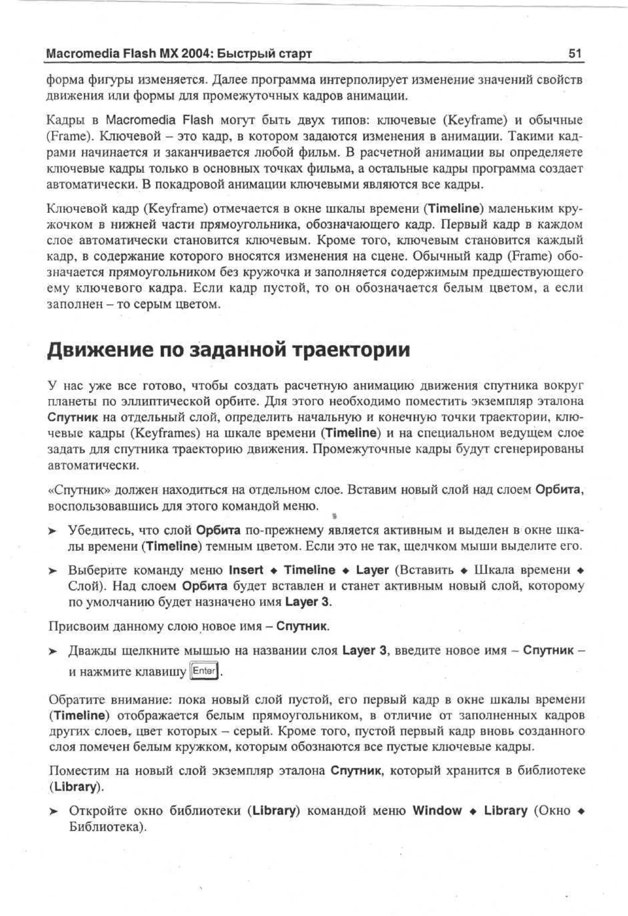 Macromedia Flash MX 2004: Быстрый старт

51_

форма фигуры изменяется. Далее программа интерполирует изменение значений свойств
движения или формы для промежуточных кадров анимации.
Кадры в Macromedia Flash могут быть двух типов: ключевые (Keyframe) и обычные
(Frame). Ключевой - это кадр, в котором задаются изменения в анимации. Такими кадрами начинается и заканчивается любой фильм. В расчетной анимации вы определяете
ключевые кадры только в основных точках фильма, а остальные кадры программа создает
автоматически. В покадровой анимации ключевыми являются все кадры.
Ключевой кадр (Keyframe) отмечается в окне шкалы времени (Timeline) маленьким кружочком в нижней части прямоугольника, обозначающего кадр. Первый кадр в каждом
слое автоматически становится ключевым. Кроме того, ключевым становится каждый
кадр, в содержание которого вносятся изменения на сцене. Обычный кадр (Frame) обозначается прямоугольником без кружочка и заполняется содержимым предшествующего
ему ключевого кадра. Если кадр пустой, то он обозначается белым цветом, а если
заполнен - то серым цветом.

Движение по заданной траектории
У нас уже все готово, чтобы создать расчетную анимацию движения спутника вокруг
планеты по эллиптической орбите. Для этого необходимо поместить экземпляр эталона
Спутник на отдельный слой, определить начальную и конечную точки траектории, ключевые кадры (Keyframes) на шкале времени (Timeline) и на специальном ведущем слое
задать для спутника траекторию движения. Промежуточные кадры будут сгенерированы
автоматически.
«Спутник» должен находиться на отдельном слое. Вставим новый слой над слоем Орбита,
воспользовавшись для этого командой меню.

S
Убедитесь, что слой Орбита по-прежнему является активным и выделен в окне шкалы времени (Timeline) темным цветом. Если это не так, щелчком мыши выделите его.
> Выберите команду меню Insert • Timeline • Layer (Вставить • Шкала времени •
Слой). Над слоем Орбита будет вставлен и станет активным новый слой, которому
по умолчанию будет назначено имя Layer 3.

>

Присвоим данному слою новое имя - Спутник.
> Дважды щелкните мышью на названии слоя Layer 3, введите новое имя - Спутник И Нажмите Клавишу [[Enter].
Обратите внимание: пока новый слой пустой, его первый кадр в окне шкалы времени
(Timeline) отображается белым прямоугольником, в отличие от заполненных кадров
других слоев,, цвет которых - серый. Кроме того, пустой первый кадр вновь созданного
слоя помечен белым кружком, которым обознаются все пустые ключевые кадры.
Поместим на новый слой экземпляр эталона Спутник, который хранится в библиотеке
(Library).
> Откройте окно библиотеки (Library) командой меню Window • Library (Окно •
Библиотека).

 