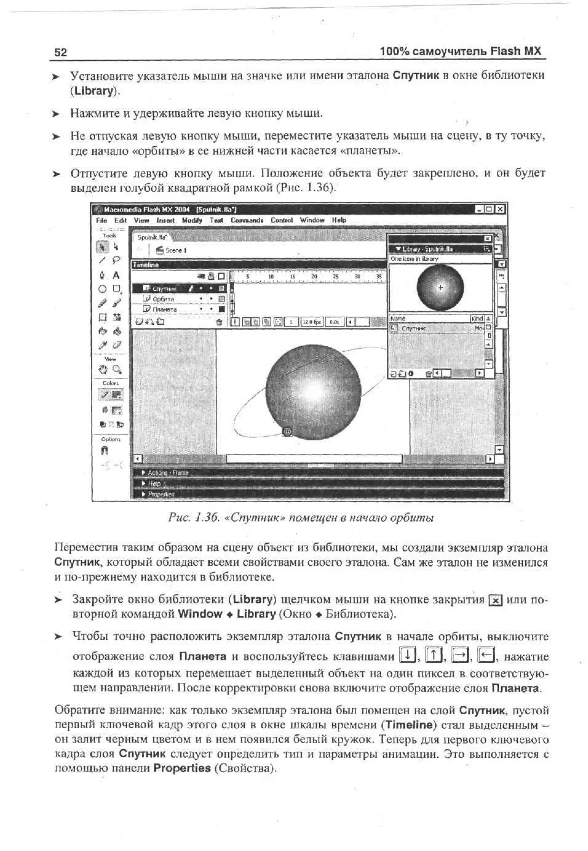100% самоучитель Flash MX

52
v

Установите указатель мыши на значке или имени эталона Спутник в окне библиотеки
(Library).

> Нажмите и удерживайте левую кнопку мыши.
•
> Не отпуская левую кнопку мыши, переместите указатель мыши на сцену, в ту точку,
•
где начало «орбиты» в ее нижней части касается «планеты».
> Отпустите левую кнопку мыши. Положение объекта будет закреплено, и он будет
выделен голубой квадратной рамкой (Рис. 1.36).
File E i V w I s r M dy T x Cm ad C nr l Wd w H p
dt e n et o f e t o mn* o to n o e
i
i
i
l

Рис. 1.36. «Спутник» помещен в начало орбиты
Переместив таким образом на сцену объект из библиотеки, мы создали экземпляр эталона
Спутник, который обладает всеми свойствами своего эталона. Сам же эталон не изменился
и по-прежнему находится в библиотеке.
>

Закройте окно библиотеки (Library) щелчком мыши на кнопке закрытия [х] или повторной командой Window • Library (Окно • Библиотека).

>- Чтобы точно расположить экземпляр эталона Спутник в начале орбиты, выключите
отображение слоя Планета и воспользуйтесь клавишами |jTj, fjj, | Q , ( Q , нажатие
каждой из которых перемещает выделенный объект на один пиксел в соответствующем направлении. После корректировки снова включите отображение слоя Планета.
Обратите внимание: как только экземпляр эталона был помещен на слой Спутник, пустой
первый ключевой кадр этого слоя в окне шкалы времени (Timeline) стал выделенным он залит черным цветом и в нем появился белый кружок. Теперь для первого ключевого
кадра слоя Спутник следует определить тип и параметры анимации. Это выполняется с
помощью панели Properties (Свойства).

 