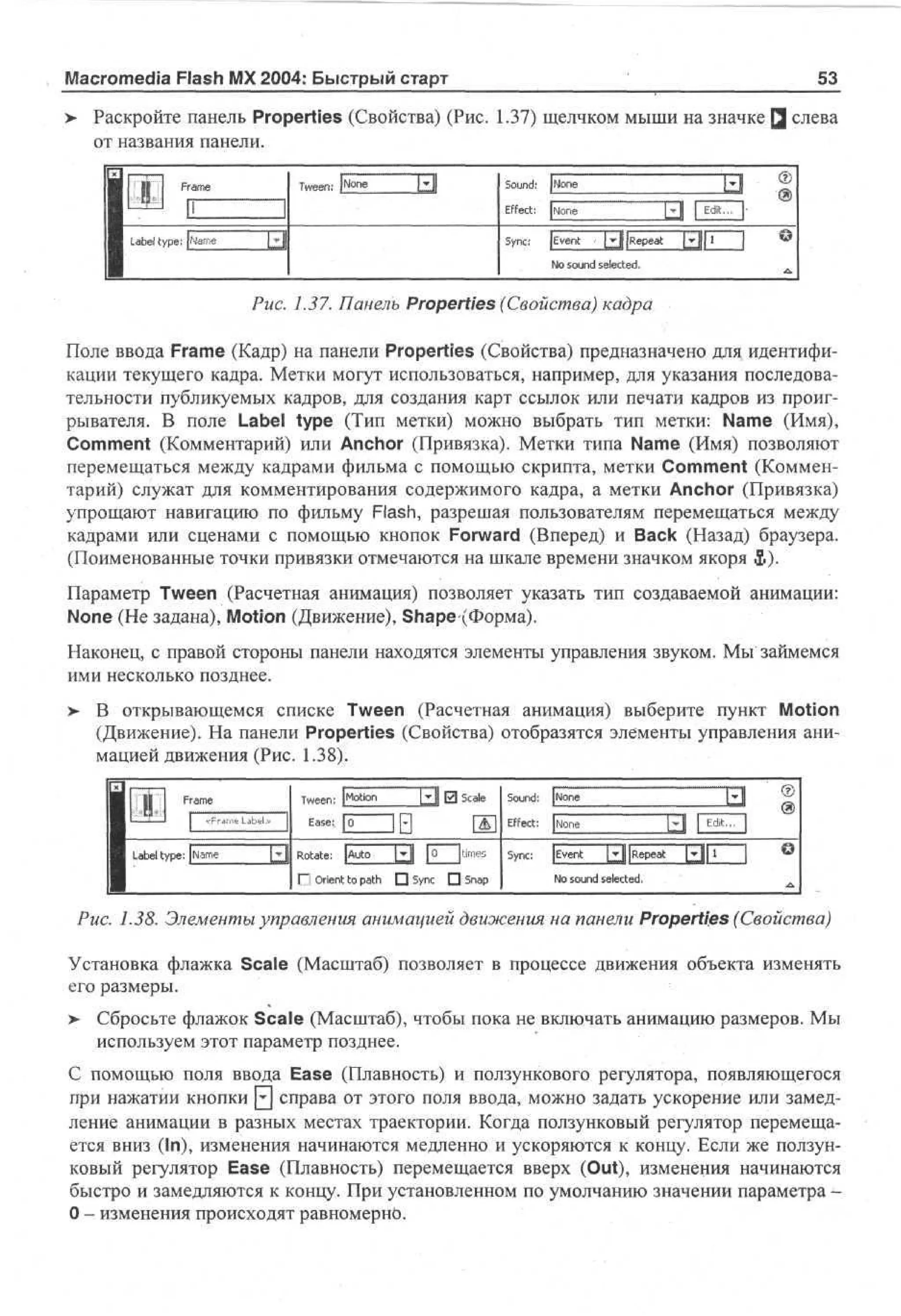 Macromedia Flash MX 2004: Быстрый старт

53

> Раскройте панель Properties (Свойства) (Рис. 1.37) щелчком мыши на значке Q слева
•
от названия панели.

У1
1 Lbl ye
• aet
p
1

Tween: [None

Frame

Щ

Sound: |None

щ|

Effect:

I'

. |Name

Sync:

l i

[None
JEvent

•d
[ y j [Repeat

I

м

1

Ы1

No sound selected.

©
A.

Puc. 1.37. Панель Properties (Свойства) кадра
Поле ввода Frame (Кадр) на панели Properties (Свойства) предназначено для идентификации текущего кадра. Метки могут использоваться, например, для указания последовательности публикуемых кадров, для создания карт ссылок или печати кадров из проигрывателя. В поле Label type (Тип метки) можно выбрать тип метки: Name (Имя),
Comment (Комментарий) или Anchor (Привязка). Метки типа Name (Имя) позволяют
перемещаться между кадрами фильма с помощью скрипта, метки Comment (Комментарий) служат для комментирования содержимого кадра, а метки Anchor (Привязка)
упрощают навигацию по фильму Flash, разрешая пользователям перемещаться между
кадрами или сценами с помощью кнопок Forward (Вперед) и Back (Назад) браузера.
(Поименованные точки привязки отмечаются на шкале времени значком якоря &).
Параметр Tween (Расчетная анимация) позволяет указать тип создаваемой анимации:
None (He задана), Motion (Движение), Shape (Форма).
Наконец, с правой стороны панели находятся элементы управления звуком. Мы займемся
ими несколько позднее.
>

В открывающемся списке Tween (Расчетная анимация) выберите пункт Motion
(Движение). На панели Properties (Свойства) отобразятся элементы управления анимацией движения (Рис. 1.38).
Tween: [Motion

Ц

0 Scale

Ease: 0

L b l type: |e g
ae
tm

Sound: [None
Effect:

Rotate: [Auto

Щ

О Orient to path

• Sync • Snap

[0

[times

None

Sync:

[Event

Ц

[Repeat:

131'

No sound selected.

Puc. 1.38. Элементы управления анимацией движения на панели Properties (Свойства)
Установка флажка Scale (Масштаб) позволяет в процессе движения объекта изменять
его размеры.
>

Сбросьте флажок Scale (Масштаб), чтобы пока не включать анимацию размеров. Мы
используем этот параметр позднее.

С помощью поля ввода Ease (Плавность) и ползункового регулятора, появляющегося
при нажатии кнопки Q справа от этого поля ввода, можно задать ускорение или замедление анимации в разных местах траектории. Когда ползунковый регулятор перемещается вниз (In), изменения начинаются медленно и ускоряются к концу. Если же ползунковый регулятор Ease (Плавность) перемещается вверх (Out), изменения начинаются
быстро и замедляются к концу. При установленном по умолчанию значении параметра 0 - изменения происходят равномерно.

 
