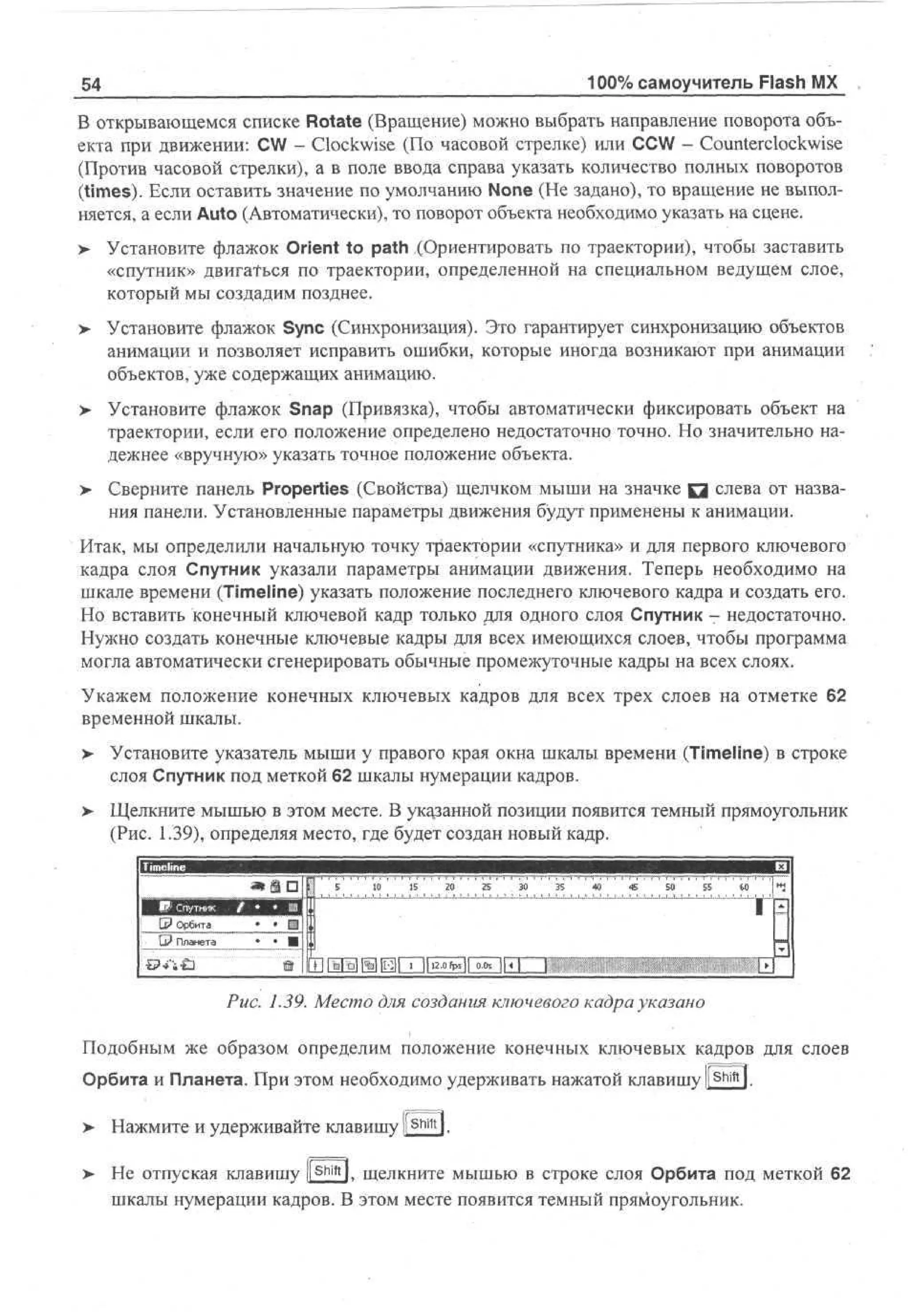 100% самоучитель Flash MX

54

В открывающемся списке Rotate (Вращение) можно выбрать направление поворота объекта при движении: CW - Clockwise (По часовой стрелке) или CCW - Counterclockwise
(Против часовой стрелки), а в поле ввода справа указать количество полных поворотов
(times). Если оставить значение по умолчанию None (He задано), то вращение не выполняется, а если Auto (Автоматически), то поворот объекта необходимо указать на сцене.
> Установите флажок Orient to path (Ориентировать по траектории), чтобы заставить
«спутник» двигаться по траектории, определенной на специальном ведущем слое,
который мы создадим позднее.
> Установите флажок Sync (Синхронизация). Это гарантирует синхронизацию объектов
анимации и позволяет исправить ошибки, которые иногда возникают при анимации
объектов, уже содержащих анимацию.
>

Установите флажок Snap (Привязка), чтобы автоматически фиксировать объект на
траектории, если его положение определено недостаточно точно. Но значительно надежнее «вручную» указать точное положение объекта.

>

Сверните панель Properties (Свойства) щелчком мыши на значке Q слева от названия панели. Установленные параметры движения будут применены к анимации.

Итак, мы определили начальную точку траектории «спутника» и для первого ключевого
кадра слоя Спутник указали параметры анимации движения. Теперь необходимо на
шкале времени (Timeline) указать положение последнего ключевого кадра и создать его.
Но вставить конечный ключевой кадр только для одного слоя Спутник - недостаточно.
Нужно создать конечные ключевые кадры для всех имеющихся слоев, чтобы программа
могла автоматически сгенерировать обычные промежуточные кадры на всех слоях.
Укажем положение конечных ключевых кадров для всех трех слоев на отметке 62
временной шкалы.
>

Установите указатель мыши у правого края окна шкалы времени (Timeline) в строке
слоя Спутник под меткой 62 шкалы нумерации кадров.

> Щелкните мышью в этом месте. В указанной позиции появится темный прямоугольник
(Рис. 1.39), определяя место, где будет создан новый кадр.
5

Lt* Орбита
;

*

G? Планета

10

15

20

25

30

35

40

45

50

55

60

1

• • •1

• Щ1

1%|[Н]| ' 1 12.0fpS|l 0 *

|| < |

%Ь

Рис. 1.39. Место для создания ключевого кадра указано
Подобным же образом определим положение конечных ключевых кадров для слоев
Орбита и Планета. При этом необходимо удерживать нажатой клавишу |l Sl
>

Нажмите и удерживайте клавишу ll Shift l.

>

Не отпуская клавишу ([sj£J, щелкните мышью в строке слоя Орбита под меткой 62
шкалы нумерации кадров. В этом месте появится темный прямоугольник.

 